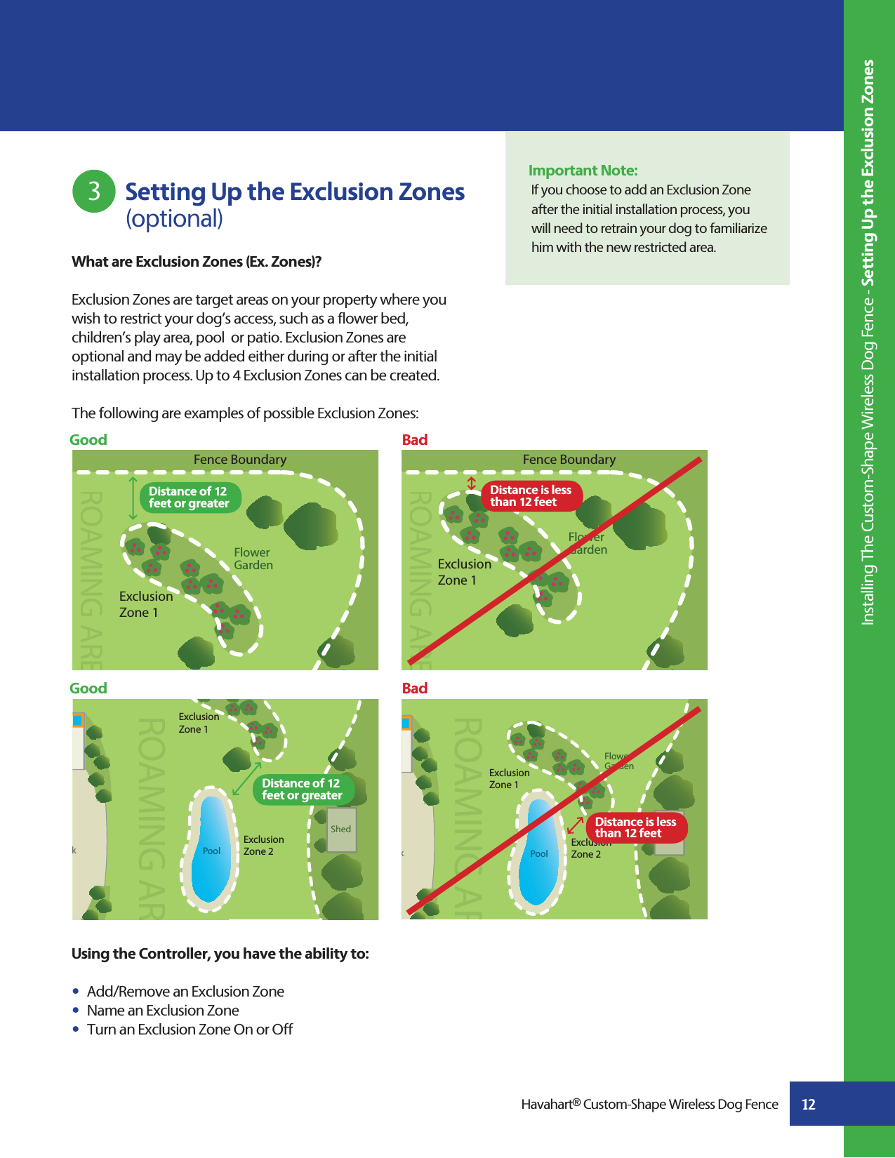 Using the Controller, you have the ability to:s  Add/Remove an Exclusion Zones  Name an Exclusion Zones  Turn an Exclusion Zone On or Off         kFlower GardenPoolShedShedROAMING ARExclusion Zone 2Exclusion Zone 1Flower GardenExclusion Zone 1ROAMAMING AREFence Boundary12What are Exclusion Zones (Ex. Zones)?Exclusion Zones are target areas on your property where you wish to restrict your dog’s access, such as a flower bed, children’s play area, pool  or patio. Exclusion Zones areoptional and may be added either during or after the initial installation process. Up to 4 Exclusion Zones can be created. The following are examples of possible Exclusion Zones: Good                                                                                                BadGood                                                                                                BadImportant Note:If you choose to add an Exclusion Zone after the initial installation process, you will need to retrain your dog to familiarize him with the new restricted area.         Setting Up the Exclusion Zones     (optional)3Havahart® Custom-Shape Wireless Dog Fence Installing The Custom-Shape Wireless Dog Fence - Setting Up the Exclusion ZonesFlower GardenROAMAMING AREExclusion Zone 1Fence BoundarykPoolShedShedROAMING ARExclusion Zone 2Exclusion Zone 1Distance is less than 12 feet Distance is less than 12 feet Distance of 12 feet or greater Distance of 12 feet or greater 