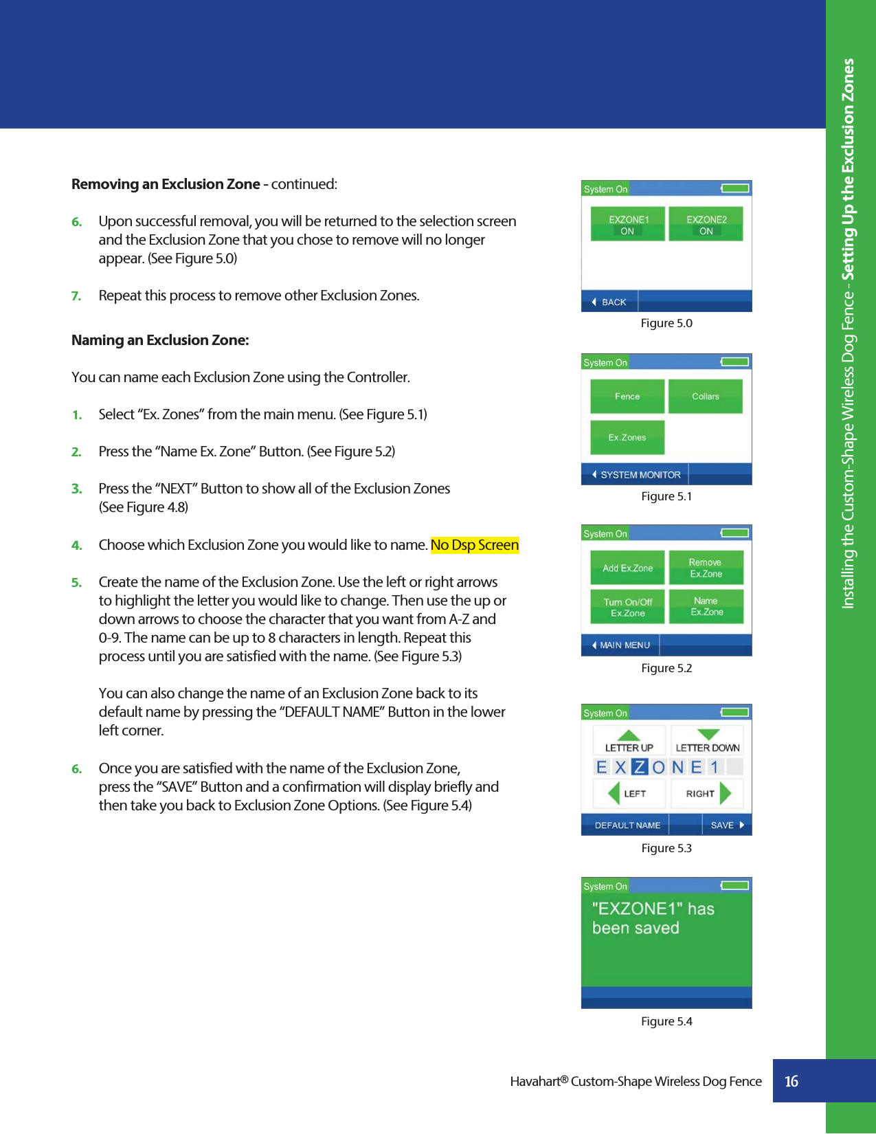 16Removing an Exclusion Zone - continued:6.   Upon successful removal, you will be returned to the selection screen    and the Exclusion Zone that you chose to remove will no longer    appear. (See Figure 5.0)7.   Repeat this process to remove other Exclusion Zones.Naming an Exclusion Zone:You can name each Exclusion Zone using the Controller.1.   Select “Ex. Zones” from the main menu. (See Figure 5.1) 2.   Press the “Name Ex. Zone” Button. (See Figure 5.2)3.   Press the “NEXT” Button to show all of the Exclusion Zones  (See Figure 4.8)4.   Choose which Exclusion Zone you would like to name. No Dsp Screen5.   Create the name of the Exclusion Zone. Use the left or right arrows    to highlight the letter you would like to change. Then use the up or    down arrows to choose the character that you want from A-Z and    0-9. The name can be up to 8 characters in length. Repeat this   process until you are satisfied with the name. (See Figure 5.3)    You can also change the name of an Exclusion Zone back to its     default name by pressing the “DEFAULT NAME” Button in the lower   left corner.6.   Once you are satisfied with the name of the Exclusion Zone,      press the “SAVE” Button and a confirmation will display briefly and    then take you back to Exclusion Zone Options. (See Figure 5.4)Figure 5.0Figure 5.1Figure 5.4Figure 5.3Figure 5.2Havahart® Custom-Shape Wireless Dog Fence Installing the Custom-Shape Wireless Dog Fence - Setting Up the Exclusion Zones