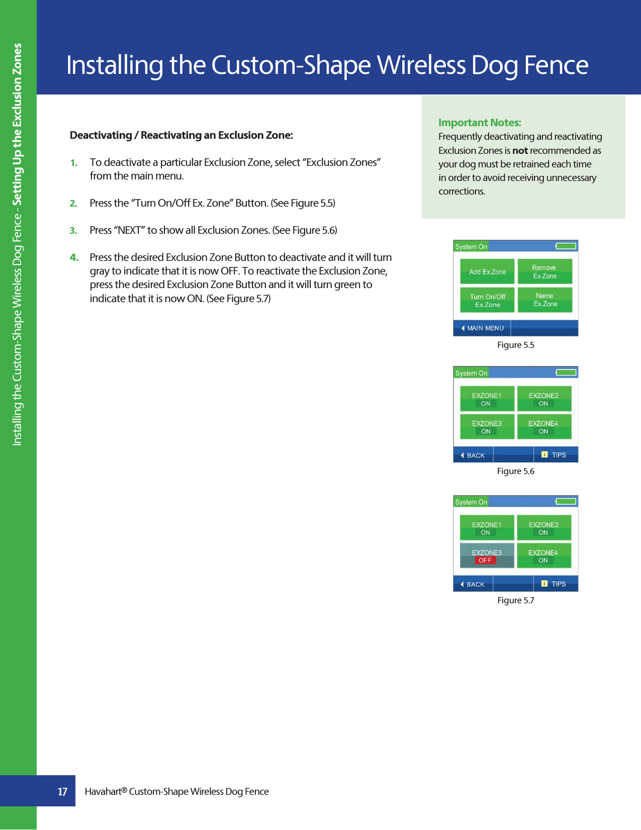 17Deactivating / Reactivating an Exclusion Zone:1.   To deactivate a particular Exclusion Zone, select “Exclusion Zones”    from the main menu.2.   Press the “Turn On/Off Ex. Zone” Button. (See Figure 5.5)3.   Press “NEXT” to show all Exclusion Zones. (See Figure 5.6)4.   Press the desired Exclusion Zone Button to deactivate and it will turn    gray to indicate that it is now OFF. To reactivate the Exclusion Zone,    press the desired Exclusion Zone Button and it will turn green to    indicate that it is now ON. (See Figure 5.7)Important Notes:Frequently deactivating and reactivating Exclusion Zones is not recommended as your dog must be retrained each time in order to avoid receiving unnecessary corrections.  Figure 5.5Figure 5.6Figure 5.7Havahart® Custom-Shape Wireless Dog FenceInstalling the Custom-Shape Wireless Dog Fence Installing the Custom-Shape Wireless Dog Fence - Setting Up the Exclusion Zones