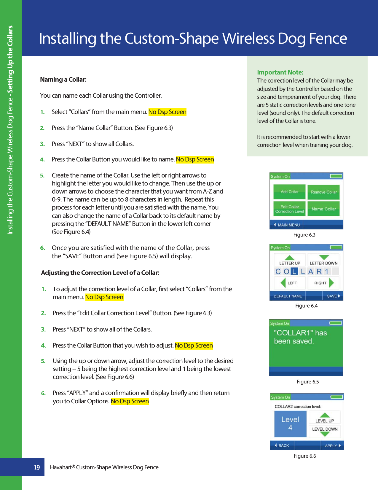 Adjusting the Correction Level of a Collar:1.  To adjust the correction level of a Collar, first select “Collars” from the    main menu. No Dsp Screen2.   Press the “Edit Collar Correction Level” Button. (See Figure 6.3) 3.   Press “NEXT” to show all of the Collars. 4.   Press the Collar Button that you wish to adjust. No Dsp Screen5.   Using the up or down arrow, adjust the correction level to the desired    setting -- 5 being the highest correction level and 1 being the lowest    correction level. (See Figure 6.6)6.   Press “APPLY” and a confirmation will display briefly and then return    you to Collar Options. No Dsp ScreenFigure 6.3Figure 6.6Figure 6.4Figure 6.5Installing the Custom-Shape Wireless Dog Fence19 Havahart® Custom-Shape Wireless Dog FenceImportant Note:The correction level of the Collar may be adjusted by the Controller based on the size and temperament of your dog. There are 5 static correction levels and one tone level (sound only). The default correction level of the Collar is tone.It is recommended to start with a lower correction level when training your dog. Installing the Custom-Shape Wireless Dog Fence - Setting Up the CollarsNaming a Collar:You can name each Collar using the Controller.1.   Select “Collars” from the main menu. No Dsp Screen2.   Press the “Name Collar” Button. (See Figure 6.3)3.   Press “NEXT” to show all Collars.4.   Press the Collar Button you would like to name. No Dsp Screen5.   Create the name of the Collar. Use the left or right arrows to      highlight the letter you would like to change. Then use the up or    down arrows to choose the character that you want from A-Z and    0-9. The name can be up to 8 characters in length.  Repeat this     process for each letter until you are satisfied with the name. You    can also change the name of a Collar back to its default name by    pressing the “DEFAULT NAME” Button in the lower left corner   (See Figure 6.4)6.   Once you are satisfied with the name of the Collar, press      the “SAVE” Button and (See Figure 6.5) will display.