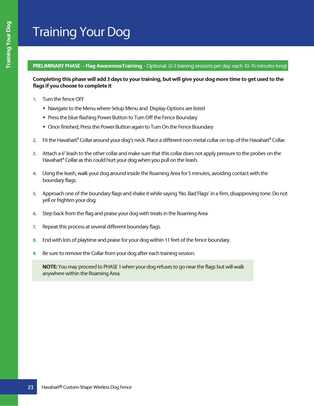 23Screen 41Training Your DogHavahart® Custom-Shape Wireless Dog FenceTraining Your DogPRELIMINARY PHASE -- Flag AwarenessTraining  - Optional  (2-3 training sessions per day: each 10-15 minutes long)   Completing this phase will add 3 days to your training, but will give your dog more time to get used to the flags if you choose to complete it1.   Turn the fence OFFs  Navigate to the Menu where Setup Menu and  Display Options are listed s  Press the blue flashing Power Button to Turn Off the Fence Boundary s  Once finished, Press the Power Button again to Turn On the Fence Boundary 2.   Fit the Havahart® Collar around your dog’s neck. Place a different non-metal collar on top of the Havahart® Collar.   3.   Attach a 6’ leash to the other collar and make sure that this collar does not apply pressure to the probes on the     Havahart® Collar as this could hurt your dog when you pull on the leash.4.   Using the leash, walk your dog around inside the Roaming Area for 5 minutes, avoiding contact with the  boundary flags.5.   Approach one of the boundary flags and shake it while saying ‘No. Bad Flags’ in a firm, disapproving tone. Do not      yell or frighten your dog. 6.   Step back from the flag and praise your dog with treats in the Roaming Area7.   Repeat this process at several different boundary flags. 8.   End with lots of playtime and praise for your dog within 11 feet of the fence boundary.9.   Be sure to remove the Collar from your dog after each training session. NOTE: You may proceed to PHASE 1 when your dog refuses to go near the flags but will walk   anywhere within the Roaming Area.  