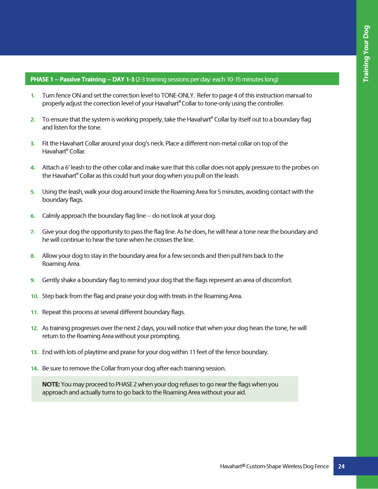 24Training Your DogHavahart® Custom-Shape Wireless Dog FencePHASE 1 -- Passive Training -- DAY 1-3 (2-3 training sessions per day: each 10-15 minutes long)1.   Turn fence ON and set the correction level to TONE-ONLY.  Refer to page 4 of this instruction manual to      properly adjust the correction level of your Havahart® Collar to tone-only using the controller.  2.   To ensure that the system is working properly, take the Havahart® Collar by itself out to a boundary flag      and listen for the tone. 3.   Fit the Havahart Collar around your dog’s neck. Place a different non-metal collar on top of the  Havahart® Collar.  4.   Attach a 6’ leash to the other collar and make sure that this collar does not apply pressure to the probes on   the Havahart® Collar as this could hurt your dog when you pull on the leash.5.   Using the leash, walk your dog around inside the Roaming Area for 5 minutes, avoiding contact with the     boundary flags.6.   Calmly approach the boundary flag line -- do not look at your dog.7.   Give your dog the opportunity to pass the flag line. As he does, he will hear a tone near the boundary and    he will continue to hear the tone when he crosses the line.8.   Allow your dog to stay in the boundary area for a few seconds and then pull him back to the  Roaming Area.9.   Gently shake a boundary flag to remind your dog that the flags represent an area of discomfort.10.   Step back from the flag and praise your dog with treats in the Roaming Area.11.   Repeat this process at several different boundary flags.12.   As training progresses over the next 2 days, you will notice that when your dog hears the tone, he will      return to the Roaming Area without your prompting.13.   End with lots of playtime and praise for your dog within 11 feet of the fence boundary.  14.   Be sure to remove the Collar from your dog after each training session.  NOTE: You may proceed to PHASE 2 when your dog refuses to go near the flags when you   approach and actually turns to go back to the Roaming Area without your aid.