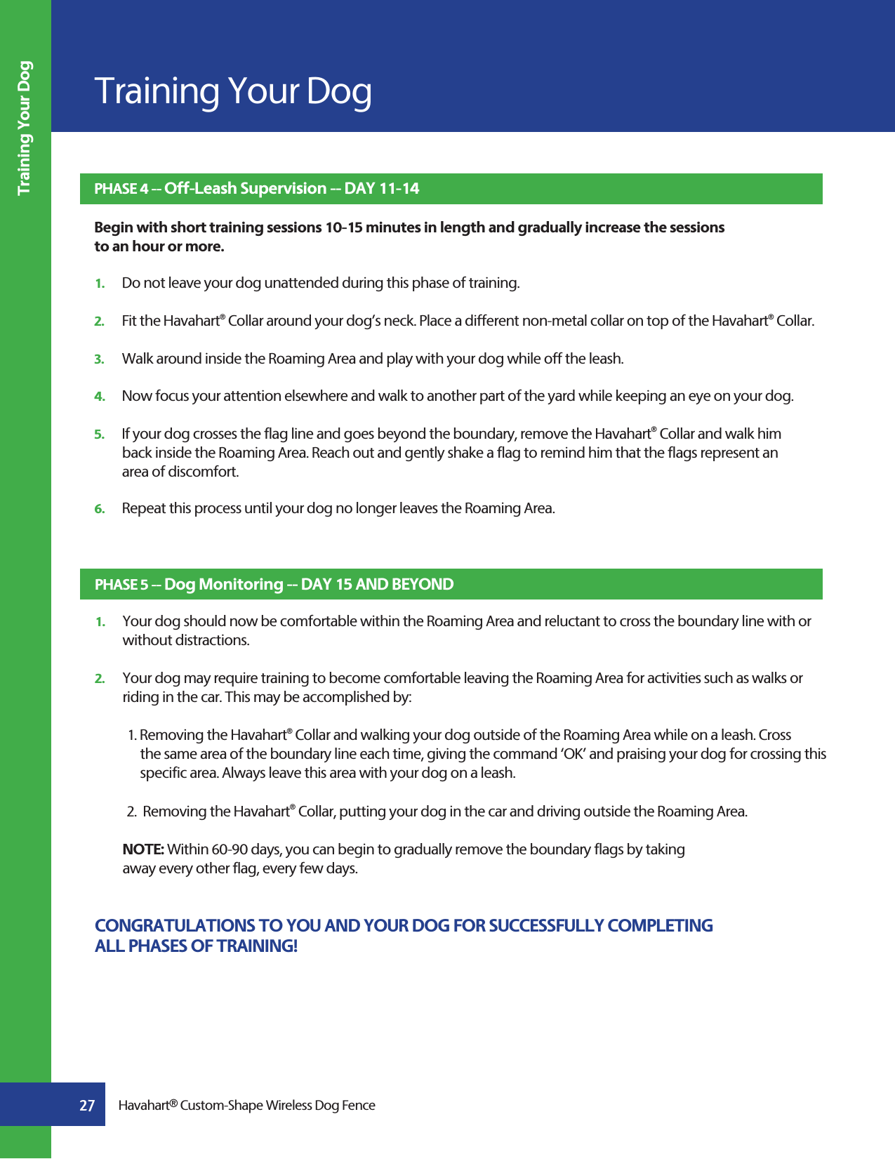 Training Your Dog27 Havahart® Custom-Shape Wireless Dog FenceTraining Your DogPHASE 4 -- Off-Leash Supervision -- DAY 11-14 Begin with short training sessions 10-15 minutes in length and gradually increase the sessions to an hour or more.1.   Do not leave your dog unattended during this phase of training.2.   Fit the Havahart® Collar around your dog’s neck. Place a different non-metal collar on top of the Havahart® Collar.  3.   Walk around inside the Roaming Area and play with your dog while off the leash.4.   Now focus your attention elsewhere and walk to another part of the yard while keeping an eye on your dog.5.   If your dog crosses the flag line and goes beyond the boundary, remove the Havahart® Collar and walk him      back inside the Roaming Area. Reach out and gently shake a flag to remind him that the flags represent an   area of discomfort.6.   Repeat this process until your dog no longer leaves the Roaming Area.PHASE 5 -- Dog Monitoring -- DAY 15 AND BEYOND1.   Your dog should now be comfortable within the Roaming Area and reluctant to cross the boundary line with or     without distractions.2.   Your dog may require training to become comfortable leaving the Roaming Area for activities such as walks or      riding in the car. This may be accomplished by:1. Removing the Havahart® Collar and walking your dog outside of the Roaming Area while on a leash. Cross      the same area of the boundary line each time, giving the command ‘OK’ and praising your dog for crossing this    specific area. Always leave this area with your dog on a leash.2.  Removing the Havahart® Collar, putting your dog in the car and driving outside the Roaming Area. NOTE: Within 60-90 days, you can begin to gradually remove the boundary flags by taking   away every other flag, every few days.  CONGRATULATIONS TO YOU AND YOUR DOG FOR SUCCESSFULLY COMPLETING ALL PHASES OF TRAINING!