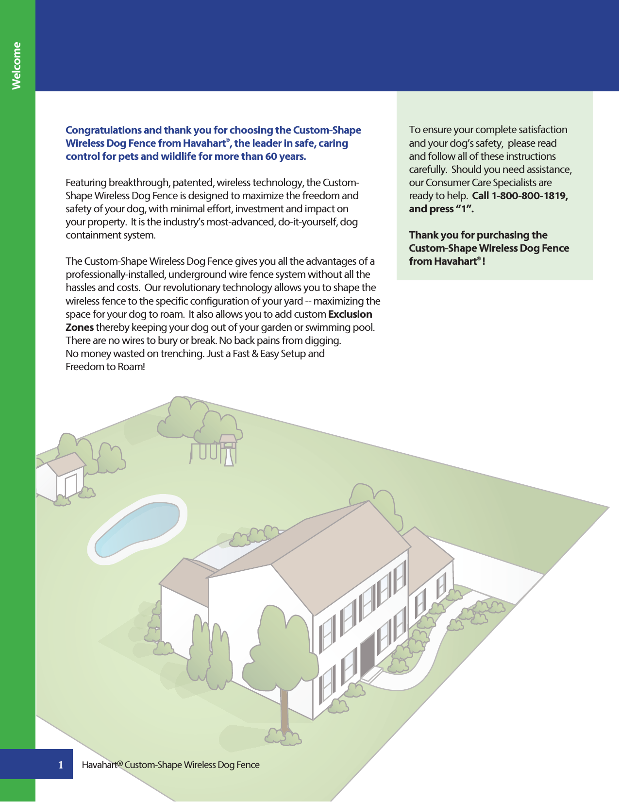 Congratulations and thank you for choosing the Custom-Shape Wireless Dog Fence from Havahart®, the leader in safe, caring control for pets and wildlife for more than 60 years.Featuring breakthrough, patented, wireless technology, the Custom-Shape Wireless Dog Fence is designed to maximize the freedom and safety of your dog, with minimal effort, investment and impact on your property.  It is the industry’s most-advanced, do-it-yourself, dog containment system. The Custom-Shape Wireless Dog Fence gives you all the advantages of a professionally-installed, underground wire fence system without all the hassles and costs.  Our revolutionary technology allows you to shape the wireless fence to the specific configuration of your yard -- maximizing the space for your dog to roam.  It also allows you to add custom Exclusion Zones thereby keeping your dog out of your garden or swimming pool. There are no wires to bury or break. No back pains from digging.No money wasted on trenching. Just a Fast &amp; Easy Setup and Freedom to Roam! To ensure your complete satisfaction and your dog’s safety,  please read and follow all of these instructions carefully.  Should you need assistance, our Consumer Care Specialists are ready to help.  Call 1-800-800-1819, and press “1”.Thank you for purchasing the Custom-Shape Wireless Dog Fence from Havahart®!Havahart® Custom-Shape Wireless Dog Fence1Welcome