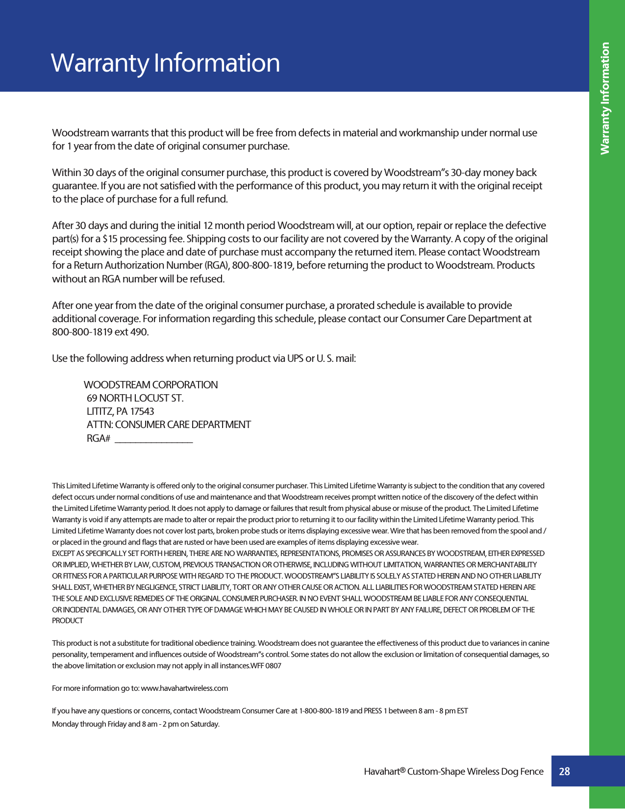 28Havahart® Custom-Shape Wireless Dog FenceWarranty InformationWoodstream warrants that this product will be free from defects in material and workmanship under normal use for 1 year from the date of original consumer purchase.Within 30 days of the original consumer purchase, this product is covered by Woodstream”s 30-day money back guarantee. If you are not satisfied with the performance of this product, you may return it with the original receipt to the place of purchase for a full refund.After 30 days and during the initial 12 month period Woodstream will, at our option, repair or replace the defective part(s) for a $15 processing fee. Shipping costs to our facility are not covered by the Warranty. A copy of the original receipt showing the place and date of purchase must accompany the returned item. Please contact Woodstream for a Return Authorization Number (RGA), 800-800-1819, before returning the product to Woodstream. Products without an RGA number will be refused. After one year from the date of the original consumer purchase, a prorated schedule is available to provide additional coverage. For information regarding this schedule, please contact our Consumer Care Department at 800-800-1819 ext 490.Use the following address when returning product via UPS or U. S. mail:   WOODSTREAM CORPORATION   69 NORTH LOCUST ST.   LITITZ, PA 17543   ATTN: CONSUMER CARE DEPARTMENT   RGA#  _______________This Limited Lifetime Warranty is offered only to the original consumer purchaser. This Limited Lifetime Warranty is subject to the condition that any covered defect occurs under normal conditions of use and maintenance and that Woodstream receives prompt written notice of the discovery of the defect within the Limited Lifetime Warranty period. It does not apply to damage or failures that result from physical abuse or misuse of the product. The Limited Lifetime Warranty is void if any attempts are made to alter or repair the product prior to returning it to our facility within the Limited Lifetime Warranty period. This Limited Lifetime Warranty does not cover lost parts, broken probe studs or items displaying excessive wear. Wire that has been removed from the spool and /or placed in the ground and flags that are rusted or have been used are examples of items displaying excessive wear.EXCEPT AS SPECIFICALLY SET FORTH HEREIN, THERE ARE NO WARRANTIES, REPRESENTATIONS, PROMISES OR ASSURANCES BY WOODSTREAM, EITHER EXPRESSED OR IMPLIED, WHETHER BY LAW, CUSTOM, PREVIOUS TRANSACTION OR OTHERWISE, INCLUDING WITHOUT LIMITATION, WARRANTIES OR MERCHANTABILITY OR FITNESS FOR A PARTICULAR PURPOSE WITH REGARD TO THE PRODUCT. WOODSTREAM”S LIABILITY IS SOLELY AS STATED HEREIN AND NO OTHER LIABILITY SHALL EXIST, WHETHER BY NEGLIGENCE, STRICT LIABILITY, TORT OR ANY OTHER CAUSE OR ACTION. ALL LIABILITIES FOR WOODSTREAM STATED HEREIN ARE THE SOLE AND EXCLUSIVE REMEDIES OF THE ORIGINAL CONSUMER PURCHASER. IN NO EVENT SHALL WOODSTREAM BE LIABLE FOR ANY CONSEQUENTIAL OR INCIDENTAL DAMAGES, OR ANY OTHER TYPE OF DAMAGE WHICH MAY BE CAUSED IN WHOLE OR IN PART BY ANY FAILURE, DEFECT OR PROBLEM OF THE PRODUCTThis product is not a substitute for traditional obedience training. Woodstream does not guarantee the effectiveness of this product due to variances in canine personality, temperament and influences outside of Woodstream”s control. Some states do not allow the exclusion or limitation of consequential damages, so the above limitation or exclusion may not apply in all instances.WFF 0807For more information go to: www.havahartwireless.com If you have any questions or concerns, contact Woodstream Consumer Care at 1-800-800-1819 and PRESS 1 between 8 am - 8 pm EST Monday through Friday and 8 am - 2 pm on Saturday.Warranty Information