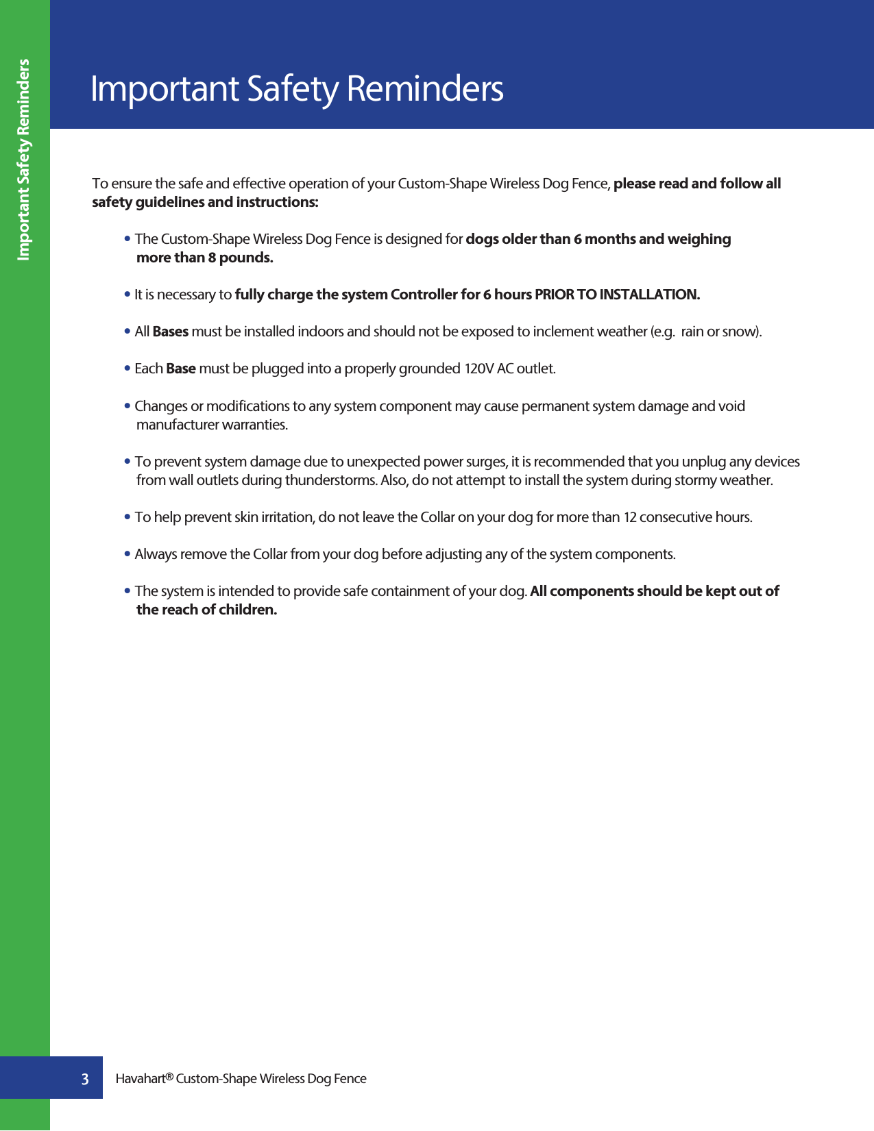 To ensure the safe and effective operation of your Custom-Shape Wireless Dog Fence, please read and follow all safety guidelines and instructions:s The Custom-Shape Wireless Dog Fence is designed for dogs older than 6 months and weighing      more than 8 pounds. s It is necessary to fully charge the system Controller for 6 hours PRIOR TO INSTALLATION. sAll Bases must be installed indoors and should not be exposed to inclement weather (e.g.  rain or snow). sEach Base must be plugged into a properly grounded 120V AC outlet.sChanges or modifications to any system component may cause permanent system damage and void  manufacturer warranties.sTo prevent system damage due to unexpected power surges, it is recommended that you unplug any devices    from wall outlets during thunderstorms. Also, do not attempt to install the system during stormy weather.sTo help prevent skin irritation, do not leave the Collar on your dog for more than 12 consecutive hours.  sAlways remove the Collar from your dog before adjusting any of the system components. sThe system is intended to provide safe containment of your dog. All components should be kept out of   the reach of children. Important Safety Reminders Important Safety Reminders3Havahart® Custom-Shape Wireless Dog Fence