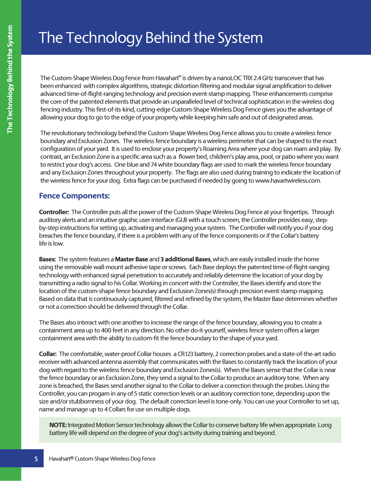 The Custom-Shape Wireless Dog Fence from Havahart® is driven by a nanoLOC TRX 2.4 GHz transceiver that has been enhanced  with complex algorithms, strategic distortion filtering and modular signal amplification to deliver advanced time-of-flight-ranging technology and precision event-stamp mapping. These enhancements comprise the core of the patented elements that provide an unparalleled level of technical sophistication in the wireless dog fencing industry. This first-of-its-kind, cutting-edge Custom-Shape Wireless Dog Fence gives you the advantage of allowing your dog to go to the edge of your property while keeping him safe and out of designated areas. The revolutionary technology behind the Custom-Shape Wireless Dog Fence allows you to create a wireless fence boundary and Exclusion Zones.  The wireless fence boundary is a wireless perimeter that can be shaped to the exact configuration of your yard.  It is used to enclose your property’s Roaming Area where your dog can roam and play.  By contrast, an Exclusion Zone is a specific area such as a  flower bed, children’s play area, pool, or patio where you want to restrict your dog’s access.  One blue and 74 white boundary flags are used to mark the wireless fence boundary and any Exclusion Zones throughout your property.  The flags are also used during training to indicate the location of the wireless fence for your dog.  Extra flags can be purchased if needed by going to www.havartwireless.com.Fence Components:Controller:  The Controller puts all the power of the Custom-Shape Wireless Dog Fence at your fingertips.  Through auditory alerts and an intuitive graphic user interface (GUI) with a touch screen, the Controller provides easy, step-by-step instructions for setting up, activating and managing your system.  The Controller will notify you if your dog breaches the fence boundary, if there is a problem with any of the fence components or if the Collar’s battery life is low.Bases:  The system features a Master Base and 3 additional Bases, which are easily installed inside the home using the removable wall-mount adhesive tape or screws.  Each Base deploys the patented time-of-flight-ranging technology with enhanced signal penetration to accurately and reliably determine the location of your dog by transmitting a radio signal to his Collar. Working in concert with the Controller, the Bases identify and store the location of the custom-shape fence boundary and Exclusion Zones(s) through precision event-stamp-mapping.  Based on data that is continuously captured, filtered and refined by the system, the Master Base determines whether or not a correction should be delivered through the Collar. The Bases also interact with one another to increase the range of the fence boundary, allowing you to create a containment area up to 400 feet in any direction. No other do-it-yourself, wireless fence system offers a larger containment area with the ability to custom-fit the fence boundary to the shape of your yard.Collar:  The comfortable, water-proof Collar houses  a CR123 battery, 2 correction probes and a state-of-the-art radio receiver with advanced antenna assembly that communicates with the Bases to constantly track the location of your dog with regard to the wireless fence boundary and Exclusion Zones(s).  When the Bases sense that the Collar is near the fence boundary or an Exclusion Zone, they send a signal to the Collar to produce an auditory tone.  When any zone is breached, the Bases send another signal to the Collar to deliver a correction through the probes. Using the Controller, you can progam in any of 5 static correction levels or an auditory correction tone, depending upon the size and/or stubbornness of your dog.  The default correction level is tone-only. You can use your Controller to set up, name and manage up to 4 Collars for use on multiple dogs. NOTE: Integrated Motion Sensor technology allows the Collar to conserve battery life when appropriate. Long battery life will depend on the degree of your dog’s activity during training and beyond.The Technology Behind the SystemThe Technology Behind the System5Havahart® Custom-Shape Wireless Dog Fence