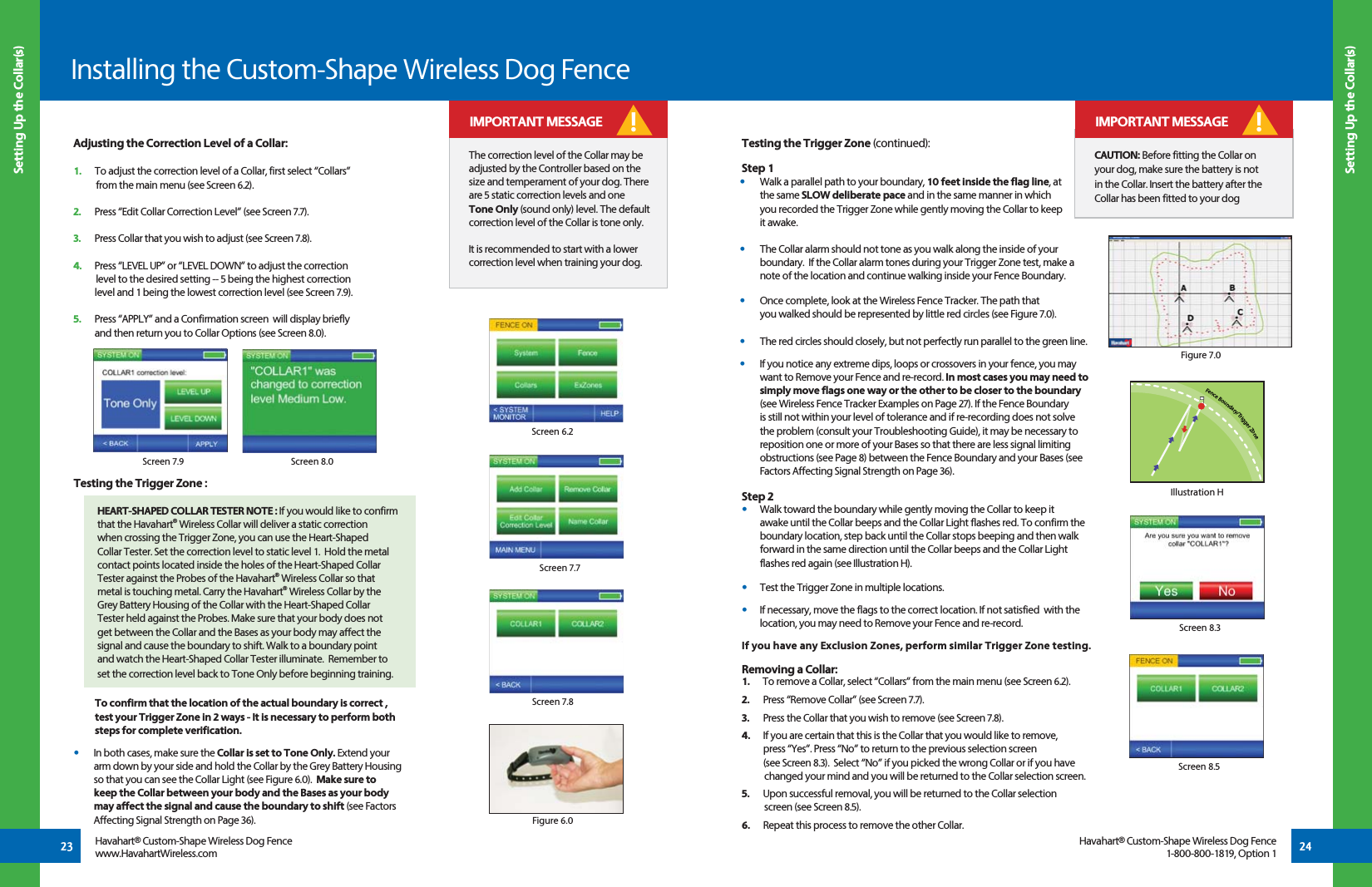 Screen 6.2Screen 7.7Installing the Custom-Shape Wireless Dog Fence23 24Adjusting the Correction Level of a Collar:1.   To adjust the correction level of a Collar, first select “Collars”     from the main menu (see Screen 6.2).2.   Press “Edit Collar Correction Level” (see Screen 7.7). 3.   Press Collar that you wish to adjust (see Screen 7.8). 4.   Press “LEVEL UP” or “LEVEL DOWN” to adjust the correction     level to the desired setting -- 5 being the highest correction    level and 1 being the lowest correction level (see Screen 7.9). 5.   Press “APPLY” and a Confirmation screen  will display briefly   and then return you to Collar Options (see Screen 8.0).Screen 7.8Figure 6.0Screen 7.9 Screen 8.0Screen 8.3 Setting Up the Collar(s) Setting Up the Collar(s)Havahart® Custom-Shape Wireless Dog Fencewww.HavahartWireless.comHavahart® Custom-Shape Wireless Dog Fence1-800-800-1819, Option 1The correction level of the Collar may be adjusted by the Controller based on the size and temperament of your dog. There are 5 static correction levels and one Tone Only (sound only) level. The default correction level of the Collar is tone only.It is recommended to start with a lower correction level when training your dog.! IMPORTANT MESSAGECAUTION: Before fitting the Collar on your dog, make sure the battery is not in the Collar. Insert the battery after the Collar has been fitted to your dog! IMPORTANT MESSAGEScreen 8.5Testing the Trigger Zone :  To confirm that the location of the actual boundary is correct ,    test your Trigger Zone in 2 ways - It is necessary to perform both   steps for complete verification.•  In both cases, make sure the Collar is set to Tone Only. Extend your arm down by your side and hold the Collar by the Grey Battery Housing so that you can see the Collar Light (see Figure 6.0).  Make sure to keep the Collar between your body and the Bases as your body may affect the signal and cause the boundary to shift (see Factors Affecting Signal Strength on Page 36).   Testing the Trigger Zone (continued):Step 1•   Walk a parallel path to your boundary, 10 feet inside the flag line, at  the same SLOW deliberate pace and in the same manner in which   you recorded the Trigger Zone while gently moving the Collar to keep  it awake.  •   The Collar alarm should not tone as you walk along the inside of your boundary.  If the Collar alarm tones during your Trigger Zone test, make a note of the location and continue walking inside your Fence Boundary.   •   Once complete, look at the Wireless Fence Tracker. The path that    you walked should be represented by little red circles (see Figure 7.0). •   The red circles should closely, but not perfectly run parallel to the green line. •   If you notice any extreme dips, loops or crossovers in your fence, you may want to Remove your Fence and re-record. In most cases you may need to simply move flags one way or the other to be closer to the boundary (see Wireless Fence Tracker Examples on Page 27). If the Fence Boundary is still not within your level of tolerance and if re-recording does not solve the problem (consult your Troubleshooting Guide), it may be necessary to reposition one or more of your Bases so that there are less signal limiting obstructions (see Page 8) between the Fence Boundary and your Bases (see Factors Affecting Signal Strength on Page 36). Step 2•   Walk toward the boundary while gently moving the Collar to keep it      awake until the Collar beeps and the Collar Light flashes red. To confirm the    boundary location, step back until the Collar stops beeping and then walk    forward in the same direction until the Collar beeps and the Collar Light    flashes red again (see Illustration H). •   Test the Trigger Zone in multiple locations.•   If necessary, move the flags to the correct location. If not satisfied  with the    location, you may need to Remove your Fence and re-record.If you have any Exclusion Zones, perform similar Trigger Zone testing.Removing a Collar:1.      To remove a Collar, select “Collars” from the main menu (see Screen 6.2).2.   Press “Remove Collar” (see Screen 7.7).  3.   Press the Collar that you wish to remove (see Screen 7.8). 4.   If you are certain that this is the Collar that you would like to remove,   press “Yes”. Press “No” to return to the previous selection screen   (see Screen 8.3).  Select “No” if you picked the wrong Collar or if you have     changed your mind and you will be returned to the Collar selection screen.  5.   Upon successful removal, you will be returned to the Collar selection       screen (see Screen 8.5). 6.   Repeat this process to remove the other Collar.HEART-SHAPED COLLAR TESTER NOTE : If you would like to confirm that the Havahart® Wireless Collar will deliver a static correction when crossing the Trigger Zone, you can use the Heart-Shaped Collar Tester. Set the correction level to static level 1.  Hold the metal contact points located inside the holes of the Heart-Shaped Collar Tester against the Probes of the Havahart® Wireless Collar so that metal is touching metal. Carry the Havahart® Wireless Collar by the Grey Battery Housing of the Collar with the Heart-Shaped Collar Tester held against the Probes. Make sure that your body does not get between the Collar and the Bases as your body may affect the signal and cause the boundary to shift. Walk to a boundary point and watch the Heart-Shaped Collar Tester illuminate.  Remember to set the correction level back to Tone Only before beginning training.Fence Boundary/Trigger ZoneIllustration HFigure 7.0