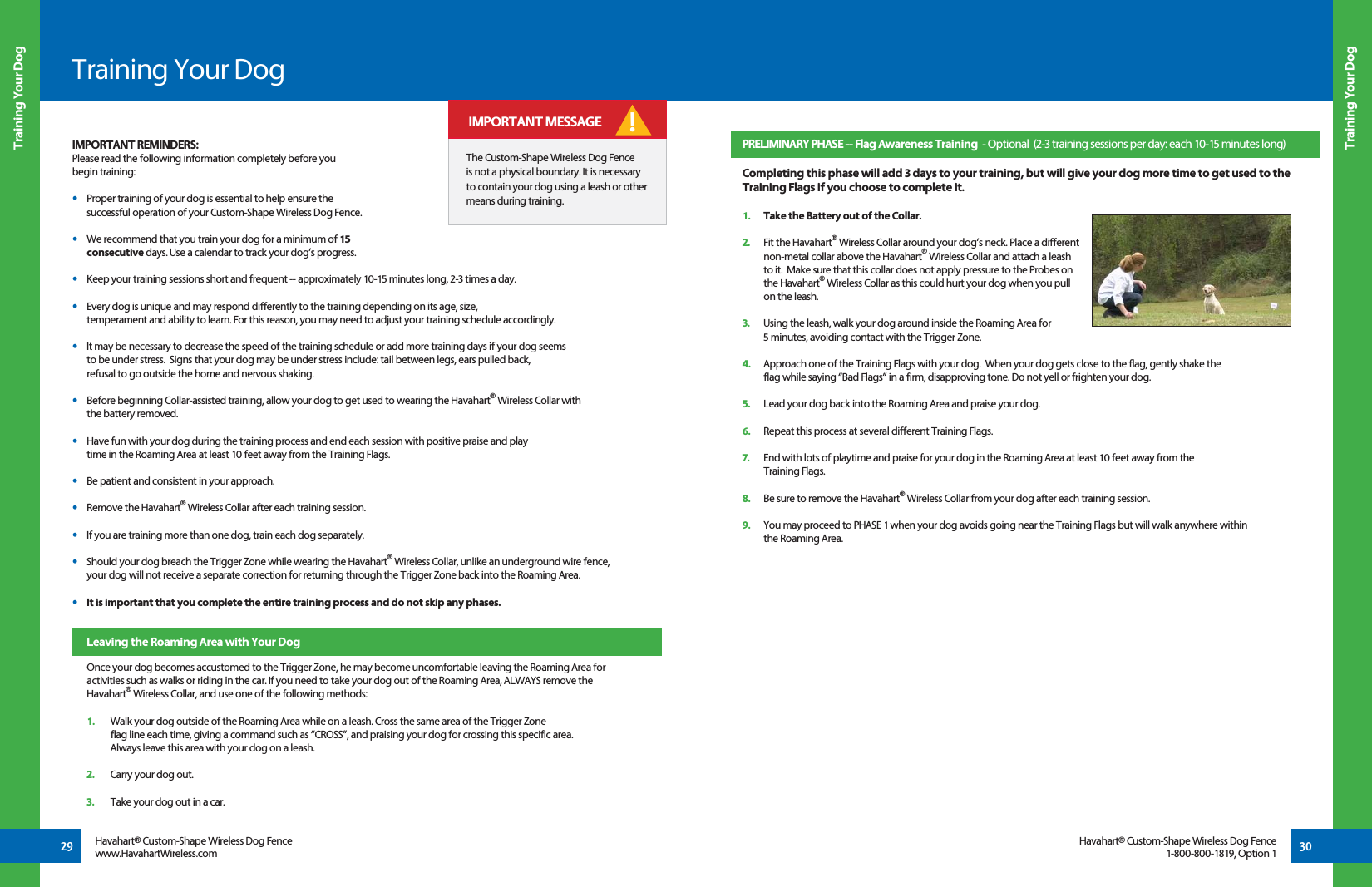 Training Your Dog Training Your Dog29 30Training Your DogHavahart® Custom-Shape Wireless Dog Fencewww.HavahartWireless.comHavahart® Custom-Shape Wireless Dog Fence1-800-800-1819, Option 1The Custom-Shape Wireless Dog Fence is not a physical boundary. It is necessary to contain your dog using a leash or other means during training.! IMPORTANT MESSAGEPRELIMINARY PHASE -- Flag Awareness Training  - Optional  (2-3 training sessions per day: each 10-15 minutes long)   Completing this phase will add 3 days to your training, but will give your dog more time to get used to the Training Flags if you choose to complete it.1.   Take the Battery out of the Collar.2.   Fit the Havahart® Wireless Collar around your dog’s neck. Place a different   non-metal collar above the Havahart® Wireless Collar and attach a leash   to it.  Make sure that this collar does not apply pressure to the Probes on  the Havahart® Wireless Collar as this could hurt your dog when you pull   on the leash.      3.   Using the leash, walk your dog around inside the Roaming Area for   5 minutes, avoiding contact with the Trigger Zone. 4.   Approach one of the Training Flags with your dog.  When your dog gets close to the flag, gently shake the   flag while saying “Bad Flags” in a firm, disapproving tone. Do not yell or frighten your dog. 5.   Lead your dog back into the Roaming Area and praise your dog. 6.   Repeat this process at several different Training Flags. 7.   End with lots of playtime and praise for your dog in the Roaming Area at least 10 feet away from the  Training Flags. 8.   Be sure to remove the Havahart® Wireless Collar from your dog after each training session.9.   You may proceed to PHASE 1 when your dog avoids going near the Training Flags but will walk anywhere within   the Roaming Area.  IMPORTANT REMINDERS:Please read the following information completely before you begin training:•   Proper training of your dog is essential to help ensure the   successful operation of your Custom-Shape Wireless Dog Fence.   •   We recommend that you train your dog for a minimum of 15  consecutive days. Use a calendar to track your dog’s progress.•   Keep your training sessions short and frequent -- approximately 10-15 minutes long, 2-3 times a day.•   Every dog is unique and may respond differently to the training depending on its age, size,   temperament and ability to learn. For this reason, you may need to adjust your training schedule accordingly. •   It may be necessary to decrease the speed of the training schedule or add more training days if your dog seems   to be under stress.  Signs that your dog may be under stress include: tail between legs, ears pulled back,   refusal to go outside the home and nervous shaking.•   Before beginning Collar-assisted training, allow your dog to get used to wearing the Havahart® Wireless Collar with   the battery removed.•   Have fun with your dog during the training process and end each session with positive praise and play   time in the Roaming Area at least 10 feet away from the Training Flags.•   Be patient and consistent in your approach.•   Remove the Havahart® Wireless Collar after each training session.•   If you are training more than one dog, train each dog separately. •   Should your dog breach the Trigger Zone while wearing the Havahart® Wireless Collar, unlike an underground wire fence,   your dog will not receive a separate correction for returning through the Trigger Zone back into the Roaming Area.•   It is important that you complete the entire training process and do not skip any phases.Leaving the Roaming Area with Your DogOnce your dog becomes accustomed to the Trigger Zone, he may become uncomfortable leaving the Roaming Area for activities such as walks or riding in the car. If you need to take your dog out of the Roaming Area, ALWAYS remove the Havahart® Wireless Collar, and use one of the following methods: 1.  Walk your dog outside of the Roaming Area while on a leash. Cross the same area of the Trigger Zone      flag line each time, giving a command such as “CROSS”, and praising your dog for crossing this specific area.     Always leave this area with your dog on a leash.   2.  Carry your dog out. 3.  Take your dog out in a car.