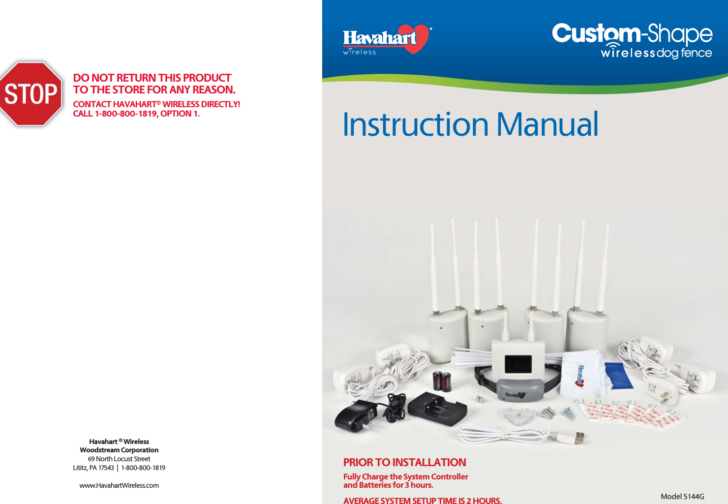 Instruction ManualHavahart ® WirelessWoodstream Corporation69 North Locust StreetLititz, PA 17543  |  1-800-800-1819www.HavahartWireless.com DO NOT RETURN THIS PRODUCT TO THE STORE FOR ANY REASON.CONTACT HAVAHART® WIRELESS DIRECTLY!CALL 1-800-800-1819, OPTION 1.Model 5144GPRIOR TO INSTALLATION Fully Charge the System Controllerand Batteries for 3 hours.AVERAGE SYSTEM SETUP TIME IS 2 HOURS.