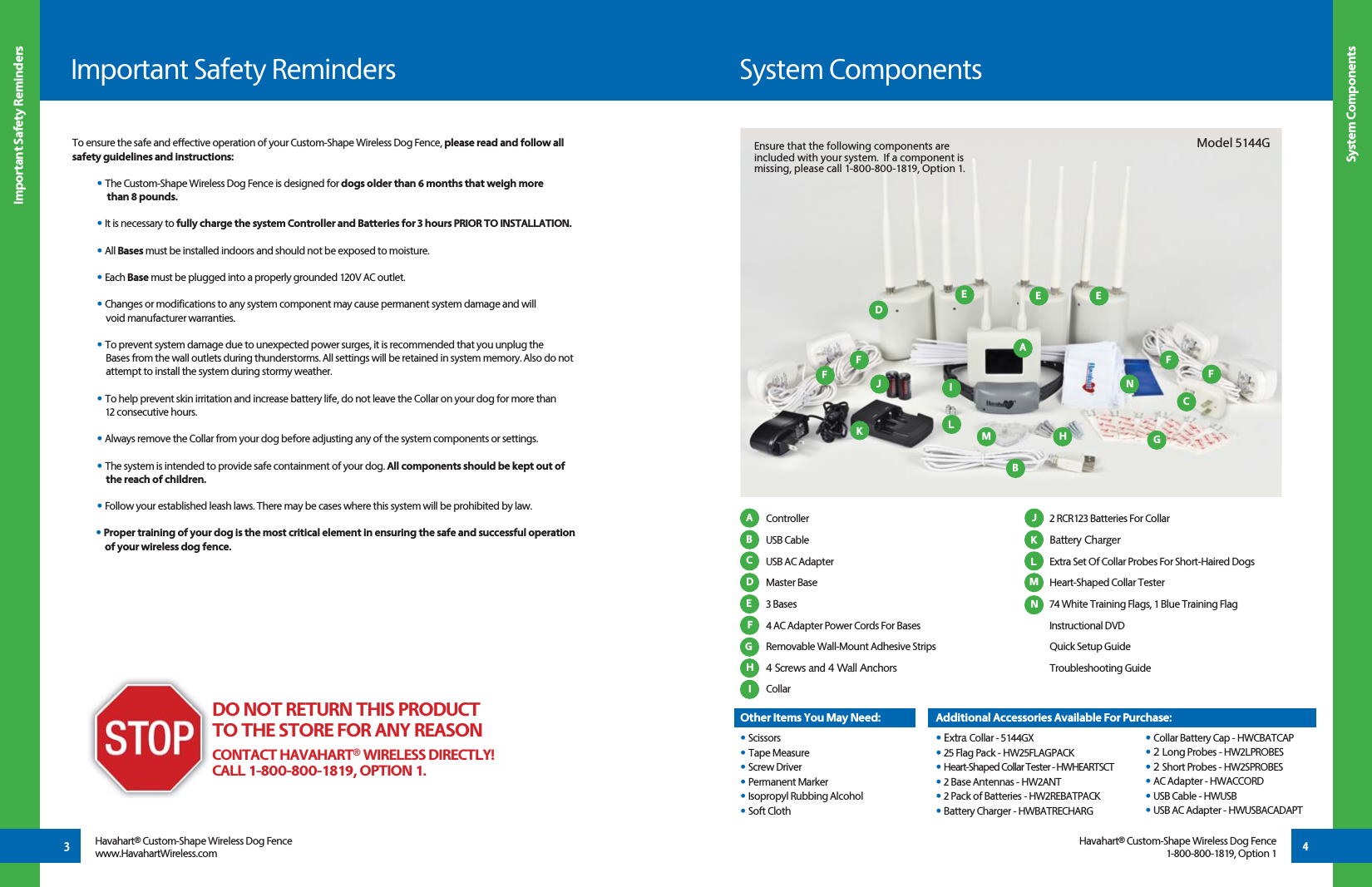  Controller USB Cable  USB AC Adapter Master Base 3 Bases 4 AC Adapter Power Cords For Bases Removable Wall-Mount Adhesive Strips  4 Screws and 4 Wall Anchors Collar        2 RCR123 Batteries For Collar Battery Charger Extra Set Of Collar Probes For Short-Haired Dogs Heart-Shaped Collar Tester 74 White Training Flags, 1 Blue Training Flag Instructional DVD  Quick Setup Guide    Troubleshooting Guide   System ComponentsImportant Safety Reminders System Components Important Safety Reminders3 4AA JBKCLD MEFGHBDEFFGHE EIJLMHavahart® Custom-Shape Wireless Dog Fencewww.HavahartWireless.comHavahart® Custom-Shape Wireless Dog Fence1-800-800-1819, Option 1To ensure the safe and effective operation of your Custom-Shape Wireless Dog Fence, please read and follow all safety guidelines and instructions:• The Custom-Shape Wireless Dog Fence is designed for dogs older than 6 months that weigh more   than 8 pounds. • It is necessary to fully charge the system Controller and Batteries for 3 hours PRIOR TO INSTALLATION.  • All Bases must be installed indoors and should not be exposed to moisture.• Each Base must be plugged into a properly grounded 120V AC outlet. • Changes or modifications to any system component may cause permanent system damage and will   void manufacturer warranties.• To prevent system damage due to unexpected power surges, it is recommended that you unplug the        Bases from the wall outlets during thunderstorms. All settings will be retained in system memory. Also do not      attempt to install the system during stormy weather.• To help prevent skin irritation and increase battery life, do not leave the Collar on your dog for more than   12 consecutive hours. • Always remove the Collar from your dog before adjusting any of the system components or settings. • The system is intended to provide safe containment of your dog. All components should be kept out of   the reach of children.• Follow your established leash laws. There may be cases where this system will be prohibited by law.• Proper training of your dog is the most critical element in ensuring the safe and successful operation                of your wireless dog fence. DO NOT RETURN THIS PRODUCT TO THE STORE FOR ANY REASONCONTACT HAVAHART® WIRELESS DIRECTLY!CALL 1-800-800-1819, OPTION 1.Model 5144GEnsure that the following components are included with your system.  If a component is missing, please call 1-800-800-1819, Option 1.NKNOther Items You May Need:• Scissors• Tape Measure• Screw Driver• Permanent Marker• Isopropyl Rubbing Alcohol• Soft ClothAdditional Accessories Available For Purchase:• Extra Collar - 5144GX• 25 Flag Pack - HW25FLAGPACK• Heart-Shaped Collar Tester - HWHEARTSCT• 2 Base Antennas - HW2ANT• 2 Pack of Batteries - HW2REBATPACK• Battery Charger - HWBATRECHARG • Collar Battery Cap - HWCBATCAP • 2 Long Probes - HW2LPROBES • 2 Short Probes - HW2SPROBES • AC Adapter - HWACCORD • USB Cable - HWUSB • USB AC Adapter - HWUSBACADAPTICFF