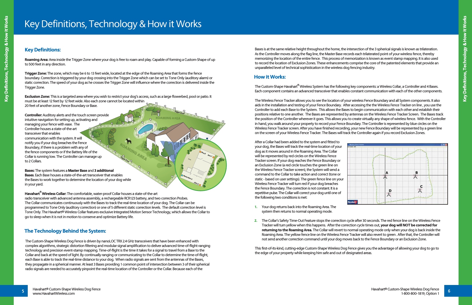 Bases is at the same relative height throughout the home, the intersection of the 3 spherical signals is known as trilateration. As the Controller moves along the flag line, the Master Base records each trilaterated point of your wireless fence, thereby memorizing the location of the entire fence.  This process of memorization is known as event stamp mapping. It is also used to record the location of Exclusion Zones. These enhancements comprise the core of the patented elements that provide an unparalleled level of technical sophistication in the wireless dog fencing industry.How it Works:The Custom-Shape Havahart® Wireless System has the following key components: a Wireless Collar, a Controller and 4 Bases. Each component contains an advanced transceiver that enables constant communication with each of the other components.The Wireless Fence Tracker allows you to see the location of your wireless Fence Boundary and all System components. It also aids in the installation and testing of your Fence Boundary.  After accessing the the Wireless Fence Tracker on line , you use the Controller to add each Base to the System.  This allows the Bases to begin communication with each other and establish their positions relative to one another.  The Bases are represented by antennas on the Wireless Fence Tracker Screen.  The Bases track the position of the Controller wherever it goes. This allows you to create virtually any shape of wireless fence.  With the Controller in hand, you walk around your property to record your Fence Boundary. The Controller is represented by blue circles on the Wireless Fence Tracker screen. After you have finished recording, your new Fence Boundary will be represented by a green line on the screen of your Wireless Fence Tracker. The Bases will track the Controller again if you record Exclusion Zones.  After a Collar had been added to the system and fitted to your dog, the Bases will track the real-time location of your dog as it moves around in the Roaming Area. The Collar will be represented by red circles on the Wireless Fence Tracker screen. If your dog reaches the Fence Boundary or an Exclusion Zone (a red circle touches the green line on the Wireless Fence Tracker screen), the System will send a command to the Collar to take action and correct (tone or static - based on user settings). The green fence line on your Wireless Fence Tracker will turn red if your dog breaches the Fence Boundary. The correction is not constant. It is a repetitive pulse. The Collar will correct your dog until one of the following two conditions is met: 1.   Your dog returns back into the Roaming Area. The system then returns to normal operating mode.2.   The Collar’s Safety Time-Out Feature stops the correction cycle after 30 seconds. The red fence line on the Wireless Fence Tracker will turn yellow when this happens.  After the correction cycle times out, your dog will NOT be corrected for returning to the Roaming Area. The Collar will revert to normal operating mode only when your dog is back inside the Roaming Area. The yellow fence line on the Wireless Fence Tracker will also revert to green . After that, the Controller will not send another correction command until your dog moves back to the Fence Boundary or an Exclusion Zone.This first-of-its-kind, cutting-edge Custom-Shape Wireless Dog Fence gives you the advantage of allowing your dog to go to the edge of your property while keeping him safe and out of designated areas. Key Definitions, Technology &amp; How it WorksKey Definitions, Technology &amp; How it Works5Key Definitions, Technology &amp; How it Works6Havahart® Custom-Shape Wireless Dog Fencewww.HavahartWireless.comHavahart® Custom-Shape Wireless Dog Fence1-800-800-1819, Option 1Trigger ZoneTrigger ZoneROOAAAMMING AREARROOAAMING AREEAADeckMaster Base ABase DBase CBase BKey Definitions:Roaming Area: Area inside the Trigger Zone where your dog is free to roam and play. Capable of forming a Custom-Shape of up to 500 feet in any direction.Trigger Zone: The zone, which may be 6 to 13 feet wide, located at the edge of the Roaming Area that forms the fence boundary. Correction is triggered by your dog crossing into the Trigger Zone which can be set to Tone Only (auditory alarm) or static correction. The speed of your dog as he crosses the Trigger Zone will influence where the correction is delivered inside the Trigger Zone.Exclusion Zone: This is a targeted area where you wish to restrict your dog’s access, such as a large flowerbed, pool or patio. It must be at least 12 feet by 12 feet wide. Also each zone cannot be located within 20 feet of another zone, Fence Boundary or Base.Controller: Auditory alerts and the touch screen provide intuitive navigation for setting up, activating and managing your fence with ease.  The Controller houses a state-of-the-art transceiver that enables communication with the system. It will notify you if your dog breaches the Fence Boundary, if there is a problem with any of the fence components or if the Battery life of the Collar is running low. The Controller can manage up to 2 Collars.Bases: The system features a Master Base and 3 additional Bases. Each Base houses a state-of-the-art transceiver that enables the Bases to work together to determine the location of your dog while in your yard. Havahart® Wireless Collar: The comfortable, water-proof Collar houses a state-of-the-art radio transceiver with advanced antenna assembly, a rechargeable RCR123 battery, and two correction Probes. The Collar communicates continuously with the Bases to track the real-time location of your dog. The Collar can be programmed to Tone Only (auditory correction) or one of 5 different static correction levels.  The default correction level is Tone Only. The Havahart® Wireless Collar features exclusive Integrated Motion Sensor Technology, which allows the Collar to go to sleep when it is not in motion to conserve and optimize Battery life.The Technology Behind the System:The Custom-Shape Wireless Dog Fence is driven by nanoLOC TRX 2.4 GHz transceivers that have been enhanced with complex algorithms, strategic distortion filtering and modular signal amplification to deliver advanced time-of-flight-ranging technology and precision event-stamp mapping. Time-of-flight is the time it takes for a signal to travel from a Base to the Collar and back at the speed of light. By continually ranging or communicating to the Collar to determine the time-of-flight, each Base is able to track the real-time distance to your dog.  When radio signals are sent from the antennas of the Bases, they propagate in a spherical manner. At least 3 Bases providing 1 common point of intersection between 3 of their spherical radio signals are needed to accurately pinpoint the real-time location of the Controller or the Collar. Because each of the 