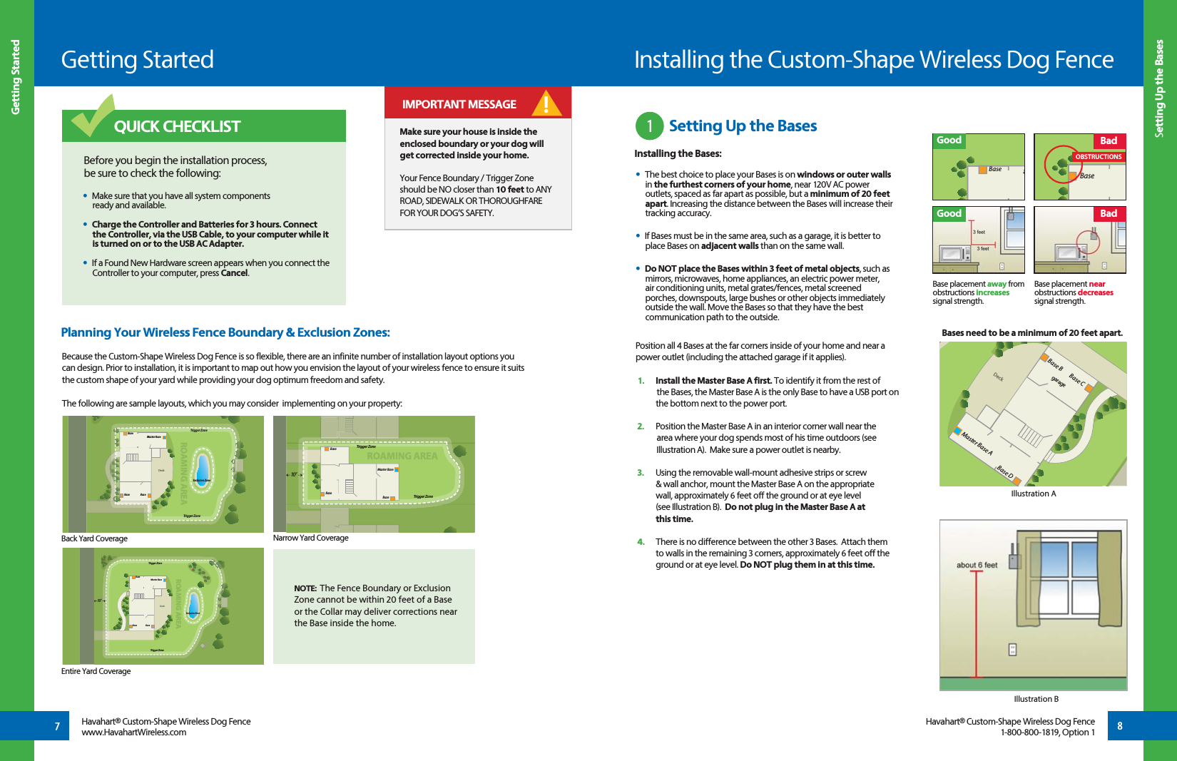 Getting StartedGetting Started7Havahart® Custom-Shape Wireless Dog Fencewww.HavahartWireless.com 8Setting Up the BasesHavahart® Custom-Shape Wireless Dog Fence1-800-800-1819, Option 1Because the Custom-Shape Wireless Dog Fence is so flexible, there are an infinite number of installation layout options you can design. Prior to installation, it is important to map out how you envision the layout of your wireless fence to ensure it suits the custom shape of your yard while providing your dog optimum freedom and safety. The following are sample layouts, which you may consider  implementing on your property:Make sure your house is inside the enclosed boundary or your dog will get corrected inside your home.Your Fence Boundary / Trigger Zone should be NO closer than 10 feet to ANY ROAD, SIDEWALK OR THOROUGHFARE FOR YOUR DOG’S SAFETY. IMPORTANT MESSAGEPlanning Your Wireless Fence Boundary &amp; Exclusion Zones: DeckExclusion ZoneMaster BaseROAMING AREABaseBaseTrigger ZoneTrigger ZoneeBaseBaseBaseMaster BaseTrigger ZoneTrigger Zone10 ’BaseDeckExclusion ZoneEROAMING AREAMaster BaseBaseBase BaseTrigger ZoneTrigger Zone10 ’Before you begin the installation process, be sure to check the following: •  Make sure that you have all system components     ready and available. •  Charge the Controller and Batteries for 3 hours. Connect        the Controller, via the USB Cable, to your computer while it      is turned on or to the USB AC Adapter.  •  If a Found New Hardware screen appears when you connect the      Controller to your computer, press Cancel.QUICK CHECKLISTInstalling the Custom-Shape Wireless Dog Fence1 Position all 4 Bases at the far corners inside of your home and near a power outlet (including the attached garage if it applies). 1.   Install the Master Base A first. To identify it from the rest of     the Bases, the Master Base A is the only Base to have a USB port on    the bottom next to the power port. 2.   Position the Master Base A in an interior corner wall near the     area where your dog spends most of his time outdoors (see     Illustration A).  Make sure a power outlet is nearby.3.   Using the removable wall-mount adhesive strips or screw   &amp; wall anchor, mount the Master Base A on the appropriate    wall, approximately 6 feet off the ground or at eye level   (see Illustration B).  Do not plug in the Master Base A at  this time.4.   There is no difference between the other 3 Bases.  Attach them   to walls in the remaining 3 corners, approximately 6 feet off the    ground or at eye level. Do NOT plug them in at this time.•  The best choice to place your Bases is on windows or outer walls in the furthest corners of your home, near 120V AC power outlets, spaced as far apart as possible, but a minimum of 20 feet apart. Increasing the distance between the Bases will increase their tracking accuracy.•  If Bases must be in the same area, such as a garage, it is better to place Bases on adjacent walls than on the same wall. •  Do NOT place the Bases within 3 feet of metal objects, such as mirrors, microwaves, home appliances, an electric power meter,  air conditioning units, metal grates/fences, metal screened  porches, downspouts, large bushes or other objects immediately outside the wall. Move the Bases so that they have the best communication path to the outside.!Illustration BBack Yard CoverageEntire Yard CoverageNarrow Yard CoverageNOTE:  The Fence Boundary or Exclusion Zone cannot be within 20 feet of a Base or the Collar may deliver corrections near the Base inside the home.Illustration ADeckMaster Base ABase DBase CBase BBases need to be a minimum of 20 feet apart.Setting Up the BasesInstalling the Bases:GoodBase placement away fromobstructions increases signal strength.Base placement nearobstructions decreases signal strength.BadeBaseGoodOBSTRUCTIONSBaseBadgarage