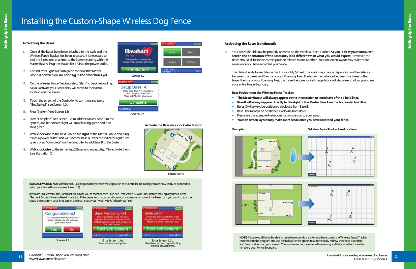 Activating the Bases (continued):8.  Your Bases should now be properly oriented on the Wireless Fence Tracker. As you look at your computer screen the orientation of the Bases may look different than what you would expect.  However, the Bases should all be in the correct position relative to one another.  Your on screen layout may make more sense once you have recorded your fence.   The default scale for each large block is roughly 16 feet. The scale may change depending on the distance between the Bases and the size of your Roaming Area. The larger the distance between the Bases or the larger the size of your Roaming Area, the more the scale for each large block will decrease to allow you to see your entire Fence Boundary. Base Positions on the Wireless Fence Tracker: •    The Master Base A will always appear at the intersection or  crosshairs of the 2 bold lines.   •  Base B will always appear directly to the right of the Master Base A on the horizontal bold line.   •  Bases C will always be positioned clockwise from Base B.   •  Base D will always be positioned clockwise from Base C.  •  Please see the example illustrations for comparison to your layout.   • Your on screen layout may make more sense once you have recorded your fence.  Activating the Bases:1.  Once all the bases have been attached to the walls and the   Wireless Fence Tracker has been accessed, it is necessary to    add the Bases, one at a time, to the System starting with the    Master Base A. Plug the Master Base A into the power outlet.2.   The indicator light will flash green to show that Master   Base A is powered on. Do not plug in the other Bases yet.3.   On the Wireless Fence Tracker, select “Start” to begin recording.   As you activate your Bases, they will move to their actual   locations on the screen.4.   Touch the screen of the Controller to turn it on and press   “Get Started” (see Screen 1.0).5.   Press “System” (see Screen 1.1). 6.   Press “Complete” (see Screen 1.2) to add the Master Base A to the   System, and its indicator light will stop flashing green and turn       solid green.7.   Walk clockwise to the next Base to the right of the Master Base A and plug   it into a power outlet. This will become Base B.  After the indicator light turns   green, press “Complete” on the Controller to add Base B to the System.8.   Walk clockwise to the remaining 2 Bases and repeat Step 7 to activate them      (see Illustration C).Installing the Custom-Shape Wireless Dog FenceScreen 1.0Screen 1.2BASE ACTIVATION NOTE: If successful, a congratulatory screen will appear on the Controller indicating you are now ready to proceed to setup your Fence Boundary (see Screen 1.8). If you are unsuccessful, the Controller will advise you to recheck each Base (see Error Screen 1.0a or 1.0b). Before moving any Bases, press “Recheck System” to retry Base installation. If the same error occurs and you must move one or more of the Bases, or if you want to exit the setup process from your Error Screen and start over, Press “MAIN MENU”, then Press “Yes.” NOTE: If you would like to be able to see where your dog is after you have closed the Wireless Fence Tracker, reconnect to the program and use the Reload Fence option to automatically redraw the Fence Boundary and Base positions on your screen.  Your system settings are stored in memory so that you will not have to re-record your Fence Boundary.  Screen 1.8 Error Screen 1.0aBases are too close together. Error Screen 1.0bBases have too much signal limiting material between them.DeckPMaster Base ABase DBase CBase BIllustration CActivate the Bases in a clockwise fashion.12341211Setting Up the BasesSetting Up the BasesHavahart® Custom-Shape Wireless Dog Fencewww.HavahartWireless.com Havahart® Custom-Shape Wireless Dog Fence1-800-800-1819, Option 1DeckMaster BaseBaseBase BaseBaseBaseMaster Base10 ’BaseExamples: Wireless Fence Tracker Base Locations: