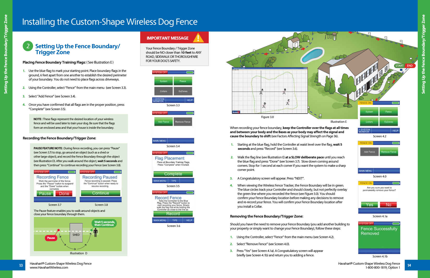 START END13Placing Fence Boundary Training Flags: ( See Illustration E )1.   Use the blue flag to mark your starting point. Place boundary flags in the     ground, 6 feet apart from one another to establish the desired perimeter    of your boundary. You do not need to place flags across driveways.2.   Using the Controller, select “Fence” from the main menu  (see Screen 3.3).3.   Select “Add Fence” (see Screen 3.4).4.   Once you have confirmed that all flags are in the proper position, press    “Complete” (see Screen 3.5).     NOTE : These flags represent the desired location of your wireless    fence and will be used later to train your dog. Be sure that the flags    form an enclosed area and that your house is inside the boundary.    14Screen 3.3Screen 3.4When recording your fence boundary, keep the Controller over the flags at all times and between your body and the Bases as your body may affect the signal and cause the boundary to shift (see Factors Affecting Signal Strength on Page 36). 1.   Starting at the blue flag, hold the Controller at waist level over the flag, wait 5    seconds and press “Record” (see Screen 3.6).  2.   Walk the flag line (see Illustration E) at a SLOW deliberate pace until you reach   the blue flag and press “Done” (see Screen 3.7).  Slow down coming around   corners. Stop for 1 second at each corner if you want the system to make a sharp   corner point. 3.   A Congratulatory screen will appear. Press “NEXT”.4.   When viewing the Wireless Fence Tracker, the Fence Boundary will be in green.    The blue circles track your Controller and should closely, but not perfectly overlay    the green line where you recorded the fence (see Figure 3.0). You should      confirm your Fence Boundary location before making any decisions to remove    and re-record your fence. You will confirm your Fence Boundary location after    you install a Collar.Screen 3.5Recording the Fence Boundary/Trigger Zone:   PAUSE FEATURE NOTE : During fence recording, you can press “Pause”    (see Screen 3.7) to stop, go around an object (such as a shed or    other large object), and record the Fence Boundary through the object    (see Illustration D). After you walk around the object, wait 5 seconds and    then press “Continue” to continue recording your Fence (see Screen 3.8). Screen 3.8Screen 3.7Screen 3.6 Setting Up the Fence Boundary/    Trigger Zone2Setting Up the Fence Boundary/Trigger ZoneSetting Up the Fence Boundary/Trigger ZoneIllustration EInstalling the Custom-Shape Wireless Dog FenceHavahart® Custom-Shape Wireless Dog Fencewww.HavahartWireless.comHavahart® Custom-Shape Wireless Dog Fence1-800-800-1819, Option 1Your Fence Boundary / Trigger Zone should be NO closer than 10 feet to ANY ROAD, SIDEWALK OR THOROUGHFARE FOR YOUR DOG’S SAFETY. ! IMPORTANT MESSAGERemoving the Fence Boundary/Trigger Zone:Should you have the need to remove your Fence Boundary (you add another building to your property or simply want to change your Fence Boundary), follow these steps:1.   Using the Controller, select “Fence” from the main menu (see Screen 4.2).2.   Select “Remove Fence” (see Screen 4.0). 3.   Press “Yes” (see Screen 4.1a). A Congratulatory screen will appear   briefly (see Screen 4.1b) and return you to adding a fence.  Screen 4.2Screen 4.0Screen 4.1aScreen 4.1bIllustration  DSHEDPauseWait 5 seconds, then ContinueThe Pause feature enables you to walk around objects and close your fence boundary through them. Figure 3.0