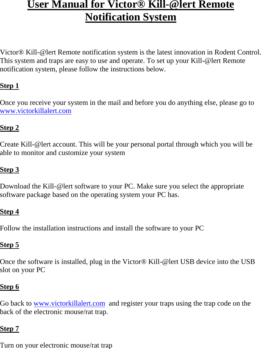 User Manual for Victor® Kill-@lert Remote Notification System   Victor® Kill-@lert Remote notification system is the latest innovation in Rodent Control. This system and traps are easy to use and operate. To set up your Kill-@lert Remote notification system, please follow the instructions below.  Step 1  Once you receive your system in the mail and before you do anything else, please go to www.victorkillalert.com   Step 2  Create Kill-@lert account. This will be your personal portal through which you will be able to monitor and customize your system  Step 3  Download the Kill-@lert software to your PC. Make sure you select the appropriate software package based on the operating system your PC has.   Step 4  Follow the installation instructions and install the software to your PC  Step 5  Once the software is installed, plug in the Victor® Kill-@lert USB device into the USB slot on your PC  Step 6  Go back to www.victorkillalert.com  and register your traps using the trap code on the back of the electronic mouse/rat trap.  Step 7  Turn on your electronic mouse/rat trap     