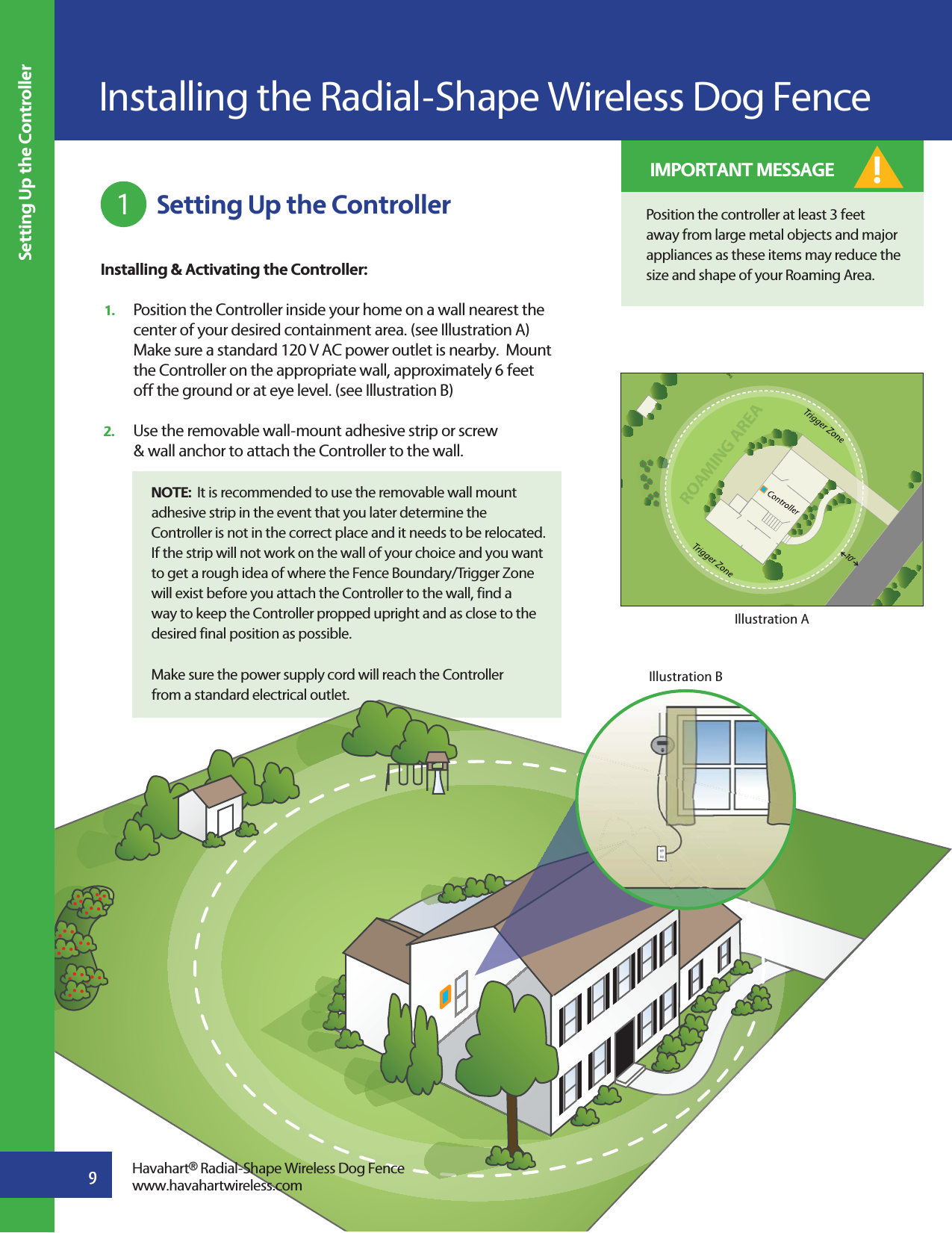  Setting Up the ControllerInstalling &amp; Activating the Controller: 1.   Position the Controller inside your home on a wall nearest the     center of your desired containment area. (see Illustration A)   Make sure a standard 120 V AC power outlet is nearby.  Mount   the Controller on the appropriate wall, approximately 6 feet   off the ground or at eye level. (see Illustration B)2.   Use the removable wall-mount adhesive strip or screw   &amp; wall anchor to attach the Controller to the wall.NOTE:  It is recommended to use the removable wall mount adhesive strip in the event that you later determine the Controller is not in the correct place and it needs to be relocated.  If the strip will not work on the wall of your choice and you want to get a rough idea of where the Fence Boundary/Trigger Zone will exist before you attach the Controller to the wall, find a way to keep the Controller propped upright and as close to the desired final position as possible. Make sure the power supply cord will reach the Controller from a standard electrical outlet. Installing the Radial-Shape Wireless Dog Fence91Setting Up the ControllerSwinROAMING AREA10 ’Illustration AIllustration BHavahart® Radial-Shape Wireless Dog Fencewww.havahartwireless.comPosition the controller at least 3 feet away from large metal objects and major appliances as these items may reduce the size and shape of your Roaming Area.! IMPORTANT MESSAGE