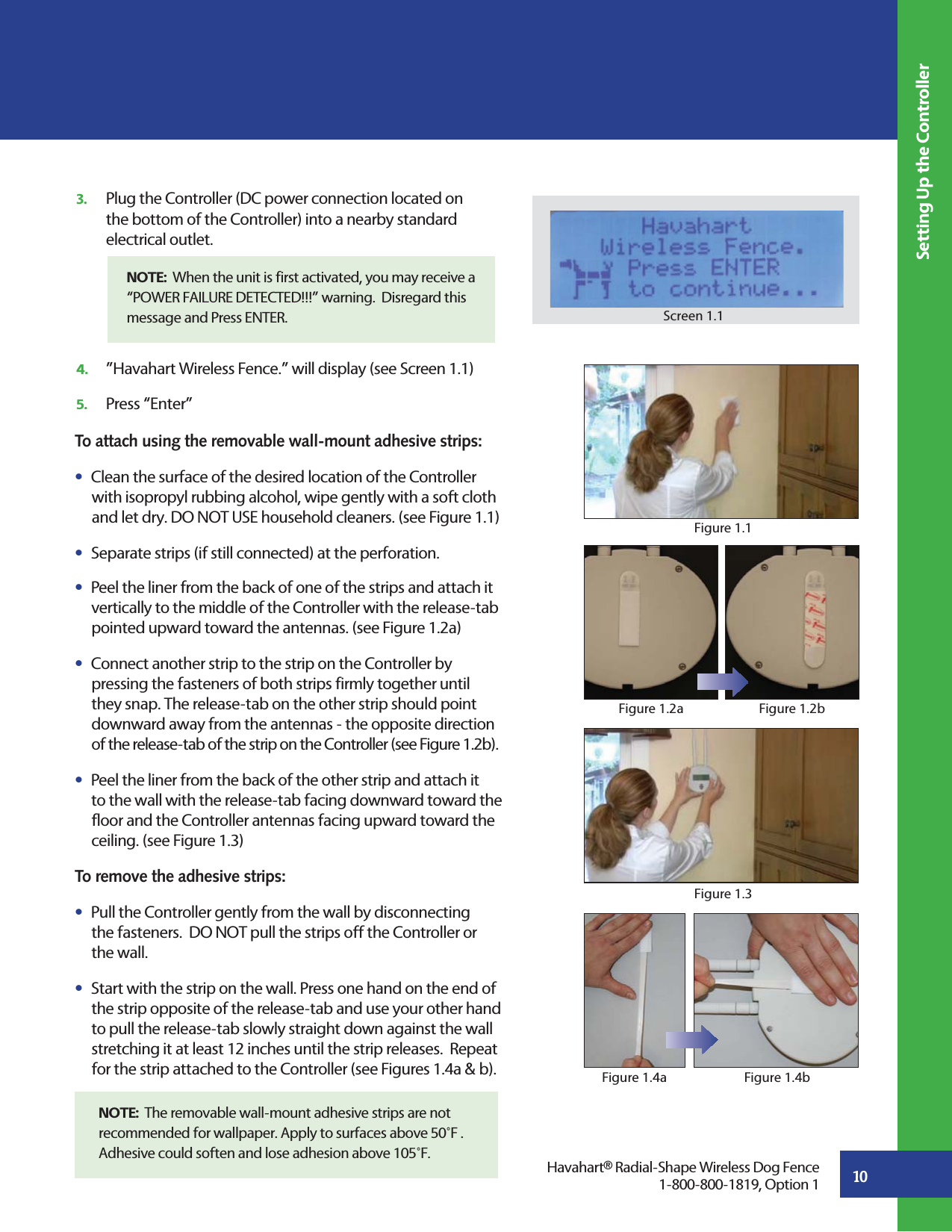 To attach using the removable wall-mount adhesive strips:s  Clean the surface of the desired location of the Controller   with isopropyl rubbing alcohol, wipe gently with a soft cloth    and let dry. DO NOT USE household cleaners. (see Figure 1.1)s  Separate strips (if still connected) at the perforation.s  Peel the liner from the back of one of the strips and attach it       vertically to the middle of the Controller with the release-tab       pointed upward toward the antennas. (see Figure 1.2a) s  Connect another strip to the strip on the Controller by       pressing the fasteners of both strips firmly together until      they snap. The release-tab on the other strip should point       downward away from the antennas - the opposite direction       of the release-tab of the strip on the Controller (see Figure 1.2b).s  Peel the liner from the back of the other strip and attach it      to the wall with the release-tab facing downward toward the       floor and the Controller antennas facing upward toward the       ceiling. (see Figure 1.3)   To remove the adhesive strips:s  Pull the Controller gently from the wall by disconnecting      the fasteners.  DO NOT pull the strips off the Controller or       the wall.   s  Start with the strip on the wall. Press one hand on the end of      the strip opposite of the release-tab and use your other hand       to pull the release-tab slowly straight down against the wall       stretching it at least 12 inches until the strip releases.  Repeat       for the strip attached to the Controller (see Figures 1.4a &amp; b).    10Setting Up the Controller3.   Plug the Controller (DC power connection located on   the bottom of the Controller) into a nearby standard   electrical outlet. 4.   ”Havahart Wireless Fence.” will display (see Screen 1.1)5.   Press “Enter”  Screen 1.1Figure 1.1Figure 1.2aFigure 1.3Havahart® Radial-Shape Wireless Dog Fence1-800-800-1819, Option 1NOTE:  When the unit is first activated, you may receive a “POWER FAILURE DETECTED!!!” warning.  Disregard this message and Press ENTER.Figure 1.4aNOTE:  The removable wall-mount adhesive strips are not recommended for wallpaper. Apply to surfaces above 50˚F .  Adhesive could soften and lose adhesion above 105˚F.Figure 1.2bFigure 1.4b