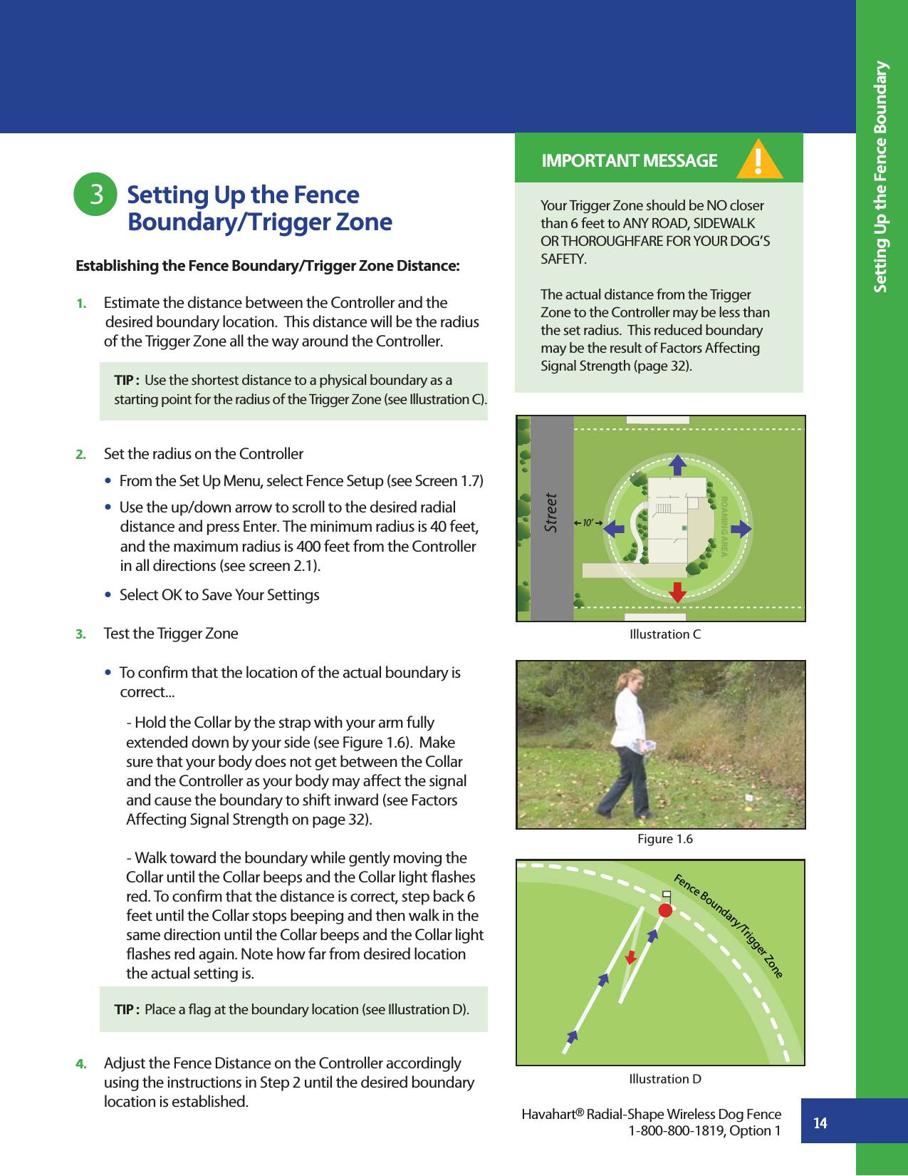 14 Setting Up the Fence           Boundary/Trigger Zone3Setting Up the Fence BoundaryFence Boundary/Trigger ZoneIllustration DHavahart® Radial-Shape Wireless Dog Fence1-800-800-1819, Option 1Establishing the Fence Boundary/Trigger Zone Distance:1.   Estimate the distance between the Controller and the     desired boundary location.  This distance will be the radius  of the Trigger Zone all the way around the Controller.   TIP :  Use the shortest distance to a physical boundary as a       starting point for the radius of the Trigger Zone (see Illustration C).2.   Set the radius on the Controller s  From the Set Up Menu, select Fence Setup (see Screen 1.7) s  Use the up/down arrow to scroll to the desired radial       distance and press Enter. The minimum radius is 40 feet,       and the maximum radius is 400 feet from the Controller       in all directions (see screen 2.1).s  Select OK to Save Your Settings 3.   Test the Trigger Zone s  To confirm that the location of the actual boundary is     correct...        - Hold the Collar by the strap with your arm fully         extended down by your side (see Figure 1.6).  Make       sure that your body does not get between the Collar       and the Controller as your body may affect the signal       and cause the boundary to shift inward (see Factors      Affecting Signal Strength on page 32).     - Walk toward the boundary while gently moving the       Collar until the Collar beeps and the Collar light flashes       red. To confirm that the distance is correct, step back 6       feet until the Collar stops beeping and then walk in the       same direction until the Collar beeps and the Collar light       flashes red again. Note how far from desired location      the actual setting is. 4.   Adjust the Fence Distance on the Controller accordingly    using the instructions in Step 2 until the desired boundary    location is established.TIP :  Place a flag at the boundary location (see Illustration D).Your Trigger Zone should be NO closer than 6 feet to ANY ROAD, SIDEWALK OR THOROUGHFARE FOR YOUR DOG’S SAFETY.The actual distance from the Trigger Zone to the Controller may be less than the set radius.  This reduced boundary may be the result of Factors Affecting Signal Strength (page 32).! IMPORTANT MESSAGEROAMING AREA10 ’Figure 1.6Illustration C