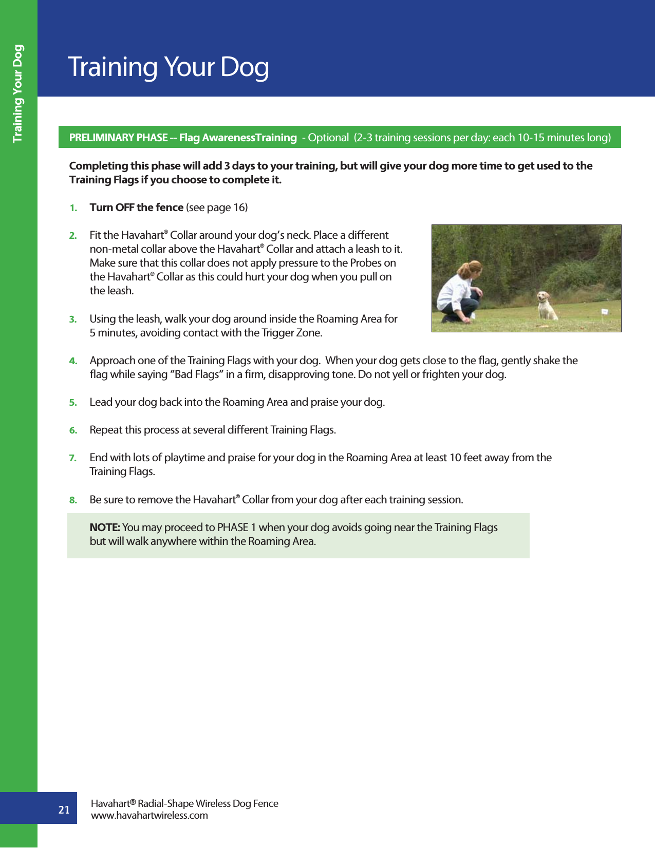 21Training Your DogTraining Your DogPRELIMINARY PHASE -- Flag AwarenessTraining  - Optional  (2-3 training sessions per day: each 10-15 minutes long)   Completing this phase will add 3 days to your training, but will give your dog more time to get used to the Training Flags if you choose to complete it.1.   Turn OFF the fence (see page 16)2.   Fit the Havahart® Collar around your dog’s neck. Place a different   non-metal collar above the Havahart® Collar and attach a leash to it.   Make sure that this collar does not apply pressure to the Probes on  the Havahart® Collar as this could hurt your dog when you pull on   the leash.     3.   Using the leash, walk your dog around inside the Roaming Area for   5 minutes, avoiding contact with the Trigger Zone. 4.   Approach one of the Training Flags with your dog.  When your dog gets close to the flag, gently shake the   flag while saying “Bad Flags” in a firm, disapproving tone. Do not yell or frighten your dog. 5.   Lead your dog back into the Roaming Area and praise your dog. 6.   Repeat this process at several different Training Flags. 7.   End with lots of playtime and praise for your dog in the Roaming Area at least 10 feet away from the  Training Flags. 8.   Be sure to remove the Havahart® Collar from your dog after each training session. NOTE: You may proceed to PHASE 1 when your dog avoids going near the Training Flags   but will walk anywhere within the Roaming Area.  Havahart® Radial-Shape Wireless Dog Fencewww.havahartwireless.com