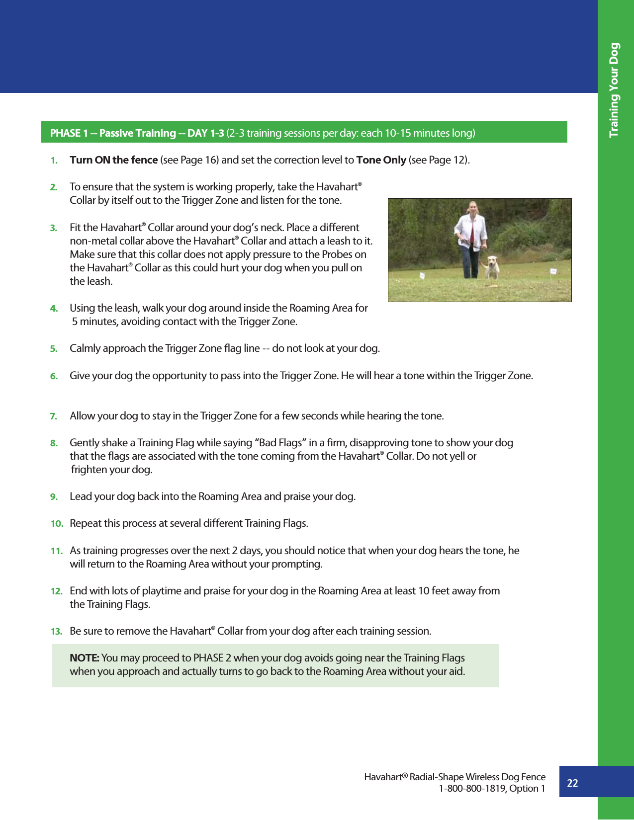 22Training Your DogPHASE 1 -- Passive Training -- DAY 1-3 (2-3 training sessions per day: each 10-15 minutes long)1.   Turn ON the fence (see Page 16) and set the correction level to Tone Only (see Page 12).2.   To ensure that the system is working properly, take the Havahart®   Collar by itself out to the Trigger Zone and listen for the tone. 3.   Fit the Havahart® Collar around your dog’s neck. Place a different   non-metal collar above the Havahart® Collar and attach a leash to it.   Make sure that this collar does not apply pressure to the Probes on  the Havahart® Collar as this could hurt your dog when you pull on  the leash.   4.   Using the leash, walk your dog around inside the Roaming Area for   5 minutes, avoiding contact with the Trigger Zone. 5.   Calmly approach the Trigger Zone flag line -- do not look at your dog.6.   Give your dog the opportunity to pass into the Trigger Zone. He will hear a tone within the Trigger Zone.  7.   Allow your dog to stay in the Trigger Zone for a few seconds while hearing the tone.8.   Gently shake a Training Flag while saying “Bad Flags” in a firm, disapproving tone to show your dog      that the flags are associated with the tone coming from the Havahart®  Collar. Do not yell or    frighten your dog.9.   Lead your dog back into the Roaming Area and praise your dog. 10.   Repeat this process at several different Training Flags.11.   As training progresses over the next 2 days, you should notice that when your dog hears the tone, he   will return to the Roaming Area without your prompting.12.   End with lots of playtime and praise for your dog in the Roaming Area at least 10 feet away from   the Training Flags.13.   Be sure to remove the Havahart® Collar from your dog after each training session. NOTE: You may proceed to PHASE 2 when your dog avoids going near the Training Flags   when you approach and actually turns to go back to the Roaming Area without your aid.Havahart® Radial-Shape Wireless Dog Fence1-800-800-1819, Option 1