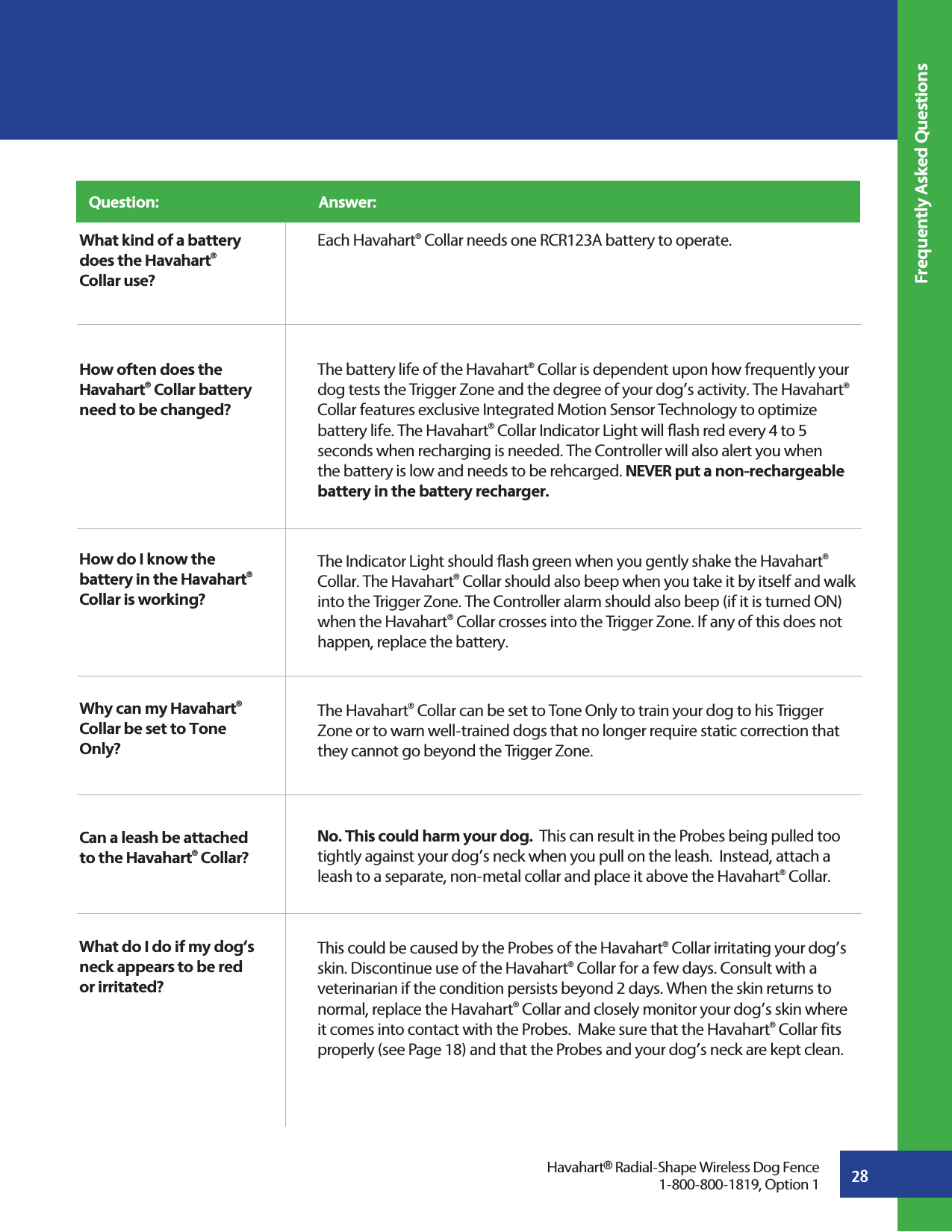 28Frequently Asked QuestionsWhat kind of a battery does the Havahart® Collar use?How often does the Havahart® Collar battery need to be changed?How do I know the battery in the Havahart® Collar is working?Why can my Havahart® Collar be set to Tone Only? Can a leash be attached to the Havahart® Collar? What do I do if my dog’s neck appears to be red or irritated? Havahart® Radial-Shape Wireless Dog Fence1-800-800-1819, Option 1Question:                                                 Answer: Each Havahart® Collar needs one RCR123A battery to operate.The battery life of the Havahart® Collar is dependent upon how frequently your dog tests the Trigger Zone and the degree of your dog’s activity. The Havahart® Collar features exclusive Integrated Motion Sensor Technology to optimize battery life. The Havahart® Collar Indicator Light will flash red every 4 to 5 seconds when recharging is needed. The Controller will also alert you when the battery is low and needs to be rehcarged. NEVER put a non-rechargeable battery in the battery recharger.The Indicator Light should flash green when you gently shake the Havahart® Collar. The Havahart® Collar should also beep when you take it by itself and walk into the Trigger Zone. The Controller alarm should also beep (if it is turned ON) when the Havahart® Collar crosses into the Trigger Zone. If any of this does not happen, replace the battery.The Havahart® Collar can be set to Tone Only to train your dog to his Trigger Zone or to warn well-trained dogs that no longer require static correction that they cannot go beyond the Trigger Zone.No. This could harm your dog.  This can result in the Probes being pulled too tightly against your dog’s neck when you pull on the leash.  Instead, attach a leash to a separate, non-metal collar and place it above the Havahart® Collar.This could be caused by the Probes of the Havahart® Collar irritating your dog’s skin. Discontinue use of the Havahart® Collar for a few days. Consult with a veterinarian if the condition persists beyond 2 days. When the skin returns to normal, replace the Havahart® Collar and closely monitor your dog’s skin where it comes into contact with the Probes.  Make sure that the Havahart® Collar fits properly (see Page 18) and that the Probes and your dog’s neck are kept clean.