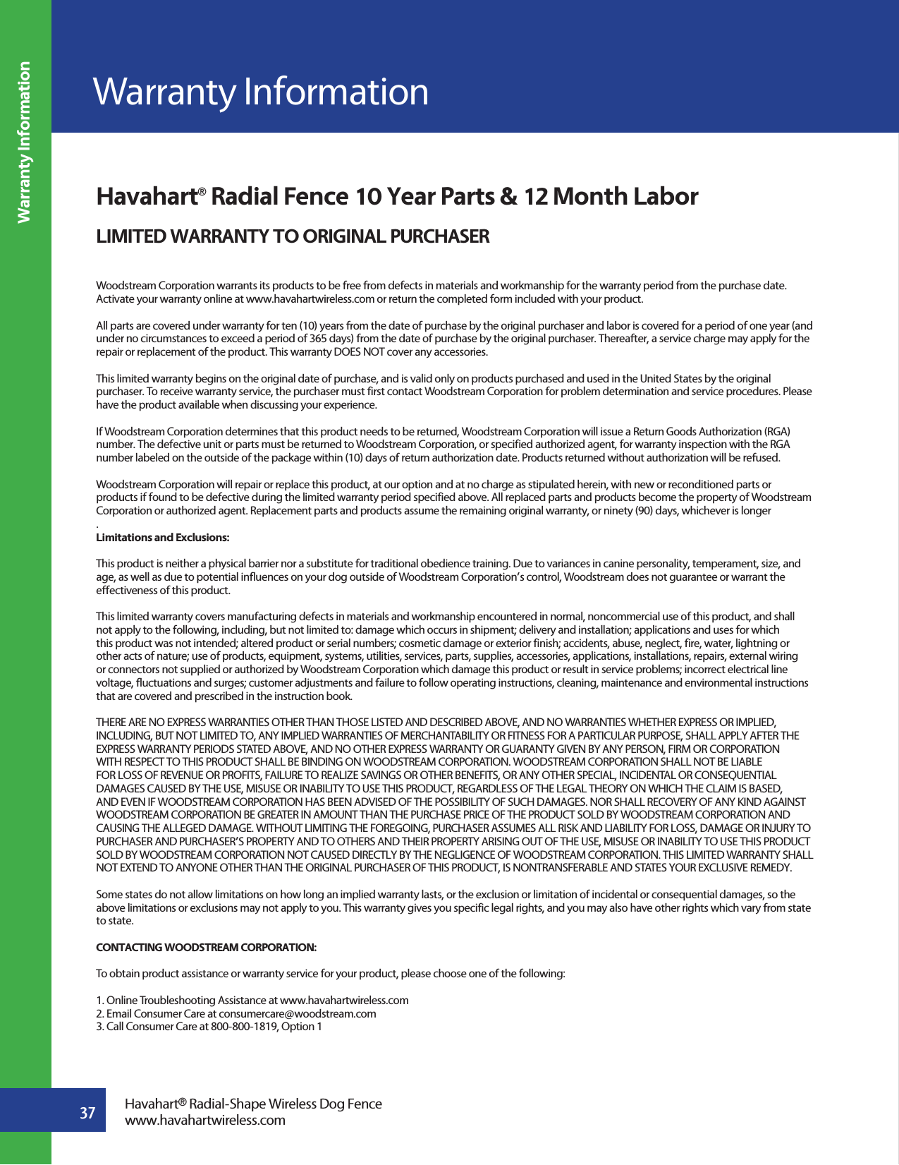 37Warranty InformationHavahart® Radial Fence 10 Year Parts &amp; 12 Month LaborLIMITED WARRANTY TO ORIGINAL PURCHASERWoodstream Corporation warrants its products to be free from defects in materials and workmanship for the warranty period from the purchase date. Activate your warranty online at www.havahartwireless.com or return the completed form included with your product.All parts are covered under warranty for ten (10) years from the date of purchase by the original purchaser and labor is covered for a period of one year (and under no circumstances to exceed a period of 365 days) from the date of purchase by the original purchaser. Thereafter, a service charge may apply for the repair or replacement of the product. This warranty DOES NOT cover any accessories.This limited warranty begins on the original date of purchase, and is valid only on products purchased and used in the United States by the original purchaser. To receive warranty service, the purchaser must first contact Woodstream Corporation for problem determination and service procedures. Please have the product available when discussing your experience.If Woodstream Corporation determines that this product needs to be returned, Woodstream Corporation will issue a Return Goods Authorization (RGA) number. The defective unit or parts must be returned to Woodstream Corporation, or specified authorized agent, for warranty inspection with the RGA number labeled on the outside of the package within (10) days of return authorization date. Products returned without authorization will be refused.Woodstream Corporation will repair or replace this product, at our option and at no charge as stipulated herein, with new or reconditioned parts or products if found to be defective during the limited warranty period specified above. All replaced parts and products become the property of Woodstream Corporation or authorized agent. Replacement parts and products assume the remaining original warranty, or ninety (90) days, whichever is longer.Limitations and Exclusions:This product is neither a physical barrier nor a substitute for traditional obedience training. Due to variances in canine personality, temperament, size, and age, as well as due to potential influences on your dog outside of Woodstream Corporation’s control, Woodstream does not guarantee or warrant the effectiveness of this product.This limited warranty covers manufacturing defects in materials and workmanship encountered in normal, noncommercial use of this product, and shall not apply to the following, including, but not limited to: damage which occurs in shipment; delivery and installation; applications and uses for which this product was not intended; altered product or serial numbers; cosmetic damage or exterior finish; accidents, abuse, neglect, fire, water, lightning or other acts of nature; use of products, equipment, systems, utilities, services, parts, supplies, accessories, applications, installations, repairs, external wiring or connectors not supplied or authorized by Woodstream Corporation which damage this product or result in service problems; incorrect electrical line voltage, fluctuations and surges; customer adjustments and failure to follow operating instructions, cleaning, maintenance and environmental instructions that are covered and prescribed in the instruction book.THERE ARE NO EXPRESS WARRANTIES OTHER THAN THOSE LISTED AND DESCRIBED ABOVE, AND NO WARRANTIES WHETHER EXPRESS OR IMPLIED, INCLUDING, BUT NOT LIMITED TO, ANY IMPLIED WARRANTIES OF MERCHANTABILITY OR FITNESS FOR A PARTICULAR PURPOSE, SHALL APPLY AFTER THE EXPRESS WARRANTY PERIODS STATED ABOVE, AND NO OTHER EXPRESS WARRANTY OR GUARANTY GIVEN BY ANY PERSON, FIRM OR CORPORATION WITH RESPECT TO THIS PRODUCT SHALL BE BINDING ON WOODSTREAM CORPORATION. WOODSTREAM CORPORATION SHALL NOT BE LIABLE FOR LOSS OF REVENUE OR PROFITS, FAILURE TO REALIZE SAVINGS OR OTHER BENEFITS, OR ANY OTHER SPECIAL, INCIDENTAL OR CONSEQUENTIAL DAMAGES CAUSED BY THE USE, MISUSE OR INABILITY TO USE THIS PRODUCT, REGARDLESS OF THE LEGAL THEORY ON WHICH THE CLAIM IS BASED, AND EVEN IF WOODSTREAM CORPORATION HAS BEEN ADVISED OF THE POSSIBILITY OF SUCH DAMAGES. NOR SHALL RECOVERY OF ANY KIND AGAINST WOODSTREAM CORPORATION BE GREATER IN AMOUNT THAN THE PURCHASE PRICE OF THE PRODUCT SOLD BY WOODSTREAM CORPORATION AND CAUSING THE ALLEGED DAMAGE. WITHOUT LIMITING THE FOREGOING, PURCHASER ASSUMES ALL RISK AND LIABILITY FOR LOSS, DAMAGE OR INJURY TO PURCHASER AND PURCHASER’S PROPERTY AND TO OTHERS AND THEIR PROPERTY ARISING OUT OF THE USE, MISUSE OR INABILITY TO USE THIS PRODUCT SOLD BY WOODSTREAM CORPORATION NOT CAUSED DIRECTLY BY THE NEGLIGENCE OF WOODSTREAM CORPORATION. THIS LIMITED WARRANTY SHALL NOT EXTEND TO ANYONE OTHER THAN THE ORIGINAL PURCHASER OF THIS PRODUCT, IS NONTRANSFERABLE AND STATES YOUR EXCLUSIVE REMEDY.Some states do not allow limitations on how long an implied warranty lasts, or the exclusion or limitation of incidental or consequential damages, so the above limitations or exclusions may not apply to you. This warranty gives you specific legal rights, and you may also have other rights which vary from state to state.CONTACTING WOODSTREAM CORPORATION:To obtain product assistance or warranty service for your product, please choose one of the following:1. Online Troubleshooting Assistance at www.havahartwireless.com2. Email Consumer Care at consumercare@woodstream.com3. Call Consumer Care at 800-800-1819, Option 1Havahart® Radial-Shape Wireless Dog Fencewww.havahartwireless.comWarranty Information