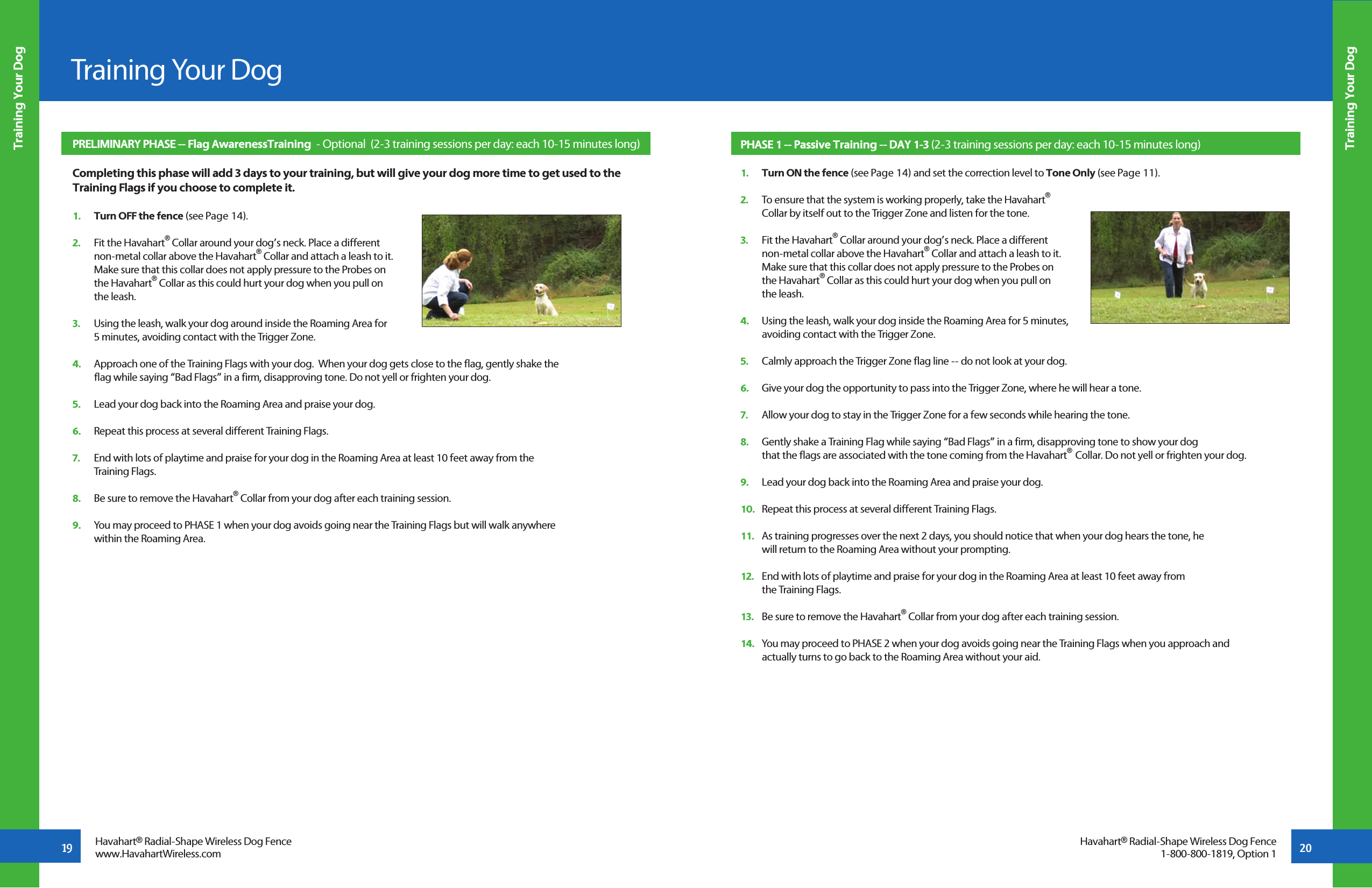 19 20Training Your DogTraining Your DogTraining Your DogHavahart® Radial-Shape Wireless Dog Fencewww.HavahartWireless.comHavahart® Radial-Shape Wireless Dog Fence1-800-800-1819, Option 1PRELIMINARY PHASE -- Flag AwarenessTraining  - Optional  (2-3 training sessions per day: each 10-15 minutes long)   Completing this phase will add 3 days to your training, but will give your dog more time to get used to the Training Flags if you choose to complete it.1.   Turn OFF the fence (see Page 14). 2.   Fit the Havahart® Collar around your dog’s neck. Place a different   non-metal collar above the Havahart® Collar and attach a leash to it.   Make sure that this collar does not apply pressure to the Probes on   the Havahart® Collar as this could hurt your dog when you pull on   the leash.      3.   Using the leash, walk your dog around inside the Roaming Area for   5 minutes, avoiding contact with the Trigger Zone. 4.   Approach one of the Training Flags with your dog.  When your dog gets close to the flag, gently shake the   flag while saying “Bad Flags” in a firm, disapproving tone. Do not yell or frighten your dog. 5.   Lead your dog back into the Roaming Area and praise your dog. 6.   Repeat this process at several different Training Flags. 7.   End with lots of playtime and praise for your dog in the Roaming Area at least 10 feet away from the   Training Flags. 8.   Be sure to remove the Havahart® Collar from your dog after each training session.9.   You may proceed to PHASE 1 when your dog avoids going near the Training Flags but will walk anywhere   within the Roaming Area.PHASE 1 -- Passive Training -- DAY 1-3 (2-3 training sessions per day: each 10-15 minutes long)1.   Turn ON the fence (see Page 14) and set the correction level to Tone Only (see Page 11). 2.   To ensure that the system is working properly, take the Havahart®   Collar by itself out to the Trigger Zone and listen for the tone. 3.   Fit the Havahart® Collar around your dog’s neck. Place a different   non-metal collar above the Havahart® Collar and attach a leash to it.   Make sure that this collar does not apply pressure to the Probes on   the Havahart® Collar as this could hurt your dog when you pull on   the leash.   4.   Using the leash, walk your dog inside the Roaming Area for 5 minutes,   avoiding contact with the Trigger Zone. 5.   Calmly approach the Trigger Zone flag line -- do not look at your dog.6.   Give your dog the opportunity to pass into the Trigger Zone, where he will hear a tone. 7.   Allow your dog to stay in the Trigger Zone for a few seconds while hearing the tone.8.   Gently shake a Training Flag while saying “Bad Flags” in a firm, disapproving tone to show your dog        that the flags are associated with the tone coming from the Havahart®  Collar. Do not yell or frighten your dog.9.   Lead your dog back into the Roaming Area and praise your dog. 10.   Repeat this process at several different Training Flags.11.   As training progresses over the next 2 days, you should notice that when your dog hears the tone, he   will return to the Roaming Area without your prompting.12.   End with lots of playtime and praise for your dog in the Roaming Area at least 10 feet away from   the Training Flags.13.   Be sure to remove the Havahart® Collar from your dog after each training session.14.   You may proceed to PHASE 2 when your dog avoids going near the Training Flags when you approach and   actually turns to go back to the Roaming Area without your aid.