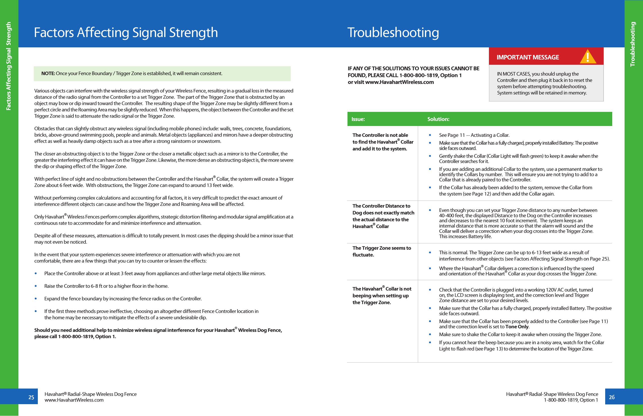 25Factors Affecting Signal  Strength26TroubleshootingHavahart® Radial-Shape Wireless Dog Fencewww.HavahartWireless.comFactors Affecting Signal StrengthHavahart® Radial-Shape Wireless Dog Fence1-800-800-1819, Option 1Various objects can interfere with the wireless signal strength of your Wireless Fence, resulting in a gradual loss in the measured distance of the radio signal from the Controller to a set Trigger Zone.  The part of the Trigger Zone that is obstructed by an object may bow or dip inward toward the Controller.  The resulting shape of the Trigger Zone may be slightly different from a perfect circle and the Roaming Area may be slightly reduced.  When this happens, the object between the Controller and the set Trigger Zone is said to attenuate the radio signal or the Trigger Zone.Obstacles that can slightly obstruct any wireless signal (including mobile phones) include: walls, trees, concrete, foundations, bricks, above-ground swimming pools, people and animals. Metal objects (appliances) and mirrors have a deeper obstructing effect as well as heavily damp objects such as a tree after a strong rainstorm or snowstorm.The closer an obstructing object is to the Trigger Zone or the closer a metallic object such as a mirror is to the Controller, the greater the interfering effect it can have on the Trigger Zone. Likewise, the more dense an obstructing object is, the more severe the dip or shaping effect of the Trigger Zone.  With perfect line of sight and no obstructions between the Controller and the Havahart® Collar, the system will create a Trigger Zone about 6 feet wide.  With obstructions, the Trigger Zone can expand to around 13 feet wide. Without performing complex calculations and accounting for all factors, it is very difficult to predict the exact amount of interference different objects can cause and how the Trigger Zone and Roaming Area will be affected.  Only Havahart® Wireless Fences perform complex algorithms, strategic distortion filtering and modular signal amplification at a continuous rate to accommodate for and minimize interference and attenuation.Despite all of these measures, attenuation is difficult to totally prevent. In most cases the dipping should be a minor issue that may not even be noticed. In the event that your system experiences severe interference or attenuation with which you are not comfortable, there are a few things that you can try to counter or lessen the effects:  •   Place the Controller above or at least 3 feet away from appliances and other large metal objects like mirrors.•   Raise the Controller to 6-8 ft or to a higher floor in the home.•   Expand the fence boundary by increasing the fence radius on the Controller. •   If the first three methods prove ineffective, choosing an altogether different Fence Controller location in       the home may be necessary to mitigate the effects of a severe undesirable dip. Should you need additional help to minimize wireless signal interference for your Havahart® Wireless Dog Fence, please call 1-800-800-1819, Option 1.NOTE: Once your Fence Boundary / Trigger Zone is established, it will remain consistent.TroubleshootingIssue:                                                         Solution: The Controller is not able to find the Havahart® Collar and add it to the system.The Controller Distance to Dog does not exactly match the actual distance to the Havahart® CollarThe Trigger Zone seems to fluctuate. The Havahart® Collar is not beeping when setting up the Trigger Zone.IF ANY OF THE SOLUTIONS TO YOUR ISSUES CANNOT BE FOUND, PLEASE CALL 1-800-800-1819, Option 1  or visit www.HavahartWireless.com•   See Page 11 -- Activating a Collar.•   Make sure that the Collar has a fully charged, properly installed Battery. The positive   side faces outward.  •   Gently shake the Collar (Collar Light will flash green) to keep it awake when the      Controller searches for it.•   If you are adding an additional Collar to the system, use a permanent marker to    identify the Collars by number.  This will ensure you are not trying to add to a   Collar that is already paired to the Controller.  •   If the Collar has already been added to the system, remove the Collar from   the system (see Page 12) and then add the Collar again.•   Even though you can set your Trigger Zone distance to any number between   40-400 feet, the displayed Distance to the Dog on the Controller increases    and decreases to the nearest 10 foot increment.  The system keeps an    internal distance that is more accurate so that the alarm will sound and the    Collar will deliver a correction when your dog crosses into the Trigger Zone.     This increases Battery life.•   This is normal. The Trigger Zone can be up to 6-13 feet wide as a result of   interference from other objects (see Factors Affecting Signal Strength on Page 25). •   Where the Havahart® Collar delivers a correction is influenced by the speed   and orientation of the Havahart® Collar as your dog crosses the Trigger Zone.•   Check that the Controller is plugged into a working 120V AC outlet, turned   on, the LCD screen is displaying text, and the correction level and Trigger      Zone distance are set to your desired levels.•   Make sure that the Collar has a fully charged, properly installed Battery. The positive    side faces outward. •   Make sure that the Collar has been properly added to the Controller (see Page 11)   and the correction level is set to Tone Only. • Make sure to shake the Collar to keep it awake when crossing the Trigger Zone.•   If you cannot hear the beep because you are in a noisy area, watch for the Collar   Light to flash red (see Page 13) to determine the location of the Trigger Zone.IN MOST CASES, you should unplug the Controller and then plug it back in to reset the system before attempting troubleshooting.  System settings will be retained in memory. ! IMPORTANT MESSAGE