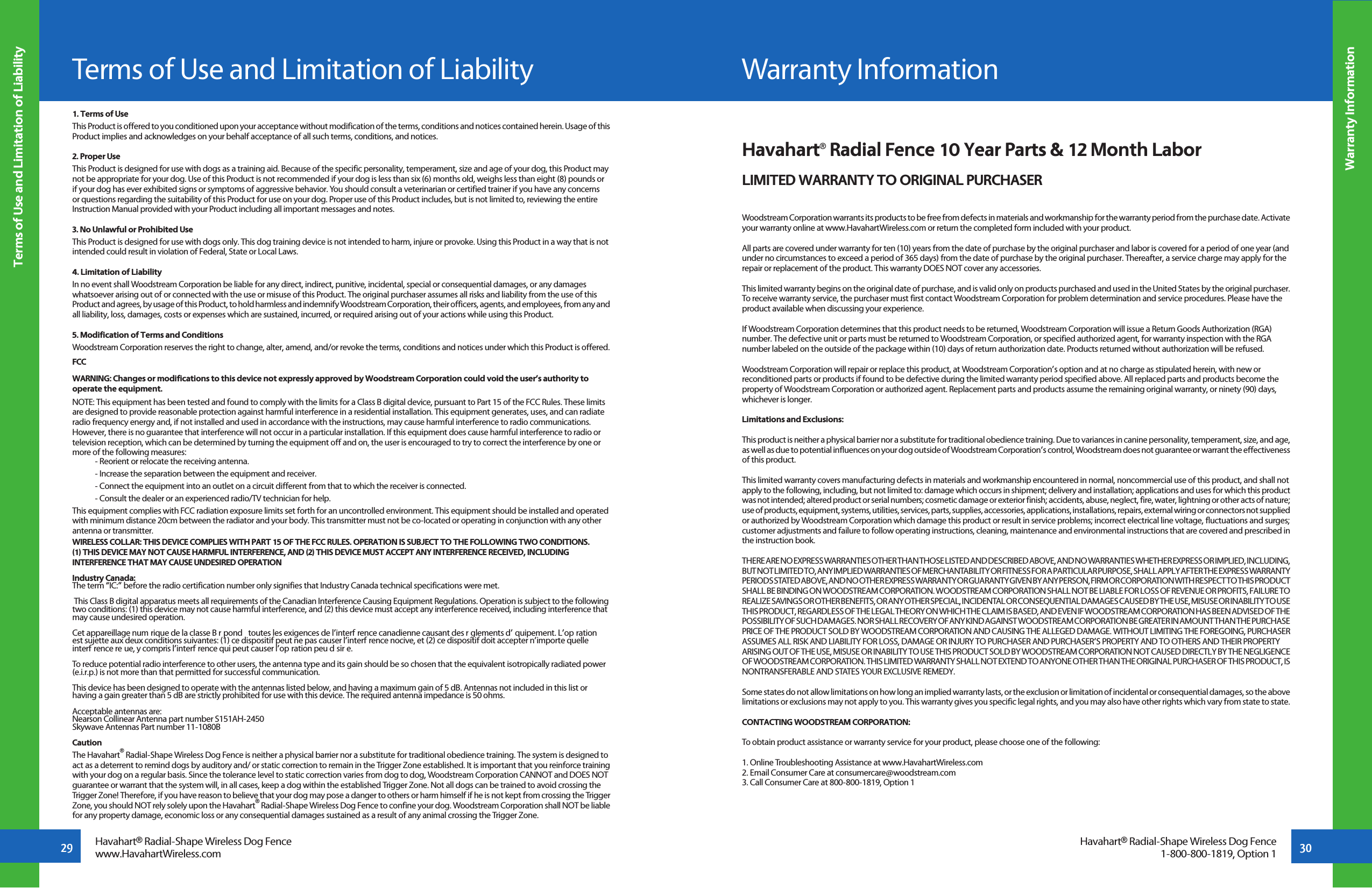 29 30Warranty InformationHavahart® Radial-Shape Wireless Dog Fencewww.HavahartWireless.comTerms of Use and Limitation of LiabilityHavahart® Radial-Shape Wireless Dog Fence1-800-800-1819, Option 11. Terms of UseThis Product is offered to you conditioned upon your acceptance without modification of the terms, conditions and notices contained herein. Usage of this Product implies and acknowledges on your behalf acceptance of all such terms, conditions, and notices.2. Proper UseThis Product is designed for use with dogs as a training aid. Because of the specific personality, temperament, size and age of your dog, this Product may not be appropriate for your dog. Use of this Product is not recommended if your dog is less than six (6) months old, weighs less than eight (8) pounds or if your dog has ever exhibited signs or symptoms of aggressive behavior. You should consult a veterinarian or certified trainer if you have any concerns or questions regarding the suitability of this Product for use on your dog. Proper use of this Product includes, but is not limited to, reviewing the entire Instruction Manual provided with your Product including all important messages and notes.3. No Unlawful or Prohibited UseThis Product is designed for use with dogs only. This dog training device is not intended to harm, injure or provoke. Using this Product in a way that is not intended could result in violation of Federal, State or Local Laws.4. Limitation of LiabilityIn no event shall Woodstream Corporation be liable for any direct, indirect, punitive, incidental, special or consequential damages, or any damages whatsoever arising out of or connected with the use or misuse of this Product. The original purchaser assumes all risks and liability from the use of this Product and agrees, by usage of this Product, to hold harmless and indemnify Woodstream Corporation, their officers, agents, and employees, from any and all liability, loss, damages, costs or expenses which are sustained, incurred, or required arising out of your actions while using this Product. 5. Modification of Terms and ConditionsWoodstream Corporation reserves the right to change, alter, amend, and/or revoke the terms, conditions and notices under which this Product is offered.FCCWARNING: Changes or modifications to this device not expressly approved by Woodstream Corporation could void the user’s authority to operate the equipment.NOTE: This equipment has been tested and found to comply with the limits for a Class B digital device, pursuant to Part 15 of the FCC Rules. These limits are designed to provide reasonable protection against harmful interference in a residential installation. This equipment generates, uses, and can radiate radio frequency energy and, if not installed and used in accordance with the instructions, may cause harmful interference to radio communications. However, there is no guarantee that interference will not occur in a particular installation. If this equipment does cause harmful interference to radio or television reception, which can be determined by turning the equipment off and on, the user is encouraged to try to correct the interference by one or more of the following measures:  - Reorient or relocate the receiving antenna.  - Increase the separation between the equipment and receiver.  - Connect the equipment into an outlet on a circuit different from that to which the receiver is connected.  - Consult the dealer or an experienced radio/TV technician for help.This equipment complies with FCC radiation exposure limits set forth for an uncontrolled environment. This equipment should be installed and operated with minimum distance 20cm between the radiator and your body. This transmitter must not be co-located or operating in conjunction with any other antenna or transmitter. WIRELESS COLLAR: THIS DEVICE COMPLIES WITH PART 15 OF THE FCC RULES. OPERATION IS SUBJECT TO THE FOLLOWING TWO CONDITIONS. (1) THIS DEVICE MAY NOT CAUSE HARMFUL INTERFERENCE, AND (2) THIS DEVICE MUST ACCEPT ANY INTERFERENCE RECEIVED, INCLUDING INTERFERENCE THAT MAY CAUSE UNDESIRED OPERATIONIndustry Canada:The term “IC:” before the radio certification number only signifies that Industry Canada technical specifications were met. This Class B digital apparatus meets all requirements of the Canadian Interference Causing Equipment Regulations. Operation is subject to the following two conditions: (1) this device may not cause harmful interference, and (2) this device must accept any interference received, including interference that may cause undesired operation.Cet appareillage numérique de la classe B répond é toutes les exigences de l’interférence canadienne causant des réglements d’équipement. L’opération est sujette aux deux conditions suivantes: (1) ce dispositif peut ne pas causer l’interférence nocive, et (2) ce dispositif doit accepter n’importe quelle interférence reéue, y compris l’interférence qui peut causer l’opération peu désirée.To reduce potential radio interference to other users, the antenna type and its gain should be so chosen that the equivalent isotropically radiated power (e.i.r.p.) is not more than that permitted for successful communication.This device has been designed to operate with the antennas listed below, and having a maximum gain of 5 dB. Antennas not included in this list or having a gain greater than 5 dB are strictly prohibited for use with this device. The required antenna impedance is 50 ohms.Acceptable antennas are:Nearson Collinear Antenna part number S151AH-2450Skywave Antennas Part number 11-1080BCautionThe Havahart® Radial-Shape Wireless Dog Fence is neither a physical barrier nor a substitute for traditional obedience training. The system is designed to act as a deterrent to remind dogs by auditory and/ or static correction to remain in the Trigger Zone established. It is important that you reinforce training with your dog on a regular basis. Since the tolerance level to static correction varies from dog to dog, Woodstream Corporation CANNOT and DOES NOT guarantee or warrant that the system will, in all cases, keep a dog within the established Trigger Zone. Not all dogs can be trained to avoid crossing the Trigger Zone! Therefore, if you have reason to believe that your dog may pose a danger to others or harm himself if he is not kept from crossing the Trigger Zone, you should NOT rely solely upon the Havahart® Radial-Shape Wireless Dog Fence to confine your dog. Woodstream Corporation shall NOT be liable for any property damage, economic loss or any consequential damages sustained as a result of any animal crossing the Trigger Zone.Terms of Use and Limitation of LiabilityHavahart® Radial Fence 10 Year Parts &amp; 12 Month LaborLIMITED WARRANTY TO ORIGINAL PURCHASERWoodstream Corporation warrants its products to be free from defects in materials and workmanship for the warranty period from the purchase date. Activate your warranty online at www.HavahartWireless.com or return the completed form included with your product.All parts are covered under warranty for ten (10) years from the date of purchase by the original purchaser and labor is covered for a period of one year (and under no circumstances to exceed a period of 365 days) from the date of purchase by the original purchaser. Thereafter, a service charge may apply for the repair or replacement of the product. This warranty DOES NOT cover any accessories.This limited warranty begins on the original date of purchase, and is valid only on products purchased and used in the United States by the original purchaser. To receive warranty service, the purchaser must first contact Woodstream Corporation for problem determination and service procedures. Please have the product available when discussing your experience.If Woodstream Corporation determines that this product needs to be returned, Woodstream Corporation will issue a Return Goods Authorization (RGA) number. The defective unit or parts must be returned to Woodstream Corporation, or specified authorized agent, for warranty inspection with the RGA number labeled on the outside of the package within (10) days of return authorization date. Products returned without authorization will be refused.Woodstream Corporation will repair or replace this product, at Woodstream Corporation’s option and at no charge as stipulated herein, with new or reconditioned parts or products if found to be defective during the limited warranty period specified above. All replaced parts and products become the property of Woodstream Corporation or authorized agent. Replacement parts and products assume the remaining original warranty, or ninety (90) days, whichever is longer.Limitations and Exclusions:This product is neither a physical barrier nor a substitute for traditional obedience training. Due to variances in canine personality, temperament, size, and age, as well as due to potential influences on your dog outside of Woodstream Corporation’s control, Woodstream does not guarantee or warrant the effectiveness of this product.This limited warranty covers manufacturing defects in materials and workmanship encountered in normal, noncommercial use of this product, and shall not apply to the following, including, but not limited to: damage which occurs in shipment; delivery and installation; applications and uses for which this product was not intended; altered product or serial numbers; cosmetic damage or exterior finish; accidents, abuse, neglect, fire, water, lightning or other acts of nature; use of products, equipment, systems, utilities, services, parts, supplies, accessories, applications, installations, repairs, external wiring or connectors not supplied or authorized by Woodstream Corporation which damage this product or result in service problems; incorrect electrical line voltage, fluctuations and surges; customer adjustments and failure to follow operating instructions, cleaning, maintenance and environmental instructions that are covered and prescribed in the instruction book.THERE ARE NO EXPRESS WARRANTIES OTHER THAN THOSE LISTED AND DESCRIBED ABOVE, AND NO WARRANTIES WHETHER EXPRESS OR IMPLIED, INCLUDING, BUT NOT LIMITED TO, ANY IMPLIED WARRANTIES OF MERCHANTABILITY OR FITNESS FOR A PARTICULAR PURPOSE, SHALL APPLY AFTER THE EXPRESS WARRANTY PERIODS STATED ABOVE, AND NO OTHER EXPRESS WARRANTY OR GUARANTY GIVEN BY ANY PERSON, FIRM OR CORPORATION WITH RESPECT TO THIS PRODUCT SHALL BE BINDING ON WOODSTREAM CORPORATION. WOODSTREAM CORPORATION SHALL NOT BE LIABLE FOR LOSS OF REVENUE OR PROFITS, FAILURE TO REALIZE SAVINGS OR OTHER BENEFITS, OR ANY OTHER SPECIAL, INCIDENTAL OR CONSEQUENTIAL DAMAGES CAUSED BY THE USE, MISUSE OR INABILITY TO USE THIS PRODUCT, REGARDLESS OF THE LEGAL THEORY ON WHICH THE CLAIM IS BASED, AND EVEN IF WOODSTREAM CORPORATION HAS BEEN ADVISED OF THE POSSIBILITY OF SUCH DAMAGES. NOR SHALL RECOVERY OF ANY KIND AGAINST WOODSTREAM CORPORATION BE GREATER IN AMOUNT THAN THE PURCHASE PRICE OF THE PRODUCT SOLD BY WOODSTREAM CORPORATION AND CAUSING THE ALLEGED DAMAGE. WITHOUT LIMITING THE FOREGOING, PURCHASER ASSUMES ALL RISK AND LIABILITY FOR LOSS, DAMAGE OR INJURY TO PURCHASER AND PURCHASER’S PROPERTY AND TO OTHERS AND THEIR PROPERTY ARISING OUT OF THE USE, MISUSE OR INABILITY TO USE THIS PRODUCT SOLD BY WOODSTREAM CORPORATION NOT CAUSED DIRECTLY BY THE NEGLIGENCE OF WOODSTREAM CORPORATION. THIS LIMITED WARRANTY SHALL NOT EXTEND TO ANYONE OTHER THAN THE ORIGINAL PURCHASER OF THIS PRODUCT, IS NONTRANSFERABLE AND STATES YOUR EXCLUSIVE REMEDY.Some states do not allow limitations on how long an implied warranty lasts, or the exclusion or limitation of incidental or consequential damages, so the above limitations or exclusions may not apply to you. This warranty gives you specific legal rights, and you may also have other rights which vary from state to state.CONTACTING WOODSTREAM CORPORATION:To obtain product assistance or warranty service for your product, please choose one of the following:1. Online Troubleshooting Assistance at www.HavahartWireless.com2. Email Consumer Care at consumercare@woodstream.com3. Call Consumer Care at 800-800-1819, Option 1Warranty Information