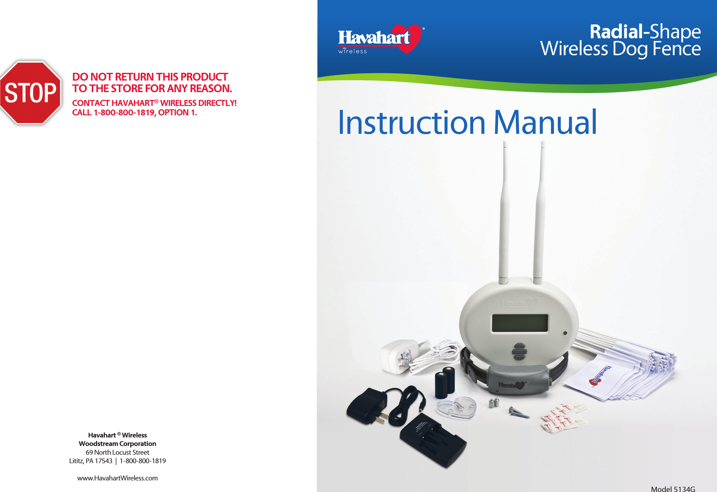 Havahart ® WirelessWoodstream Corporation69 North Locust StreetLititz, PA 17543  |  1-800-800-1819www.HavahartWireless.com Instruction ManualRadial-Shape Wireless Dog FenceModel 5134GDO NOT RETURN THIS PRODUCT TO THE STORE FOR ANY REASON.CONTACT HAVAHART® WIRELESS DIRECTLY!CALL 1-800-800-1819, OPTION 1.