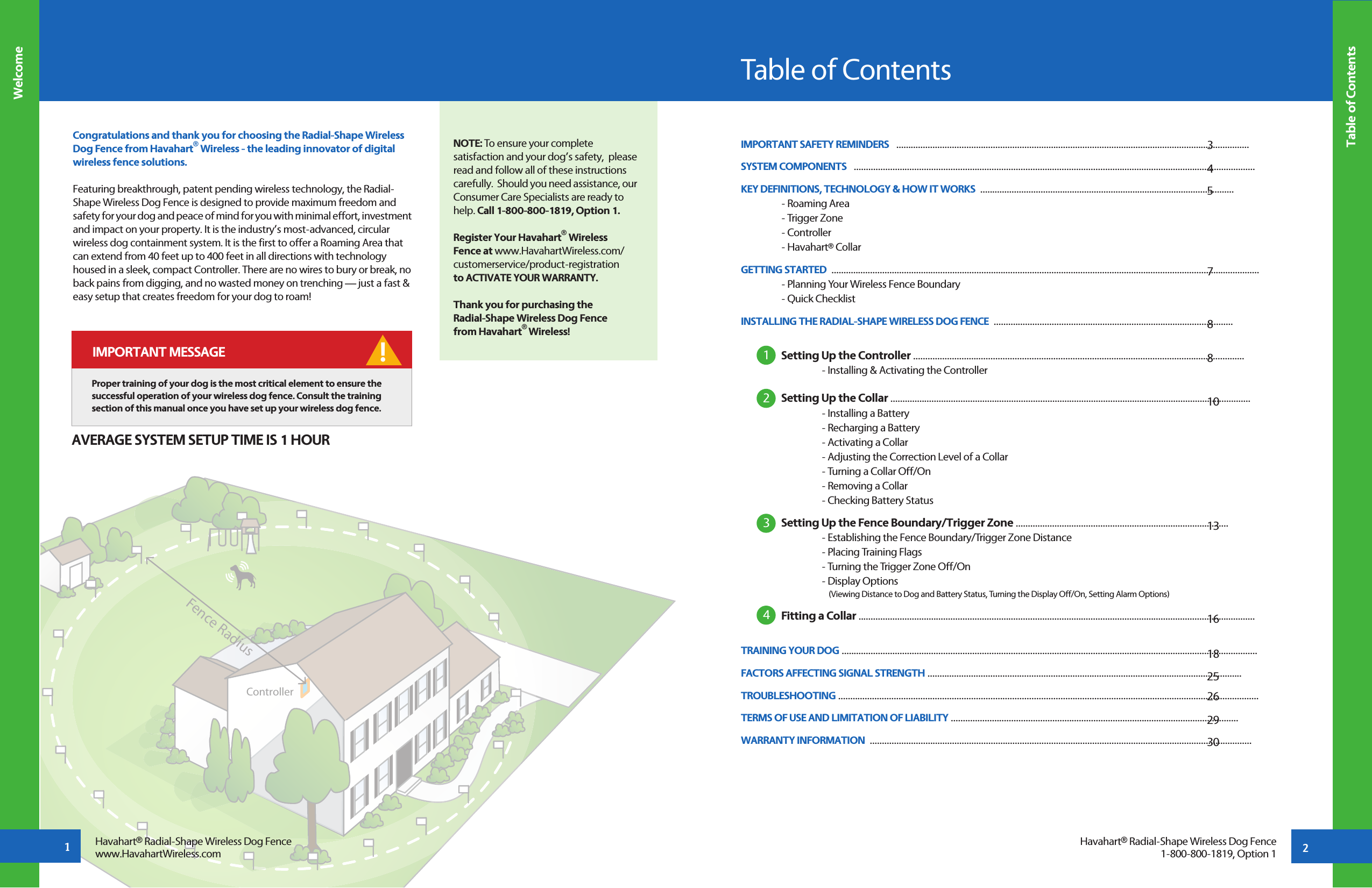 ControllerFence Radius2Congratulations and thank you for choosing the Radial-Shape Wireless Dog Fence from Havahart® Wireless - the leading innovator of digital wireless fence solutions. Featuring breakthrough, patent pending wireless technology, the Radial- Shape Wireless Dog Fence is designed to provide maximum freedom and safety for your dog and peace of mind for you with minimal effort, investment and impact on your property. It is the industry’s most-advanced, circular wireless dog containment system. It is the first to offer a Roaming Area that can extend from 40 feet up to 400 feet in all directions with technology housed in a sleek, compact Controller. There are no wires to bury or break, no back pains from digging, and no wasted money on trenching — just a fast &amp; easy setup that creates freedom for your dog to roam!Table of ContentsTable of ContentsIMPORTANT SAFETY REMINDERS   ..................................................................................................................................................SYSTEM COMPONENTS   ......................................................................................................................................................................   KEY DEFINITIONS, TECHNOLOGY &amp; HOW IT WORKS  .........................................................................................................      - Roaming Area  - Trigger Zone  - Controller  - Havahart® CollarGETTING STARTED  .................................................................................................................................................................................    - Planning Your Wireless Fence Boundary  - Quick ChecklistINSTALLING THE RADIAL-SHAPE WIRELESS DOG FENCE  ...................................................................................................   Setting Up the Controller .........................................................................................................................................          - Installing &amp; Activating the Controller Setting Up the Collar .....................................................................................................................................................     - Installing a Battery    - Recharging a Battery    - Activating a Collar     - Adjusting the Correction Level of a Collar    - Turning a Collar Off/On    - Removing a Collar    - Checking Battery Status Setting Up the Fence Boundary/Trigger Zone ........................................................................................     - Establishing the Fence Boundary/Trigger Zone Distance    - Placing Training Flags    - Turning the Trigger Zone Off/On    - Display Options         (Viewing Distance to Dog and Battery Status, Turning the Display Off/On, Setting Alarm Options) Fitting a Collar ....................................................................................................................................................................  TRAINING YOUR DOG ............................................................................................................................................................................ FACTORS AFFECTING SIGNAL STRENGTH ..................................................................................................................................TROUBLESHOOTING .............................................................................................................................................................................. TERMS OF USE AND LIMITATION OF LIABILITY ....................................................................................................................... WARRANTY INFORMATION  ..............................................................................................................................................................1234WelcomeHavahart® Radial-Shape Wireless Dog Fencewww.HavahartWireless.comHavahart® Radial-Shape Wireless Dog Fence1-800-800-1819, Option 1345788 1013161825262930 NOTE: To ensure your complete satisfaction and your dog’s safety,  please read and follow all of these instructions carefully.  Should you need assistance, our Consumer Care Specialists are ready to help. Call 1-800-800-1819, Option 1.Register Your Havahart® Wireless Fence at www.HavahartWireless.com/customerservice/product-registration to ACTIVATE YOUR WARRANTY.Thank you for purchasing the Radial-Shape Wireless Dog Fence from Havahart® Wireless!! IMPORTANT MESSAGEProper training of your dog is the most critical element to ensure the successful operation of your wireless dog fence. Consult the training section of this manual once you have set up your wireless dog fence.AVERAGE SYSTEM SETUP TIME IS 1 HOUR1