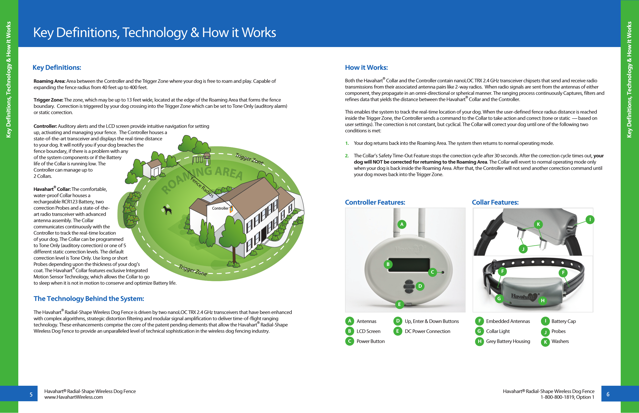 ControllerFence Radius Antennas  LCD Screen  Power Button Embedded Antennas  Collar Light  Grey Battery Housing Battery CapProbesWashers Up, Enter &amp; Down Buttons  DC Power ConnectionKey Definitions:Roaming Area: Area between the Controller and the Trigger Zone where your dog is free to roam and play. Capable of expanding the fence radius from 40 feet up to 400 feet.Trigger Zone: The zone, which may be up to 13 feet wide, located at the edge of the Roaming Area that forms the fence boundary.  Correction is triggered by your dog crossing into the Trigger Zone which can be set to Tone Only (auditory alarm) or static correction. Controller: Auditory alerts and the LCD screen provide intuitive navigation for setting up, activating and managing your fence.  The Controller houses a state-of-the-art transceiver and displays the real-time distance to your dog. It will notify you if your dog breaches the fence boundary, if there is a problem with any of the system components or if the Battery life of the Collar is running low. The Controller can manage up to 2 Collars.Havahart® Collar: The comfortable, water-proof Collar houses a rechargeable RCR123 Battery, two correction Probes and a state-of-the-art radio transceiver with advanced antenna assembly. The Collar communicates continuously with the Controller to track the real-time location of your dog. The Collar can be programmed to Tone Only (auditory correction) or one of 5 different static correction levels. The default correction level is Tone Only. Use long or short Probes depending upon the thickness of your dog’s coat. The Havahart® Collar features exclusive Integrated Motion Sensor Technology, which allows the Collar to go to sleep when it is not in motion to conserve and optimize Battery life.   The Technology Behind the System:The Havahart® Radial-Shape Wireless Dog Fence is driven by two nanoLOC TRX 2.4 GHz transceivers that have been enhanced with complex algorithms, strategic distortion filtering and modular signal amplification to deliver time-of-flight ranging technology. These enhancements comprise the core of the patent pending elements that allow the Havahart® Radial-Shape Wireless Dog Fence to provide an unparalleled level of technical sophistication in the wireless dog fencing industry.  How it Works:Both the Havahart® Collar and the Controller contain nanoLOC TRX 2.4 GHz transceiver chipsets that send and receive radio transmissions from their associated antenna pairs like 2-way radios.  When radio signals are sent from the antennas of either component, they propagate in an omni-directional or spherical manner. The ranging process continuously Captures, filters and refines data that yields the distance between the Havahart® Collar and the Controller.This enables the system to track the real-time location of your dog. When the user-defined fence radius distance is reached inside the Trigger Zone, the Controller sends a command to the Collar to take action and correct (tone or static  — based on user settings). The correction is not constant, but cyclical. The Collar will correct your dog until one of the following two conditions is met: 1.   Your dog returns back into the Roaming Area. The system then returns to normal operating mode.2.   The Collar’s Safety Time-Out Feature stops the correction cycle after 30 seconds. After the correction cycle times out, your    dog will NOT be corrected for returning to the Roaming Area. The Collar will revert to normal operating mode only    when your dog is back inside the Roaming Area. After that, the Controller will not send another correction command until    your dog moves back into the Trigger Zone.Key Definitions, Technology &amp; How it WorksKey Definitions, Technology &amp; How it Works5Key Definitions, Technology &amp; How it Works6Havahart® Radial-Shape Wireless Dog Fencewww.HavahartWireless.comAABBCCDDEEIJKFGGHHController Features:                                                Collar Features:Havahart® Radial-Shape Wireless Dog Fence1-800-800-1819, Option 1JKIFF