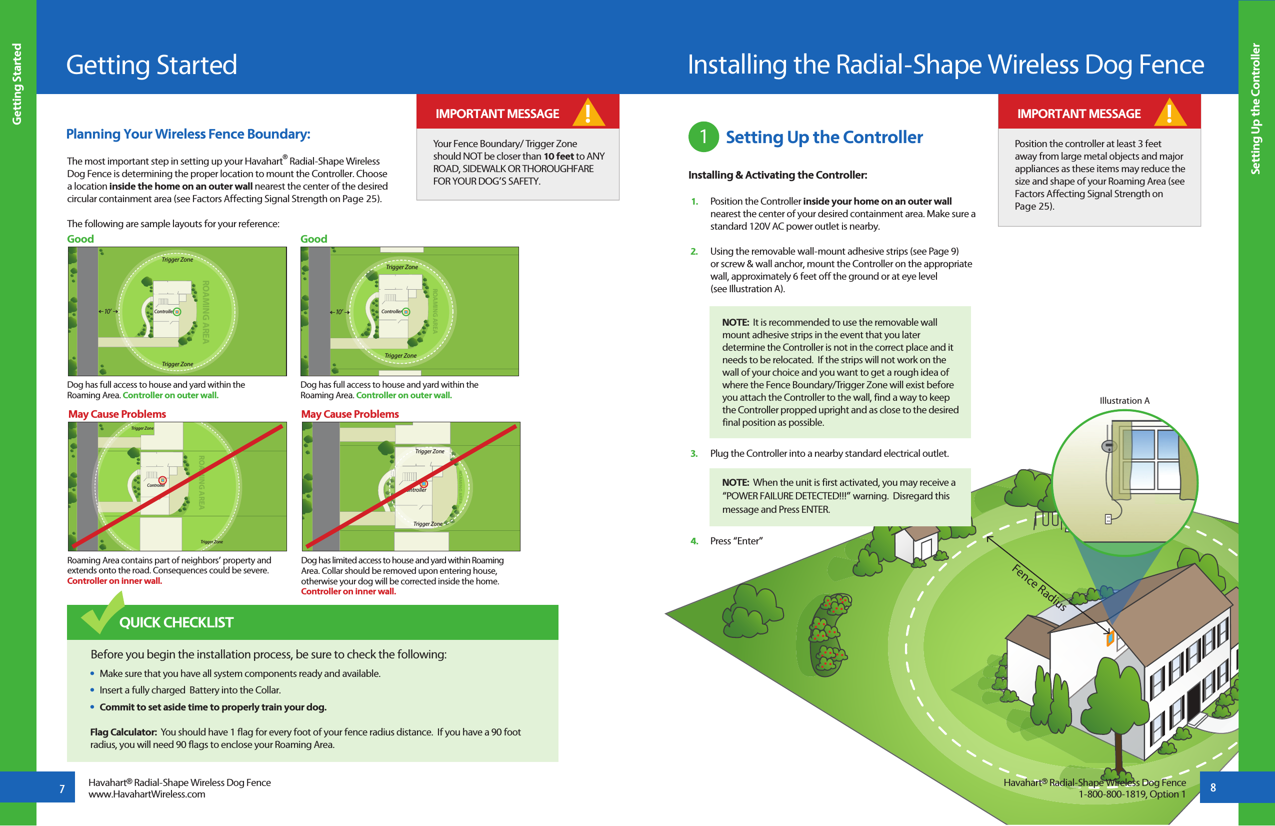 Fence RadiusGetting StartedGetting Started7Havahart® Radial-Shape Wireless Dog Fencewww.HavahartWireless.comThe most important step in setting up your Havahart® Radial-Shape Wireless Dog Fence is determining the proper location to mount the Controller. Choose a location inside the home on an outer wall nearest the center of the desired circular containment area (see Factors Affecting Signal Strength on Page 25). The following are sample layouts for your reference:Setting Up the ControllerROAMING AREATrigger ZoneTrigger ZoneController10 ’ROAMING AREATrigger ZoneTrigger ZoneControllerROAMING AREAROAMING AREATrigger ZoneTrigger ZoneControllerROAMING AREATrigger ZoneTrigger ZoneController10 ’Dog has full access to house and yard within the Roaming Area. Controller on outer wall.Roaming Area contains part of neighbors’ property and extends onto the road. Consequences could be severe. Controller on inner wall.Dog has limited access to house and yard within Roaming  Area. Collar should be removed upon entering house, otherwise your dog will be corrected inside the home. Controller on inner wall.Dog has full access to house and yard within the Roaming Area. Controller on outer wall.Good GoodMay Cause Problems May Cause ProblemsHavahart® Radial-Shape Wireless Dog Fence1-800-800-1819, Option 1Your Fence Boundary/ Trigger Zone should NOT be closer than 10 feet to ANY ROAD, SIDEWALK OR THOROUGHFARE FOR YOUR DOG’S SAFETY.! IMPORTANT MESSAGEBefore you begin the installation process, be sure to check the following: •  Make sure that you have all system components ready and available. •  Insert a fully charged  Battery into the Collar.  •  Commit to set aside time to properly train your dog.QUICK CHECKLISTFlag Calculator:  You should have 1 flag for every foot of your fence radius distance.  If you have a 90 foot radius, you will need 90 flags to enclose your Roaming Area. Planning Your Wireless Fence Boundary:Installing the Radial-Shape Wireless Dog Fence1 Setting Up the ControllerInstalling &amp; Activating the Controller: 1.   Position the Controller inside your home on an outer wall    nearest the center of your desired containment area. Make sure a   standard 120V AC power outlet is nearby. 2.   Using the removable wall-mount adhesive strips (see Page 9)   or screw &amp; wall anchor, mount the Controller on the appropriate    wall, approximately 6 feet off the ground or at eye level   (see Illustration A). 3.   Plug the Controller into a nearby standard electrical outlet. 4.   Press “Enter”  NOTE:  It is recommended to use the removable wall mount adhesive strips in the event that you later determine the Controller is not in the correct place and it needs to be relocated.  If the strips will not work on the wall of your choice and you want to get a rough idea of where the Fence Boundary/Trigger Zone will exist before you attach the Controller to the wall, find a way to keep the Controller propped upright and as close to the desired final position as possible. Position the controller at least 3 feet away from large metal objects and major appliances as these items may reduce the size and shape of your Roaming Area (see Factors Affecting Signal Strength on Page 25).! IMPORTANT MESSAGEIllustration ANOTE:  When the unit is first activated, you may receive a “POWER FAILURE DETECTED!!!” warning.  Disregard this message and Press ENTER.8