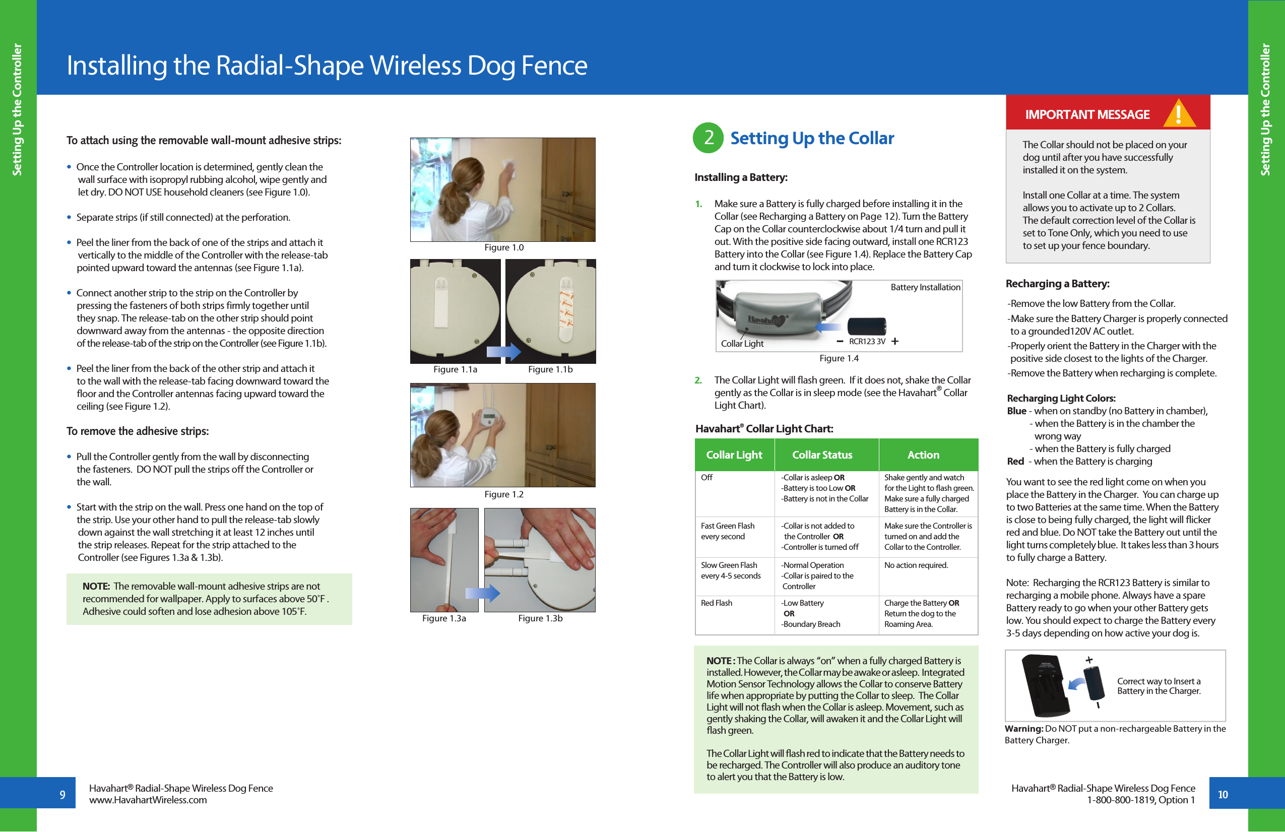 To attach using the removable wall-mount adhesive strips:•  Once the Controller location is determined, gently clean the      wall surface with isopropyl rubbing alcohol, wipe gently and   let dry. DO NOT USE household cleaners (see Figure 1.0).•  Separate strips (if still connected) at the perforation.•  Peel the liner from the back of one of the strips and attach it           vertically to the middle of the Controller with the release-tab       pointed upward toward the antennas (see Figure 1.1a).•  Connect another strip to the strip on the Controller by       pressing the fasteners of both strips firmly together until      they snap. The release-tab on the other strip should point       downward away from the antennas - the opposite direction       of the release-tab of the strip on the Controller (see Figure 1.1b).•  Peel the liner from the back of the other strip and attach it      to the wall with the release-tab facing downward toward the       floor and the Controller antennas facing upward toward the       ceiling (see Figure 1.2).To remove the adhesive strips:•  Pull the Controller gently from the wall by disconnecting      the fasteners.  DO NOT pull the strips off the Controller or       the wall.   •  Start with the strip on the wall. Press one hand on the top of      the strip. Use your other hand to pull the release-tab slowly   down against the wall stretching it at least 12 inches until   the strip releases. Repeat for the strip attached to the   Controller (see Figures 1.3a &amp; 1.3b).    Installing the Radial-Shape Wireless Dog Fence9 10Setting Up the ControllerSetting Up the ControllerHavahart® Radial-Shape Wireless Dog Fencewww.HavahartWireless.comFigure 1.0Figure 1.1aFigure 1.2Havahart® Radial-Shape Wireless Dog Fence1-800-800-1819, Option 1Figure 1.3aNOTE:  The removable wall-mount adhesive strips are not recommended for wallpaper. Apply to surfaces above 50˚F .  Adhesive could soften and lose adhesion above 105˚F.Figure 1.1bFigure 1.3b Setting Up the Collar2Installing a Battery:1.   Make sure a Battery is fully charged before installing it in the   Collar (see Recharging a Battery on Page 12). Turn the Battery   Cap on the Collar counterclockwise about 1/4 turn and pull it    out. With the positive side facing outward, install one RCR123    Battery into the Collar (see Figure 1.4). Replace the Battery Cap    and turn it clockwise to lock into place.2.   The Collar Light will flash green.  If it does not, shake the Collar    gently as the Collar is in sleep mode (see the Havahart® Collar    Light Chart).NOTE : The Collar is always “on” when a fully charged Battery is installed. However, the Collar may be awake or asleep.  Integrated Motion Sensor Technology allows the Collar to conserve Battery life when appropriate by putting the Collar to sleep.  The Collar Light will not flash when the Collar is asleep. Movement, such as gently shaking the Collar, will awaken it and the Collar Light will flash green.   The Collar Light will flash red to indicate that the Battery needs to be recharged. The Controller will also produce an auditory tone to alert you that the Battery is low.Havahart® Collar Light Chart: -Collar is asleep OR-Battery is too Low OR -Battery is not in the Collar-Collar is not added to           the Controller  OR-Controller is turned off-Normal Operation -Collar is paired to the              Controller -Low Battery   OR-Boundary Breach Collar Light  ActionCollar Status Off Fast Green Flashevery secondSlow Green Flashevery 4-5 secondsRed FlashShake gently and watch for the Light to flash green.  Make sure a fully charged Battery is in the Collar.Make sure the Controller isturned on and add theCollar to the Controller.No action required. Charge the Battery OR Return the dog to the Roaming Area. The Collar should not be placed on your dog until after you have successfully installed it on the system. Install one Collar at a time. The system allows you to activate up to 2 Collars.The default correction level of the Collar is set to Tone Only, which you need to use to set up your fence boundary.! IMPORTANT MESSAGERecharging a Battery:You want to see the red light come on when you place the Battery in the Charger.  You can charge up to two Batteries at the same time. When the Battery is close to being fully charged, the light will flicker red and blue. Do NOT take the Battery out until the light turns completely blue.  It takes less than 3 hours to fully charge a Battery.Note:  Recharging the RCR123 Battery is similar to recharging a mobile phone. Always have a spare Battery ready to go when your other Battery gets low. You should expect to charge the Battery every 3-5 days depending on how active your dog is.Warning: Do NOT put a non-rechargeable Battery in the Battery Charger.Correct way to Insert a Battery in the Charger.+--Remove the low Battery from the Collar.-Make sure the Battery Charger is properly connected   to a grounded120V AC outlet.-Properly orient the Battery in the Charger with the   positive side closest to the lights of the Charger.-Remove the Battery when recharging is complete.Recharging Light Colors:Blue - when on standby (no Battery in chamber),    - when the Battery is in the chamber the     wrong way   - when the Battery is fully chargedRed  - when the Battery is charging Figure 1.4Battery InstallationRCR123 3V +-Collar Light