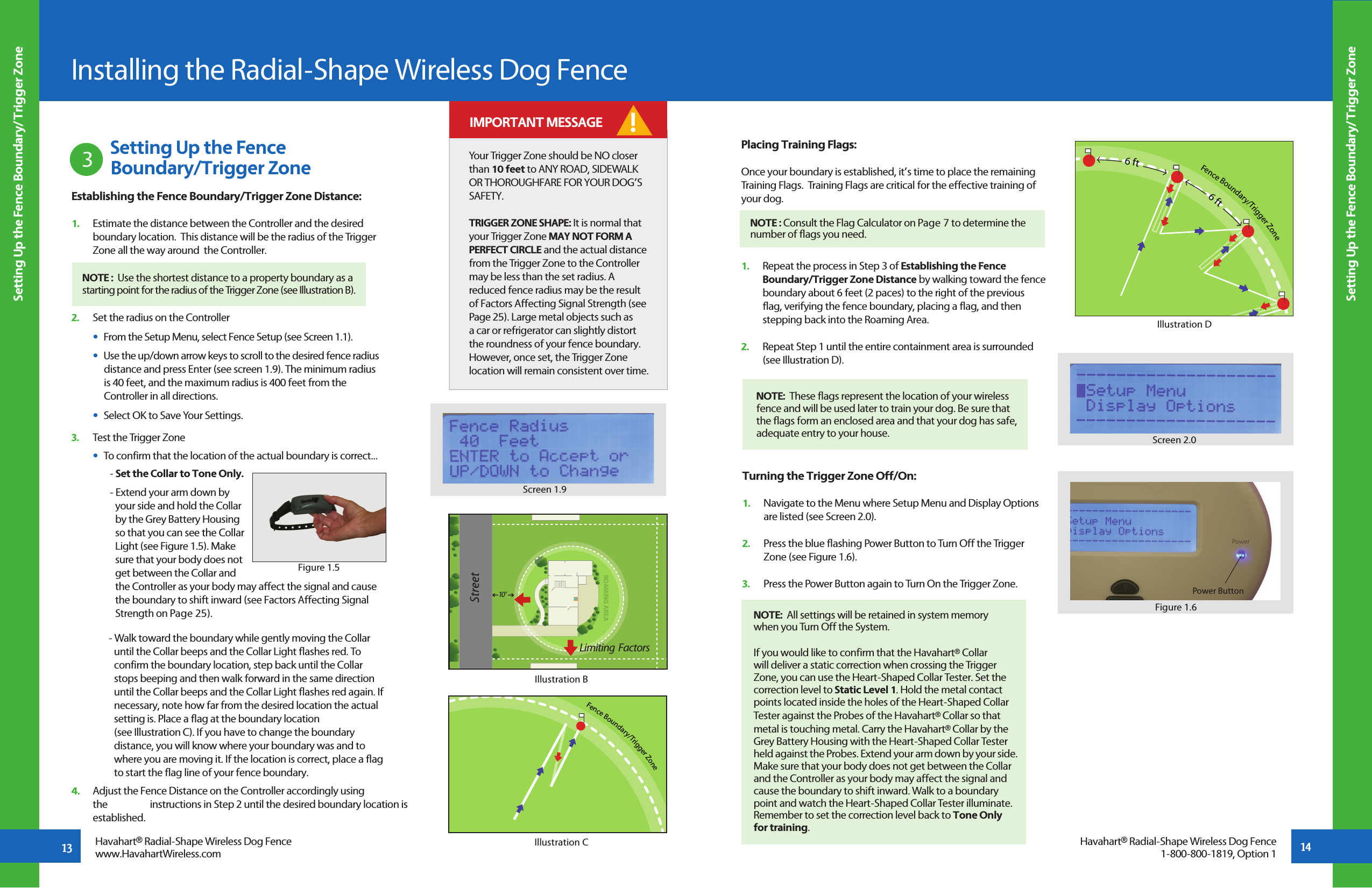 13 Setting Up the Fence           Boundary/Trigger Zone3Setting Up the Fence Boundary/Trigger ZoneSetting Up the Fence Boundary/Trigger ZoneInstalling the Radial-Shape Wireless Dog FenceFence Boundary/Trigger ZoneIllustration CHavahart® Radial-Shape Wireless Dog Fencewww.HavahartWireless.comHavahart® Radial-Shape Wireless Dog Fence1-800-800-1819, Option 1Screen 1.9Establishing the Fence Boundary/Trigger Zone Distance:1.   Estimate the distance between the Controller and the desired      boundary location.  This distance will be the radius of the Trigger      Zone all the way around  the Controller.2.   Set the radius on the Controller    •  From the Setup Menu, select Fence Setup (see Screen 1.1).   •  Use the up/down arrow keys to scroll to the desired fence radius        distance and press Enter (see screen 1.9). The minimum radius      is 40 feet, and the maximum radius is 400 feet from the      Controller in all directions.   •  Select OK to Save Your Settings.3.   Test the Trigger Zone   •  To confirm that the location of the actual boundary is correct...         - Set the Collar to Tone Only.     - Extend your arm down by        your side and hold the Collar        by the Grey Battery Housing        so that you can see the Collar        Light (see Figure 1.5). Make        sure that your body does not        get between the Collar and        the Controller as your body may affect the signal and cause           the boundary to shift inward (see Factors Affecting Signal           Strength on Page 25).       - Walk toward the boundary while gently moving the Collar             until the Collar beeps and the Collar Light flashes red. To             confirm the boundary location, step back until the Collar             stops beeping and then walk forward in the same direction             until the Collar beeps and the Collar Light flashes red again. If             necessary, note how far from the desired location the actual             setting is. Place a flag at the boundary location          (see Illustration C). If you have to change the boundary              distance, you will know where your boundary was and to             where you are moving it. If the location is correct, place a flag             to start the flag line of your fence boundary. 4.   Adjust the Fence Distance on the Controller accordingly using   the   instructions in Step 2 until the desired boundary location is     established.ROAMING AREA10 ’Limiting  FactorsIllustration BYour Trigger Zone should be NO closer than 10 feet to ANY ROAD, SIDEWALK OR THOROUGHFARE FOR YOUR DOG’S SAFETY.TRIGGER ZONE SHAPE: It is normal that your Trigger Zone MAY NOT FORM A PERFECT CIRCLE and the actual distance from the Trigger Zone to the Controller may be less than the set radius. A reduced fence radius may be the result of Factors Affecting Signal Strength (see Page 25). Large metal objects such as a car or refrigerator can slightly distort the roundness of your fence boundary. However, once set, the Trigger Zone location will remain consistent over time. ! IMPORTANT MESSAGENOTE :  Use the shortest distance to a property boundary as a    starting point for the radius of the Trigger Zone (see Illustration B).Figure 1.514Placing Training Flags:Once your boundary is established, it’s time to place the remaining Training Flags.  Training Flags are critical for the effective training of your dog.1.   Repeat the process in Step 3 of Establishing the Fence   Boundary/Trigger Zone Distance by walking toward the fence    boundary about 6 feet (2 paces) to the right of the previous  flag, verifying the fence boundary, placing a flag, and then      stepping back into the Roaming Area.2.   Repeat Step 1 until the entire containment area is surrounded   (see Illustration D). NOTE : Consult the Flag Calculator on Page 7 to determine the number of flags you need.NOTE:  These flags represent the location of your wireless fence and will be used later to train your dog. Be sure that the flags form an enclosed area and that your dog has safe,    adequate entry to your house.Fence Boundary/Trigger Zone6 ft6 ftIllustration DTurning the Trigger Zone Off/On:1.   Navigate to the Menu where Setup Menu and Display Options   are listed (see Screen 2.0).2.   Press the blue flashing Power Button to Turn Off the Trigger   Zone (see Figure 1.6).3.   Press the Power Button again to Turn On the Trigger Zone. NOTE:  All settings will be retained in system memorywhen you Turn Off the System.If you would like to confirm that the Havahart® Collar will deliver a static correction when crossing the Trigger Zone, you can use the Heart-Shaped Collar Tester. Set the correction level to Static Level 1. Hold the metal contact points located inside the holes of the Heart-Shaped Collar Tester against the Probes of the Havahart® Collar so that metal is touching metal. Carry the Havahart® Collar by the Grey Battery Housing with the Heart-Shaped Collar Tester held against the Probes. Extend your arm down by your side. Make sure that your body does not get between the Collar and the Controller as your body may affect the signal and cause the boundary to shift inward. Walk to a boundary point and watch the Heart-Shaped Collar Tester illuminate. Remember to set the correction level back to Tone Only for training.Screen 2.0Figure 1.6PowerPower Button