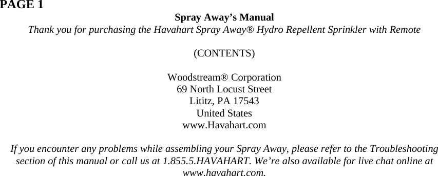  PAGE 1  Spray Away’s Manual Thank you for purchasing the Havahart Spray Away® Hydro Repellent Sprinkler with Remote  (CONTENTS)  Woodstream® Corporation 69 North Locust Street Lititz, PA 17543 United States www.Havahart.com  If you encounter any problems while assembling your Spray Away, please refer to the Troubleshooting section of this manual or call us at 1.855.5.HAVAHART. We’re also available for live chat online at www.havahart.com. 