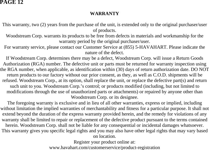  PAGE 12   WARRANTY  This warranty, two (2) years from the purchase of the unit, is extended only to the original purchaser/user of products. Woodstream Corp. warrants its products to be free from defects in materials and workmanship for the warranty period by the original purchaser/user. For warranty service, please contact our Customer Service at (855) 5-HAVAHART. Please indicate the nature of the defect. If Woodstream Corp. determines there may be a defect, Woodstream Corp. will issue a Return Goods Authorization (RGA) number. The defective unit or parts must be returned for warranty inspection using the RGA number, when applicable, as identification within (30) days of return authorization date. DO NOT return products to our factory without our prior consent, as they, as well as C.O.D. shipments will be refused. Woodstream Corp., at its option, shall replace the unit, or replace the defective part(s) and return such unit to you. Woodstream Corp.’s control; or products modified (including, but not limited to modifications through the use of unauthorized parts or attachments) or repaired by anyone other than Woodstream Corp. or its designee. The foregoing warranty is exclusive and in lieu of all other warranties, express or implied, including without limitation the implied warranties of merchantability and fitness for a particular purpose. It shall not extend beyond the duration of the express warranty provided herein, and the remedy for violations of any warranty shall be limited to repair or replacement of the defective product pursuant to the terms contained herein. Woodstream Corp. shall not be liable for any consequential or incidental damages whatsoever. This warranty gives you specific legal rights and you may also have other legal rights that may vary based on location. Register your product online at: www.havahart.com/customerservice/product-registration   