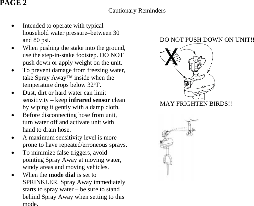  PAGE 2  Cautionary Reminders  • Intended to operate with typical household water pressure–between 30 and 80 psi. • When pushing the stake into the ground, use the step-in-stake footstep. DO NOT push down or apply weight on the unit. • To prevent damage from freezing water, take Spray Away™ inside when the temperature drops below 32°F. • Dust, dirt or hard water can limit sensitivity – keep infrared sensor clean by wiping it gently with a damp cloth. • Before disconnecting hose from unit, turn water off and activate unit with hand to drain hose. • A maximum sensitivity level is more prone to have repeated/erroneous sprays. • To minimize false triggers, avoid pointing Spray Away at moving water, windy areas and moving vehicles. • When the mode dial is set to SPRINKLER, Spray Away immediately starts to spray water – be sure to stand behind Spray Away when setting to this mode.      DO NOT PUSH DOWN ON UNIT!!  MAY FRIGHTEN BIRDS!!      