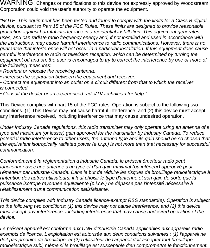 WARNING: Changes or modifications to this device not expressly approved by Woodstream Corporation could void the user’s authority to operate the equipment.  “NOTE: This equipment has been tested and found to comply with the limits for a Class B digital device, pursuant to Part 15 of the FCC Rules. These limits are designed to provide reasonable protection against harmful interference in a residential installation. This equipment generates, uses, and can radiate radio frequency energy and, if not installed and used in accordance with the instructions, may cause harmful interference to radio communications. However, there is no guarantee that interference will not occur in a particular installation. If this equipment does cause harmful interference to radio or television reception, which can be determined by turning the equipment off and on, the user is encouraged to try to correct the interference by one or more of the following measures: • Reorient or relocate the receiving antenna. • Increase the separation between the equipment and receiver. • Connect the equipment into an outlet on a circuit different from that to which the receiver is connected. • Consult the dealer or an experienced radio/TV technician for help.”  This Device complies with part 15 of the FCC rules. Operation is subject to the following two conditions. (1) This Device may not cause harmful interference, and (2) this device must accept any interference received, including interference that may cause undesired operation.  Under Industry Canada regulations, this radio transmitter may only operate using an antenna of a type and maximum (or lesser) gain approved for the transmitter by Industry Canada. To reduce potential radio interference to other users, the antenna type and its gain should be so chosen that the equivalent isotropically radiated power (e.i.r.p.) is not more than that necessary for successful communication.  Conformément à la réglementation d&apos;Industrie Canada, le présent émetteur radio peut fonctionner avec une antenne d&apos;un type et d&apos;un gain maximal (ou inférieur) approuvé pour l&apos;émetteur par Industrie Canada. Dans le but de réduire les risques de brouillage radioélectrique à l&apos;intention des autres utilisateurs, il faut choisir le type d&apos;antenne et son gain de sorte que la puissance isotrope rayonnée équivalente (p.i.r.e.) ne dépasse pas l&apos;intensité nécessaire à l&apos;établissement d&apos;une communication satisfaisante.  This device complies with Industry Canada licence-exempt RSS standard(s). Operation is subject to the following two conditions: (1) this device may not cause interference, and (2) this device must accept any interference, including interference that may cause undesired operation of the device.  Le présent appareil est conforme aux CNR d&apos;Industrie Canada applicables aux appareils radio exempts de licence. L&apos;exploitation est autorisée aux deux conditions suivantes : (1) l&apos;appareil ne doit pas produire de brouillage, et (2) l&apos;utilisateur de l&apos;appareil doit accepter tout brouillage radioélectrique subi, même si le brouillage est susceptible d&apos;en compromettre le fonctionnement.  