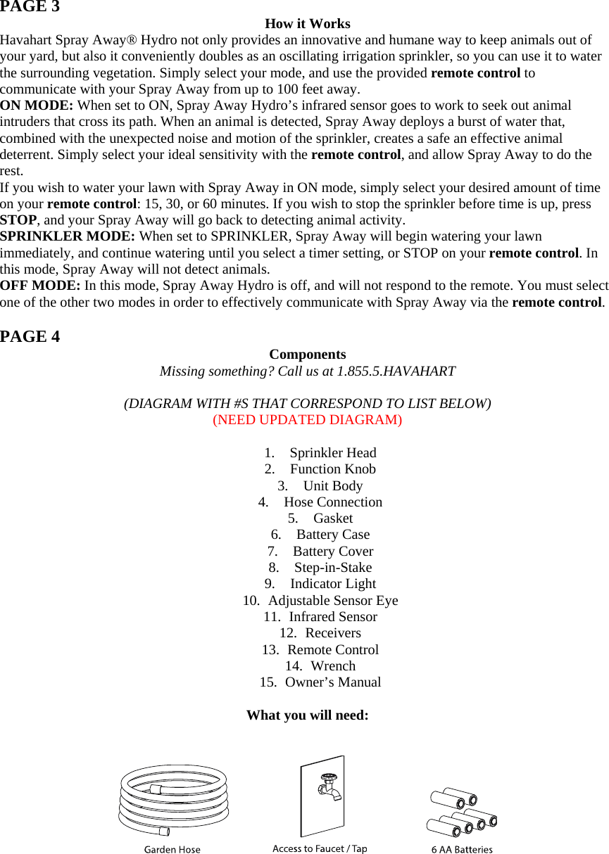  PAGE 3  How it Works Havahart Spray Away® Hydro not only provides an innovative and humane way to keep animals out of your yard, but also it conveniently doubles as an oscillating irrigation sprinkler, so you can use it to water the surrounding vegetation. Simply select your mode, and use the provided remote control to communicate with your Spray Away from up to 100 feet away. ON MODE: When set to ON, Spray Away Hydro’s infrared sensor goes to work to seek out animal intruders that cross its path. When an animal is detected, Spray Away deploys a burst of water that, combined with the unexpected noise and motion of the sprinkler, creates a safe an effective animal deterrent. Simply select your ideal sensitivity with the remote control, and allow Spray Away to do the rest.  If you wish to water your lawn with Spray Away in ON mode, simply select your desired amount of time on your remote control: 15, 30, or 60 minutes. If you wish to stop the sprinkler before time is up, press STOP, and your Spray Away will go back to detecting animal activity. SPRINKLER MODE: When set to SPRINKLER, Spray Away will begin watering your lawn immediately, and continue watering until you select a timer setting, or STOP on your remote control. In this mode, Spray Away will not detect animals. OFF MODE: In this mode, Spray Away Hydro is off, and will not respond to the remote. You must select one of the other two modes in order to effectively communicate with Spray Away via the remote control.  PAGE 4  Components Missing something? Call us at 1.855.5.HAVAHART  (DIAGRAM WITH #S THAT CORRESPOND TO LIST BELOW) (NEED UPDATED DIAGRAM)  1. Sprinkler Head 2. Function Knob 3. Unit Body 4. Hose Connection 5. Gasket 6. Battery Case 7. Battery Cover 8. Step-in-Stake 9. Indicator Light 10. Adjustable Sensor Eye 11. Infrared Sensor 12. Receivers 13. Remote Control 14. Wrench 15. Owner’s Manual  What you will need:          