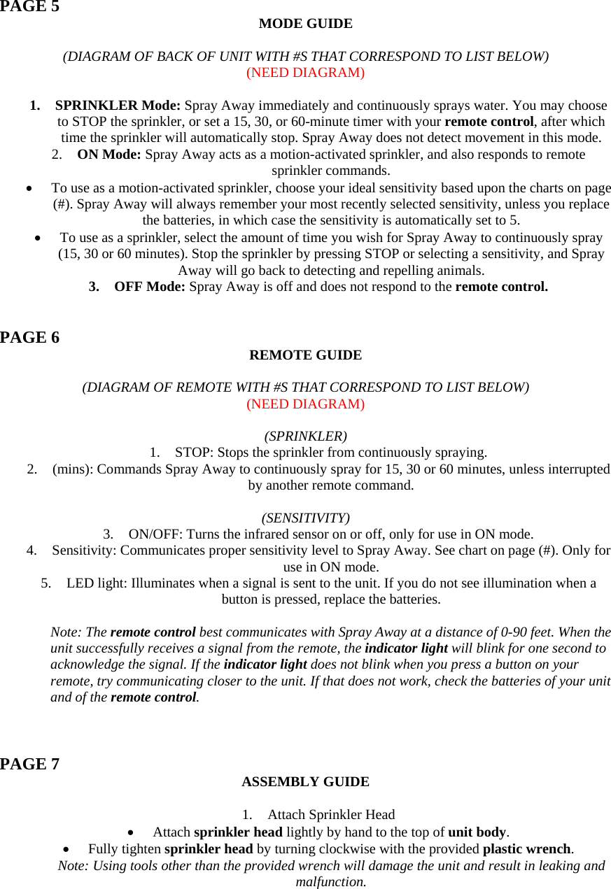  PAGE 5  MODE GUIDE  (DIAGRAM OF BACK OF UNIT WITH #S THAT CORRESPOND TO LIST BELOW) (NEED DIAGRAM)  1. SPRINKLER Mode: Spray Away immediately and continuously sprays water. You may choose to STOP the sprinkler, or set a 15, 30, or 60-minute timer with your remote control, after which time the sprinkler will automatically stop. Spray Away does not detect movement in this mode. 2. ON Mode: Spray Away acts as a motion-activated sprinkler, and also responds to remote sprinkler commands.  • To use as a motion-activated sprinkler, choose your ideal sensitivity based upon the charts on page (#). Spray Away will always remember your most recently selected sensitivity, unless you replace the batteries, in which case the sensitivity is automatically set to 5.  • To use as a sprinkler, select the amount of time you wish for Spray Away to continuously spray (15, 30 or 60 minutes). Stop the sprinkler by pressing STOP or selecting a sensitivity, and Spray Away will go back to detecting and repelling animals. 3. OFF Mode: Spray Away is off and does not respond to the remote control.   PAGE 6  REMOTE GUIDE  (DIAGRAM OF REMOTE WITH #S THAT CORRESPOND TO LIST BELOW) (NEED DIAGRAM)  (SPRINKLER) 1. STOP: Stops the sprinkler from continuously spraying. 2. (mins): Commands Spray Away to continuously spray for 15, 30 or 60 minutes, unless interrupted by another remote command.  (SENSITIVITY) 3. ON/OFF: Turns the infrared sensor on or off, only for use in ON mode. 4. Sensitivity: Communicates proper sensitivity level to Spray Away. See chart on page (#). Only for use in ON mode. 5. LED light: Illuminates when a signal is sent to the unit. If you do not see illumination when a button is pressed, replace the batteries.  Note: The remote control best communicates with Spray Away at a distance of 0-90 feet. When the unit successfully receives a signal from the remote, the indicator light will blink for one second to acknowledge the signal. If the indicator light does not blink when you press a button on your remote, try communicating closer to the unit. If that does not work, check the batteries of your unit and of the remote control.    PAGE 7  ASSEMBLY GUIDE  1. Attach Sprinkler Head • Attach sprinkler head lightly by hand to the top of unit body. • Fully tighten sprinkler head by turning clockwise with the provided plastic wrench. Note: Using tools other than the provided wrench will damage the unit and result in leaking and malfunction. 