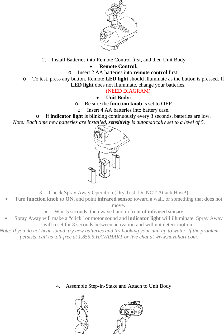    2. Install Batteries into Remote Control first, and then Unit Body • Remote Control:  o Insert 2 AA batteries into remote control first. o To test, press any button. Remote LED light should illuminate as the button is pressed. If LED light does not illuminate, change your batteries. (NEED DIAGRAM) • Unit Body:  o Be sure the function knob is set to OFF o Insert 4 AA batteries into battery case. o If indicator light is blinking continuously every 3 seconds, batteries are low. Note: Each time new batteries are installed, sensitivity is automatically set to a level of 5.   3. Check Spray Away Operation (Dry Test: Do NOT Attach Hose!) • Turn function knob to ON, and point infrared sensor toward a wall, or something that does not move.  • Wait 5 seconds, then wave hand in front of infrared sensor • Spray Away will make a “click” or motor sound and indicator light will illuminate. Spray Away will reset for 8 seconds between activation and will not detect motion. Note: If you do not hear sound, try new batteries and try hooking your unit up to water. If the problem persists, call us toll-free at 1.855.5.HAVAHART or live chat at www.havahart.com.        4. Assemble Step-in-Stake and Attach to Unit Body       