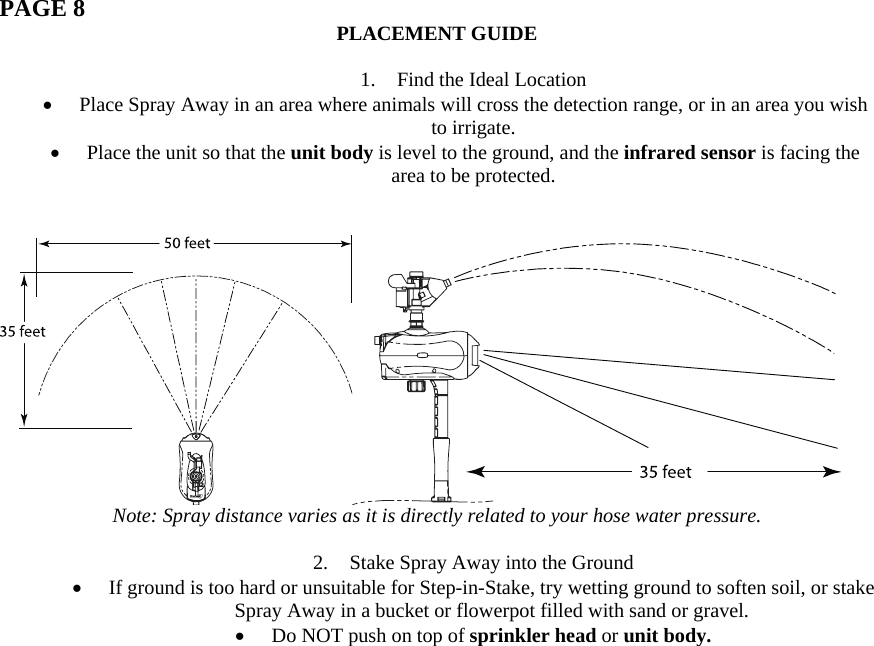  PAGE 8  PLACEMENT GUIDE  1. Find the Ideal Location • Place Spray Away in an area where animals will cross the detection range, or in an area you wish to irrigate.  • Place the unit so that the unit body is level to the ground, and the infrared sensor is facing the area to be protected.    Note: Spray distance varies as it is directly related to your hose water pressure.  2. Stake Spray Away into the Ground • If ground is too hard or unsuitable for Step-in-Stake, try wetting ground to soften soil, or stake Spray Away in a bucket or flowerpot filled with sand or gravel. • Do NOT push on top of sprinkler head or unit body.                 