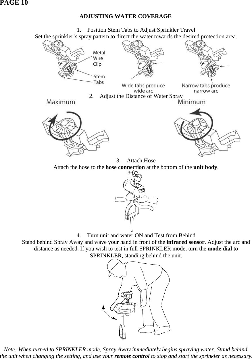   PAGE 10  ADJUSTING WATER COVERAGE  1. Position Stem Tabs to Adjust Sprinkler Travel Set the sprinkler’s spray pattern to direct the water towards the desired protection area.  2. Adjust the Distance of Water Spray  3. Attach Hose Attach the hose to the hose connection at the bottom of the unit body.  4. Turn unit and water ON and Test from Behind Stand behind Spray Away and wave your hand in front of the infrared sensor. Adjust the arc and distance as needed. If you wish to test in full SPRINKLER mode, turn the mode dial to SPRINKLER, standing behind the unit.   Note: When turned to SPRINKLER mode, Spray Away immediately begins spraying water. Stand behind the unit when changing the setting, and use your remote control to stop and start the sprinkler as necessary. 