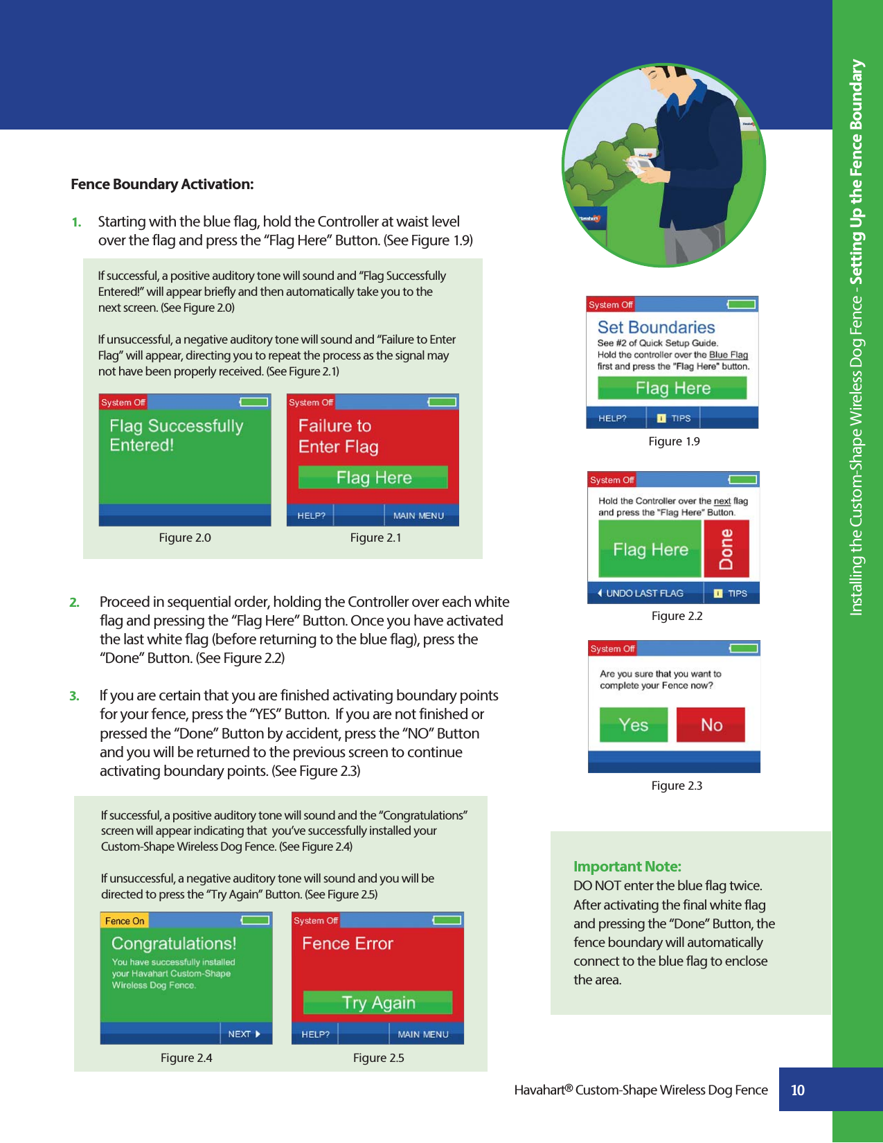 10  If successful, a positive auditory tone will sound and the “Congratulations”    screen will appear indicating that  you’ve successfully installed your    Custom-Shape Wireless Dog Fence. (See Figure 2.4)   If unsuccessful, a negative auditory tone will sound and you will be    directed to press the “Try Again” Button. (See Figure 2.5)  Figure 2.5Figure 2.42.   Proceed in sequential order, holding the Controller over each white    flag and pressing the “Flag Here” Button. Once you have activated    the last white flag (before returning to the blue flag), press the     “Done” Button. (See Figure 2.2)3.   If you are certain that you are finished activating boundary points    for your fence, press the “YES” Button.  If you are not finished or    pressed the “Done” Button by accident, press the “NO” Button     and you will be returned to the previous screen to continue    activating boundary points. (See Figure 2.3)Figure 2.2Fence Boundary Activation:1.   Starting with the blue flag, hold the Controller at waist level   over the flag and press the “Flag Here” Button. (See Figure 1.9)  If successful, a positive auditory tone will sound and “Flag Successfully   Entered!” will appear briefly and then automatically take you to the   next screen. (See Figure 2.0) If unsuccessful, a negative auditory tone will sound and “Failure to Enter   Flag” will appear, directing you to repeat the process as the signal may   not have been properly received. (See Figure 2.1)Figure 2.1Figure 2.0Figure 1.9Figure 2.3 Installing the Custom-Shape Wireless Dog Fence - Setting Up the Fence BoundaryHavahart® Custom-Shape Wireless Dog FenceImportant Note:DO NOT enter the blue flag twice. After activating the final white flag and pressing the “Done” Button, the fence boundary will automatically connect to the blue flag to enclose the area.  