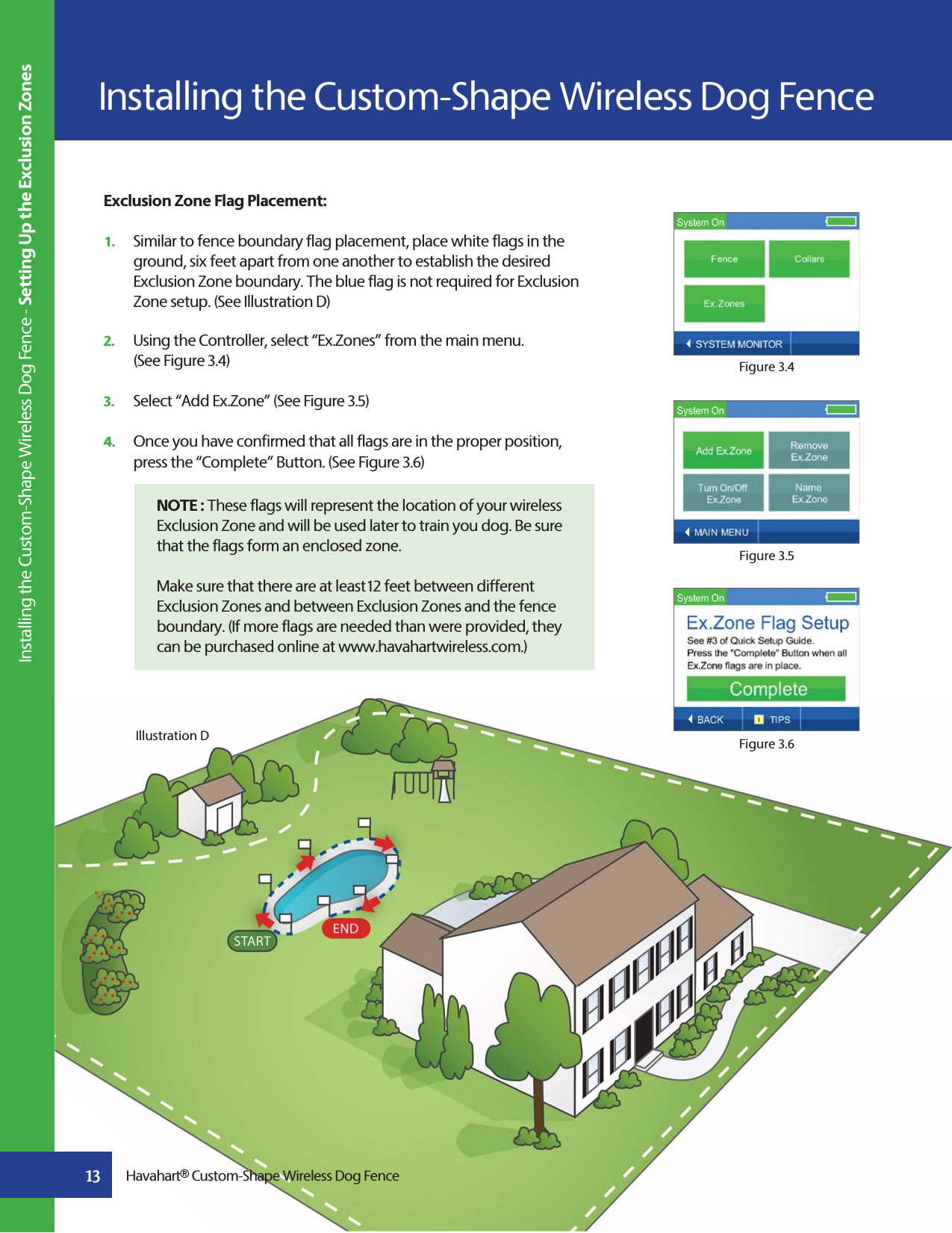 Exclusion Zone Flag Placement:1.   Similar to fence boundary flag placement, place white flags in the    ground, six feet apart from one another to establish the desired    Exclusion Zone boundary. The blue flag is not required for Exclusion    Zone setup. (See Illustration D)2.   Using the Controller, select “Ex.Zones” from the main menu.   (See Figure 3.4)   3.   Select “Add Ex.Zone” (See Figure 3.5)      4.   Once you have confirmed that all flags are in the proper position,    press the “Complete” Button. (See Figure 3.6)   NOTE : These flags will represent the location of your wireless    Exclusion Zone and will be used later to train you dog. Be sure    that the flags form an enclosed zone.   Make sure that there are at least12 feet between different Exclusion Zones and between Exclusion Zones and the fence  boundary. (If more flags are needed than were provided, they   can be purchased online at www.havahartwireless.com.)Figure 3.4Figure 3.5Figure 3.6Illustration DInstalling the Custom-Shape Wireless Dog Fence Installing the Custom-Shape Wireless Dog Fence - Setting Up the Exclusion Zones13 Havahart® Custom-Shape Wireless Dog Fence