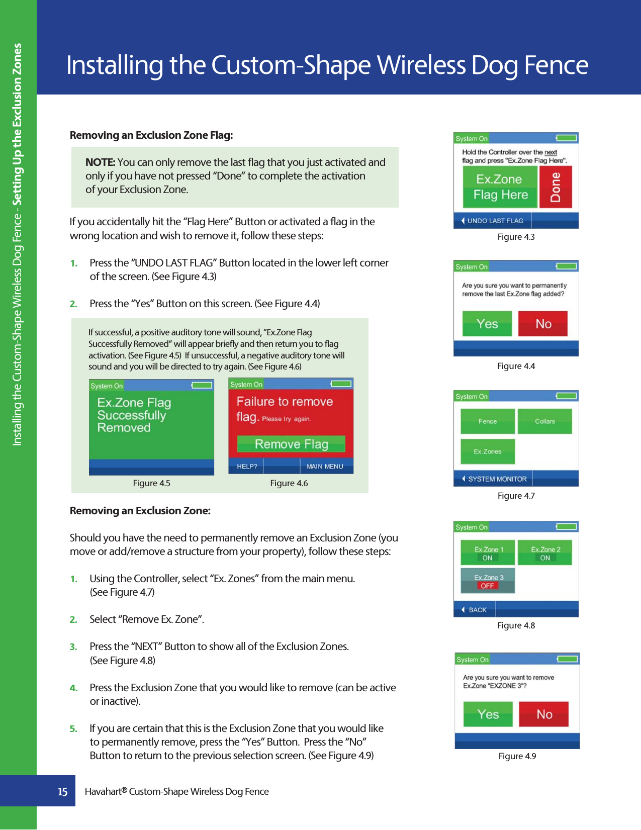 15Removing an Exclusion Zone Flag:   NOTE: You can only remove the last flag that you just activated and only if you have not pressed “Done” to complete the activationof your Exclusion Zone.If you accidentally hit the “Flag Here” Button or activated a flag in the wrong location and wish to remove it, follow these steps: 1.   Press the “UNDO LAST FLAG” Button located in the lower left corner    of the screen. (See Figure 4.3)2.   Press the “Yes” Button on this screen. (See Figure 4.4)Removing an Exclusion Zone:Should you have the need to permanently remove an Exclusion Zone (you move or add/remove a structure from your property), follow these steps: 1.   Using the Controller, select “Ex. Zones” from the main menu.   (See Figure 4.7)2.   Select “Remove Ex. Zone”. 3.   Press the “NEXT” Button to show all of the Exclusion Zones.   (See Figure 4.8)4.   Press the Exclusion Zone that you would like to remove (can be active   or inactive). 5.   If you are certain that this is the Exclusion Zone that you would like    to permanently remove, press the “Yes” Button.  Press the “No”     Button to return to the previous selection screen. (See Figure 4.9)Figure 4.3Figure 4.4Figure 4.7Figure 4.8If successful, a positive auditory tone will sound, ”Ex.Zone Flag Successfully Removed” will appear briefly and then return you to flag activation. (See Figure 4.5)  If unsuccessful, a negative auditory tone will sound and you will be directed to try again. (See Figure 4.6)Figure 4.6Figure 4.5Figure 4.9Havahart® Custom-Shape Wireless Dog FenceInstalling the Custom-Shape Wireless Dog Fence Installing the Custom-Shape Wireless Dog Fence - Setting Up the Exclusion Zones