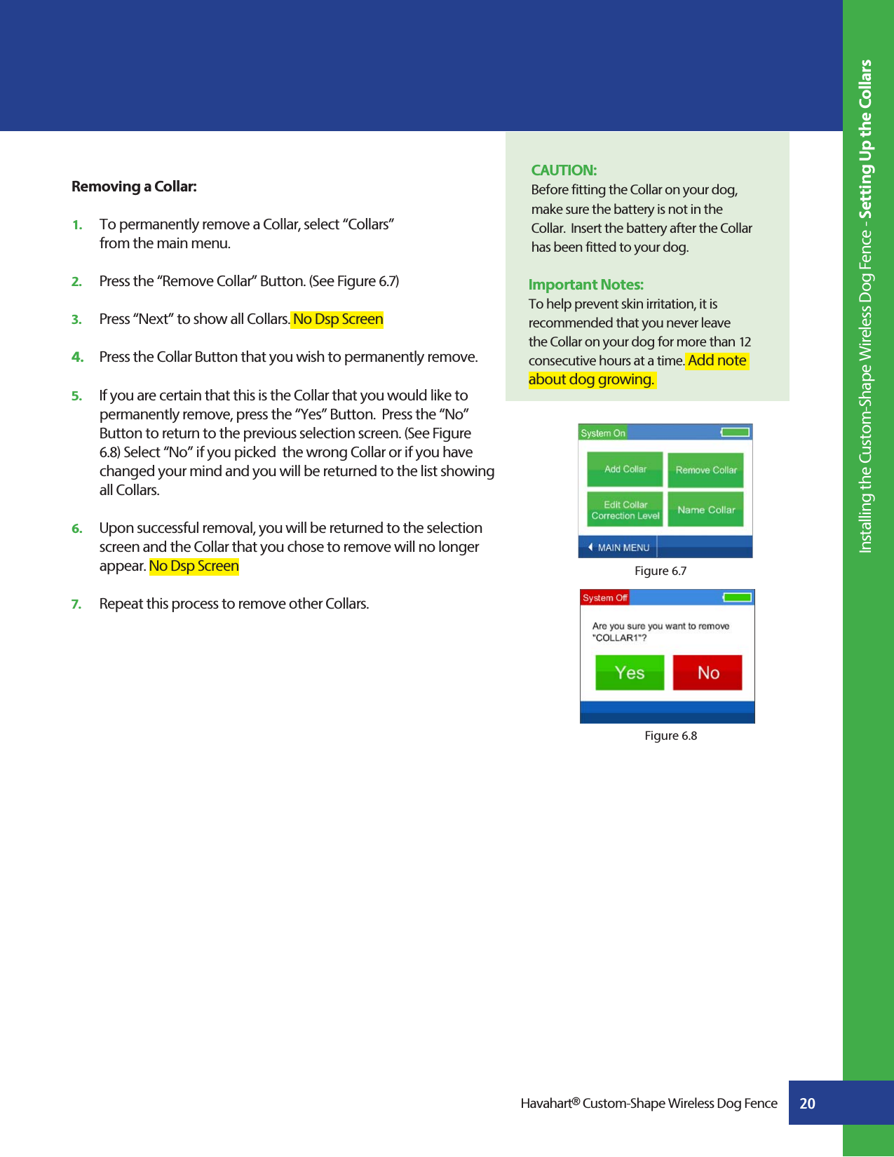20Havahart® Custom-Shape Wireless Dog FenceRemoving a Collar:1.   To permanently remove a Collar, select “Collars”   from the main menu.2.   Press the “Remove Collar” Button. (See Figure 6.7) 3.   Press “Next” to show all Collars. No Dsp Screen4.   Press the Collar Button that you wish to permanently remove. 5.   If you are certain that this is the Collar that you would like to      permanently remove, press the “Yes” Button.  Press the “No”      Button to return to the previous selection screen. (See Figure     6.8) Select “No” if you picked  the wrong Collar or if you have      changed your mind and you will be returned to the list showing   all Collars.6.   Upon successful removal, you will be returned to the selection     screen and the Collar that you chose to remove will no longer      appear. No Dsp Screen7.   Repeat this process to remove other Collars.Figure 6.7CAUTION: Before fitting the Collar on your dog, make sure the battery is not in the    Collar.  Insert the battery after the Collar has been fitted to your dog.Important Notes:To help prevent skin irritation, it is recommended that you never leave the Collar on your dog for more than 12 consecutive hours at a time. Add note about dog growing.      Figure 6.8 Installing the Custom-Shape Wireless Dog Fence - Setting Up the Collars