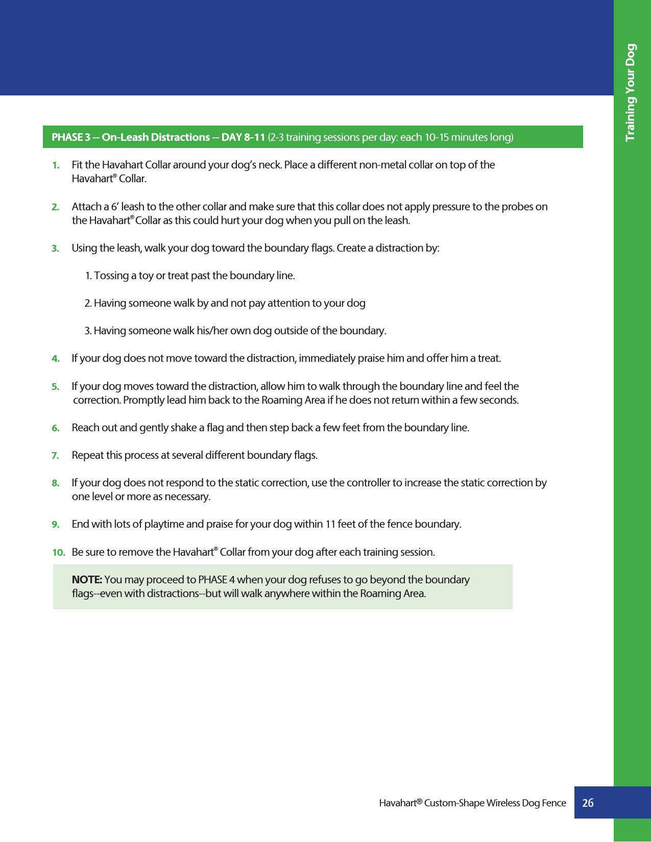 26Training Your DogHavahart® Custom-Shape Wireless Dog FencePHASE 3 -- On-Leash Distractions -- DAY 8-11 (2-3 training sessions per day: each 10-15 minutes long)1.   Fit the Havahart Collar around your dog’s neck. Place a different non-metal collar on top of the  Havahart® Collar.  2.   Attach a 6’ leash to the other collar and make sure that this collar does not apply pressure to the probes on   the Havahart® Collar as this could hurt your dog when you pull on the leash.3.   Using the leash, walk your dog toward the boundary flags. Create a distraction by: 1. Tossing a toy or treat past the boundary line.2. Having someone walk by and not pay attention to your dog3. Having someone walk his/her own dog outside of the boundary. 4.   If your dog does not move toward the distraction, immediately praise him and offer him a treat.5.   If your dog moves toward the distraction, allow him to walk through the boundary line and feel the       correction. Promptly lead him back to the Roaming Area if he does not return within a few seconds.6.   Reach out and gently shake a flag and then step back a few feet from the boundary line.7.   Repeat this process at several different boundary flags.8.   If your dog does not respond to the static correction, use the controller to increase the static correction by    one level or more as necessary.9.   End with lots of playtime and praise for your dog within 11 feet of the fence boundary.10.   Be sure to remove the Havahart® Collar from your dog after each training session. NOTE: You may proceed to PHASE 4 when your dog refuses to go beyond the boundary   flags--even with distractions--but will walk anywhere within the Roaming Area. 
